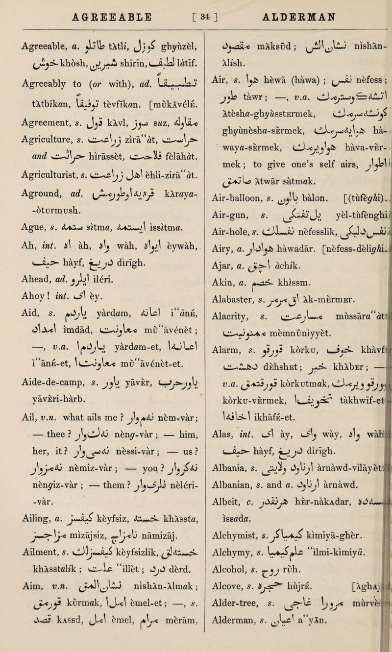 Agreeable, a. tÂtli, (J; ghyuzbl, ^yî-khosh, shîrîn,i—iLD latif. * Agreeably to (or with), ad. ÜL*--JaJ tktbikan, liLiy tbvfikan. [mukÂvbİE. Agreement, s. kkvl, jy: saz, talihe Agriculture, s. zira“at, and cc-oly- hirassbt, h fblahat. Agriculturist, s. Sj\ Jjfcl bhli-zira“at. Aground, ad. \JLoj s kAraya- -bturmush. Ague, s. sitma, <ükx*-ji issitma. Ah, int. x\ âh, tf\j wah, bywâh, ‘hâyf, ^ j J dirigh. Ahead, ad. • JA ilbri. Ahoy! int. cA by. Aid, yardam, tülci ı“ânE, AxA ımdâd, mu “âvbnbt; —•, v.a. yârdam-et, l<ULA i ânE-et, IclAjIx* mu“avbnbt-et. Aide-de-camp, s, j^l> yâvkr, C—^r^V. yâvEri-hârb. Ail, v.n. what ails me ? j^<ü nbm-vâr; — thee ? j\jCJü nbny«var ; — him, her, it? nbssi-vâr; — us? j^yc<ü nbmiz-vâr; — you?jljj£<ü nbn^iz-var ; — them ? nblbri- -var. Ailing, a. kbyfsiz, khkssta, y+>z^\jsc> mizâjsiz, 13 nâmizâj. Ailment, .9. kbyfsizlik, khÂsstal/k ; ‘‘illet; dbrd. Aim, v.n. nishAn-Aimak; y kurmak, İJ.A bmel-et; -—, 5. kASsd, bmel, mbrâm, Jysihc mAksûd; JUSJLj nishAn- Ah’sh. Air, s. ly& hewa (hawa) ; ^^-Ji3 nbfess; jAo tawr; —, v.a. y£= SJLj \ Atesha-ghyasstErmek, ghyünbsha-SErmek, hâ- wava-SErmek, hava-vkr- mek; to give one’s self airs, m At war satmak. Air-balloon, s. balon. [(tûfbyfa). Air-gun, yel-tufbnghii Air-hole, s. nbfesslik, ^LİJ^JL3: Airy, a. hawadar. [nefess-deliyAhj Ajar, a. ^>-1 achik. Akin, a. khissm. Alabaster, Ak-mErmEr. Alacrity, 5. miıssâra “att y^« mbmnüniyybt. Alarm, s. fj}1 korku, <_iy khâvf r d duhshEt; khAbEr ; v.a. (J.az.3jjs korkutmak, y^y | kbrku-vErmek, V , qjjckT takhwif-et Idilrk! ikhâfE-et. Alas, int. lJ\ ây, <-*'j way, Ay wah hâyf, dirigh. Albania, s. Jjl3jl ârnâwd-vilâybk Albanian, s. and a. JjUy ârnâwd. Albeit, o. jjJüyfc hhr-nâkAdar, issada, Alchymist, kimiyâ-ghbr. Alchymy, s. W^^lc “ilmi-kimiyâ Alcohol, s. ruh. Alcove, 5. hüjrE. [AghAjıi d Alder-tree, 5. Alderman, s. ^Lc' a“yln. ^cs-lc \j mürvb® *