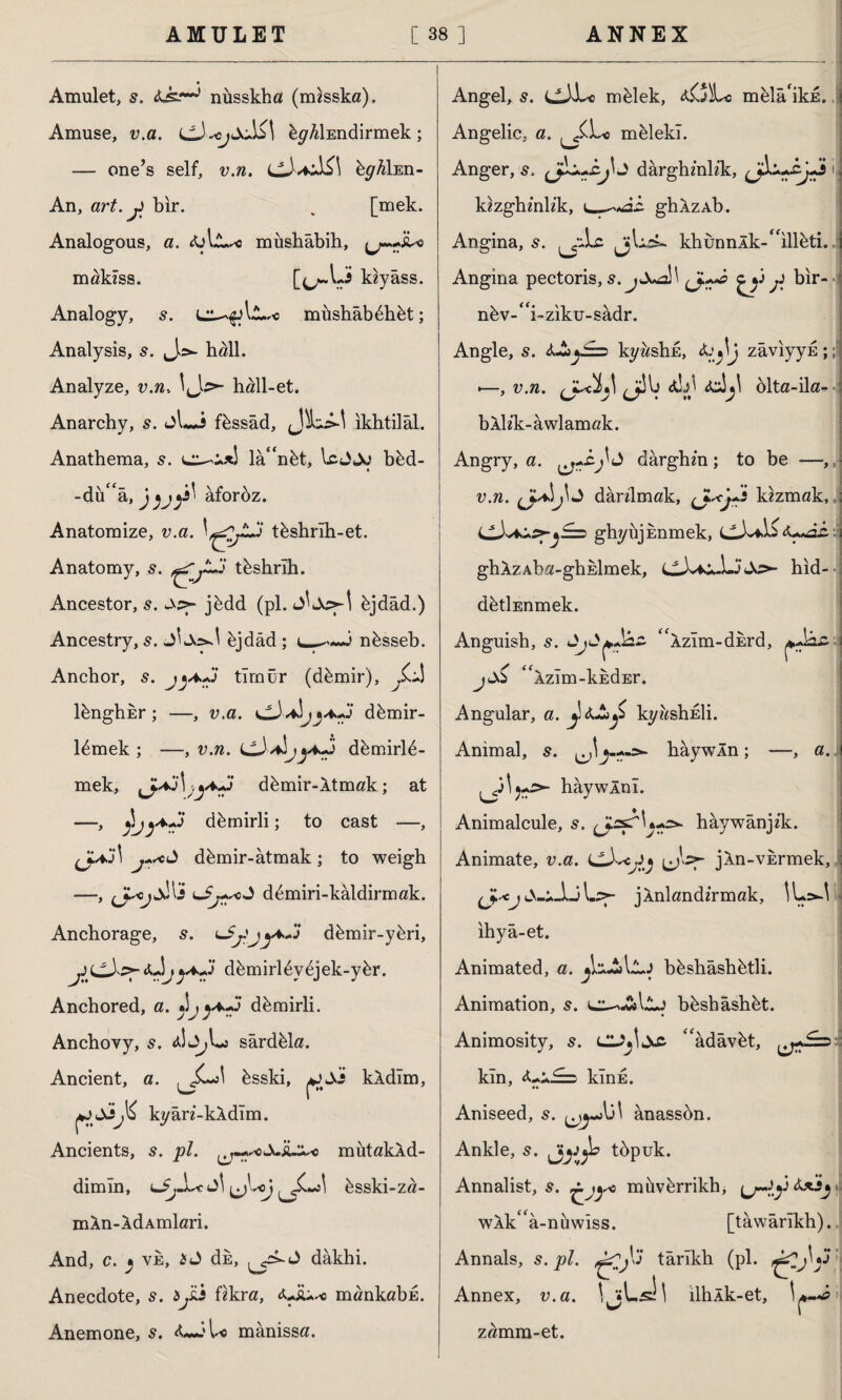 Amulet, s. nüsskha (misska). Amuse, v.a. byAİEndirmek; — one’s self, v.n. bghl En- An, art. y bir. . [mek. Analogous, a. miıshâbih, maklss. k«yass. Analogy, s. müshâbdhdt; Analysis, s. hall. Analyze, v.n. hall-et. Anarchy, s. t>L*i f&ssâd, ikhtilâl. Anathema, 5. la“ndt, IcJJo bbd- -dü'â, jâfordz. Anatomize, v.a. \rfjZ3 tdshrlh-et. Anatomy, s. tdshrlh. Ancestor, s. jddd (pi. djdâd.) Ancestry, s. J'djdâd ; 3 ndsseb. Anchor, s. timer (ddmir), yJk ldnghbr; —, v.a. ddmir- ldmek ; —, v.n. j/fc-J ddmirld- mek, ddmir-Xtmak; at —'* y.by^t? ddmirli; to cast —, çj*j\ ddmir-atmak; to weigh —, uJj^od ddmiri-kâldirmak. Anchorage, %♦>«* 3* ddmir-ydri, «Ujddmirldydjek-ydr. Anchored, a. *1^ddmirli. Anchovy, 5. 4İl^Lj sârddla. Ancient, a. dsski, aJjJî kXdlm, ji^ kyan-kXdlm. Ancients, s. pi. ^m^dJLd^e mutakXd- dimln, (J^-Lc ^Loj dsski-za- mXn-XdAmlari. And, c. j ve, id dE, dâkhi. Anecdote, s. ijsd fskra, aJu* mankabis. Anemone, 5. A**.*l« mânissa. Angel, 5. mdlek, melâ'ikE. Angelic, a. melekl. Anger, s. darghmlik, kezghmh'k, ghXzAb. Angina, s. ^Lc jjL^ khunnlk-''illeti. Angina pectoris, s. jXA\ y bir- ndv-''i-ziku-sadr. Angle, s. ky^shE, zâviyyE;; •—, v.n. *y A-Jjl dlta-ila- bXh'k-awlamak. Angry, a. ^«z^d dârghm; to be —,» v.n. j\d dknlmak, kazmak, idXAdp?-j£==> ghyujEnmek, <U«â& i ghlzAba-ghklmek, idX^dJJjdc>- hid- ddtİEnmek. Anguish, s. djd^JÜız XzIm-dErd, J dS ‘ 'XzIm-kiidEr. Angular, a. kyitehEİi. Animal, s. hay win; —, a. >- haywlnl. Animalcule, s, (J.2s^'\t+o- haywanpk. Animate, v.a. CXcjiy jXn-vErmek, ; LSV* -JjU- jXnlandhmak, ihya-et. Animated, a. bdshâshdtli. Animation, 5. bdshâshdt. Animosity, s. LU^dz adâvbt, kin, klnE. •• Aniseed, s. ânassdn. Ankle, 5. tdpuk. Annalist, s. ^j<yo miivdrrikh, umiy&xsj* wXka-nbwiss. [tawarlkh).. Annals, s. pi. çTjlj* târıkh (pi. ^2j\y Annex, v.a. V ;Ls) \ llhxk-et, \ r •a zamm-et.