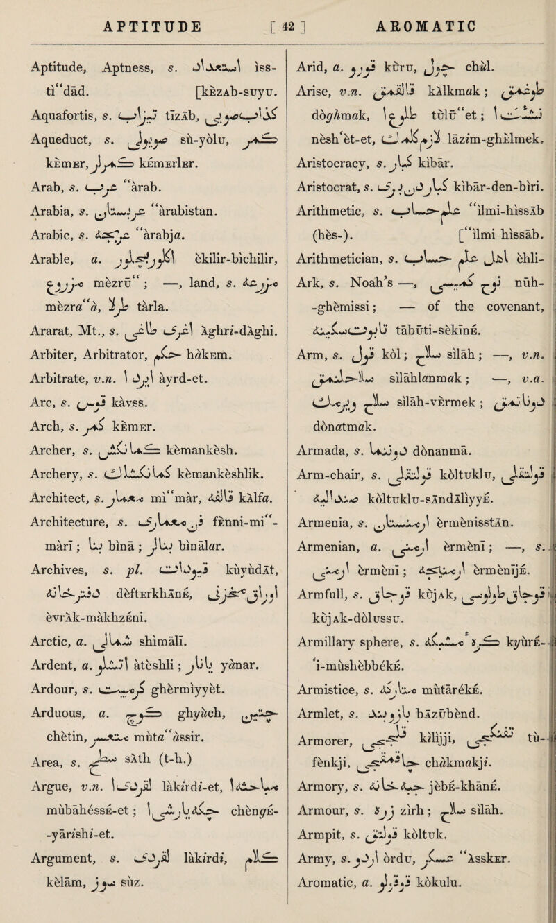 Aptitude, Aptness, s. iss- ti“dâd. [kkzAb-suyu. Aquafortis, 5. tîzlb, yeL-AÜ* Aqueduct, s. y ya su-yolu, khmEr,^!kimErİEr. Arab, s. c—jyc “ârab. Arabia, s. ‘Arabistan. Arabic, s. “ârabja. Arable, a. bkilir-bichilir, o müzrü“ ; —, land, s. müzra“a, 'İJb tarla. Ararat, Mt., s. u^cl Ighn-dlghi. Arbiter, Arbitrator, hakEm. Arbitrate, v.n. \ Jyl ayrd-et. Arc, kâvss. Arch, s. khmEr. Archer, s. kümanküsh. Archery, CJ Ll.C}kümanküshlik. Architect, s. mi“mar, kllfa. Architecture, s. fEnni-mi“- mârî ; uj binâ ; Jl-J binalar. Archives, s. pi. küyüdÂt, dbftErkhÂnE, evrik-makhzEni. Arctic, a. sîıimâlî. Ardent, a. âtbshli; jl)l> y^nar. Ardour, s. ghürmiyyet. Arduous, a. ghy&ch, ^ chetin,y*»*^c muta assir. Area, s. saÛi (t-h.) Argue, v.n. lakzrdi-et, mübâh^ssE-et; chünyE- -yânshi-et. Argument, s. lA^ü! lâkzrd*, külâm, jsüz. Arid, a. jjjs kuru, chwl. Arise, v.n. kllkmak; döyAmak, tulu“et; nbsh‘bt-et, lazim-ghulmek. Aristocracy, s.j\*$ kibar. Aristocrat, s. lSj kibâr-den-biri. Arithmetic, s. c-jL.£ İ£. “ilmi-hisslb (hüs-). [“ilmi hissâb. Arithmetician, s. ^Lc. J..&1 hhli- Ark, 5. Noah’s —, ^-y nüh- -ghümissi; — of the covenant. lyX-jLl^ylJ tâbüti-seklnE. v.n. Arm, s. Jy kol; ^X*a silâh ; silâhlanmak; •—, v.a. . silâh-vErmek ; donatmak. Armada, s. UcJjJ dünanmâ. Arm-chair, s. Jjbiyi koltuklu, i <fcj' kültuklu-sÂndÂİiyvE. Armenia, 5. \ ürmenisstln. Armenian, a. ürmünî; -—, s. c ürmbnî; brmenijE. Armfull, s. jjls^yi kujAk, hi kuj Ak-dolussu. Armillary sphere, s. &£.JLsc kyürE-1 ‘i-müshübb^kE. jj Armistice, s. <)£jlı*o mütârekE. Armlet, 5. Jcj blzubend. i •• ... Armorer, LS^ Lsu tü-1 fünkji, chakmakj/. Armory, 5. jübE-khânE. Armour, s. tjj zirh; silâh. Armpit, s. koltuk. Army, s. ^J\ ordu, L-~s. “issksr. Aromatic, a. jlyy kbkulu. : •»