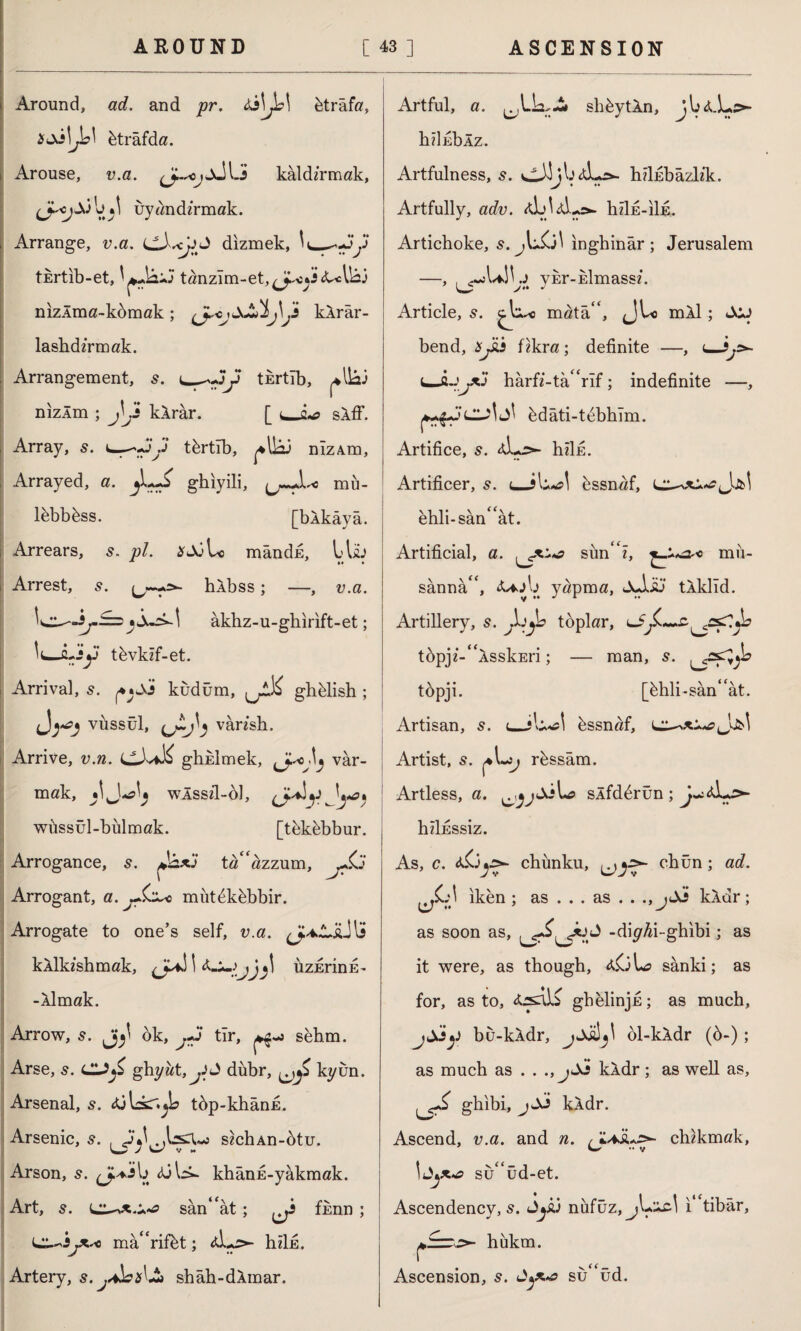 Around, ad. and pr. btrâfa, btrâfda. Arouse, v.a. ^-3 kâldirmak, ijyîmdirmak. Arrange, v.a, dizmek, tkrtib-et, tanzim-et,<J^*3A^lk nizlma-kdmak; \j\Ji kArâr- lashdAmak. Arrangement, s. t_j tErtîb, *lk) nızÂm ; jVi kArâr. [ sAff. Array, s. tfertıb, ^lk nizâm, Arrayed, a. ghıyili, mü- l&bbbss. [bAkâyâ. Arrears, 5. pl. mândE, llh Arrest, s. hAbss; —, v.a. âkhz-u-ghirıft-et; fl-3y tbvkif-et. Arrival, s. kudüm, ghblish ; vüssül, U~J) vân'sh. Arrive, v.n. ctUK ghklmek, var¬ mak, wAssil-ol, wüssül-bülmak. [tekbbbur. Arrogance, s. ta^azzum, jSj Arrogant, a. jŞz^o müt^khbbir. Arrogate to one’s self, v.a. kAlkishmak, I J\ üzErinE- -Aimak. Arrow, 5. ok, j*3 tir, ^«3 sehm. Arse, s. CLZfi ghyat,^J dubr, kyün. Arsenal, s. AjLsr^l tbp-khanE. Arsenic, s. s?chAn-btu. Arson, s. Aik- khânE-yakmak. Art, s. sân“ât; fhnn ; mâ“rifbt; Aİ.*5>- hiİE. Artery, s.^Jb*l£> shâh-dAmar. Artful, a. ^lk-2» shbytAn > j V hiİEbÂz. Artfulness, s. ckj^Aks- hdubazb'k. Artfully, adv. a]jIaL»>- hzİE-iİE. Artichoke, s.jlkjl inghinâr; Jerusalem —, ykr-Eİmassi. Article, s. ^kc mata“, JU> mAl; JOJ bend, *pii fikra; definite —, <_ lJİJjAJ harfi-tahrif; indefinite —, bdâti-tebhîm. Artifice, s. Ak>- hzİE. Artificer, 5. uJU bssnaf, L^oc^Jjb! ehli-san“at. Artificial, a. sunk, mii- sânnâk <Uj\j yapma, JuÎJü tAklîd. Artillery, s. jb toplar, ui tbpji-^AsskEri; — man, s. tbpji. [hhli-san* ât. Artisan, 5. <_ike! bssnaf, Artist, s. rbssâm. Artless, a. ^âjkk slfdbrun ; ^Ak>- hİİESSİZ. As, c. A-Oys*- chünku, ^chün; ad. ^C.A iken ; as ... as . . ., jA3 kAdr; as soon as, J -diyAi-ghibi; as it were, as though, aOL? sanki; as for, as to, Arsali gbelinjE; as much, jjj‘y bu-kAdr, ol-kAdr (6-); as much as . . ., jSi kAdr; as well as, ghibi, jSi kAdr. Ascend, v.a. and n. chikmak, sü“üd-et. Ascendency, s. Syj nufüz,jL^cl i tibâr, ^>- hukm. Ascension, s. sü“üd.