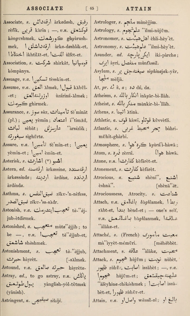 Associate, s. ârkadash, refik, kârin ; —, v.n. konyushmak, LlJv*A^£=) ghyarush- mek, 1 jiAta<G^ arka-dashlik-et, \ DtaA-l ikhtillt-et, ulfet-et. Association, s, l^£,A shirkkt, V V J kompanya. İ Assuage, v.a. j tesskln-et. : Assume, v.a. (J^\ âlmak, \ J*.J klbuh -et.; üzErinE-Aİmak; <jJysCj+!==> ghirmek. Assurance, s.j^ shz, CjL-^U teminât (pi,) ; yemin; jU>xc| i^timld, C-?U sebat; arsızlık; <!jjjX+~} sighurta. Assure, v.a. \lj te'mln-et; yemin-et; 1 bmln-et. Asterisk, s. Cl^lAl (*) yJi»\ Astern, ad. 6,u~:ikJ\ ârkassina, ârkassında; j\ ardma, *JJ ardında. Asthma, s. ziku-’n-nefess, zîku-’ss-sâdr. Astonish, v.a. cX«yJo.;!,_ta-“aj- jub-etdirmek. Astonished, a. muta“ajjib ; to ta“ajjub-et, be —, v.n. shashmak. Astonishment, s. CUj+2*. hâyrbt. ta-Aajjub, [-SAİmak. Astound, v.a. hâyrbta- Astray, ad., to go astray, v.n. jAKIj yanglish-ydl-tutmak (yânish). Astringent, a. JSZTİ sikiji. Astrologer, s. munbjjim. Astrology, s. “ilmi-nujüm. Astronomer, s. L^-w-fc Jjfcl ehli-hby‘bt. Astronomy, s. “ilmi-hey‘et. Asunder, ad. <£,>-yU iki-parcha; lJjA âyri, munfÂssih- Asylum, s. y siy/iinajak-ybr, 1^° meljâ. At, pr. ij e, a; $ J dE, da. Atheism, s. <d!b jKil inky âr-bi-İlâh. Atheist, s. <d)L^G.*c mûnkir-bi-'llâh. Athens, s. L-j\ Atina. Athletic, a. u5y kawl, kuvvetli. Atlantic, s. ^jk tu^ j=s? bâhri- mühlt-ghârbl. Atmosphere, kyura'i-hawa; Atom, s. Hjd zbrrn. Oyb hawa. Atone, v.n. İCI^U^ kbfaret-et. Atonement, s. kbfârbt. Atrocious, a. ^-A shbnl“, bshnâ”. [si Atrociousness, Atrocity, s. l^\£uA Attach, v.a. ââyAlamak, \ \x) , râbt-et, İJkiJ bend-et; — one’s self, v.n. J-* JlLcU bXyUlanmak, \ ‘ alâka-et. Attach^, s. (French) mâ“iyybt-mdmüri. [mahabbet. Attachment, s. <ü>)Lc ‘‘alâka, Attack, s. hujüm ; nubbt, jzuhur, cuol*A issabet; —, v.a. hujüm-et; AâçAz “âleyhina-chıkıshmak ; \ issâ- bbt-et, zuhur-et. Attain, v.a. wâssil-ol; ^ ^_-Ai [shbna“at.