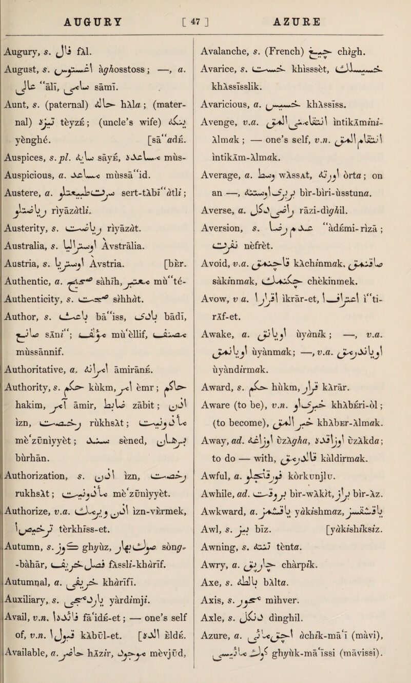 Augury, s. Jls fAl. August, 5. a^Aosstoss ; —, a. “âlı, ^cLs samı. Aunt, s. (paternal) <tlb>- hAla ; (mater¬ nal) XjJ tbyzi; (uncle’s wife) yhnghi. [sâ“adi. Auspices, s.pl. aL3 sâyi, iwVcL-^c mîıs- Auspicious, a. mııssâ“id. Austere, a. sert-tAbz“atlz; ij riyazath*. Austerity, 5. e^ibj riyâzat. Australia, 5. Avstrâlia. Austria, 5. Âvstria. [bkr. Authentic, a. sâbîh,^!*.^) mu“t6- Autbenticity, s. szhhat. Author, s. t-i^cb bâ“iss, bâdı, *1 ‘\s- \ (\ti‘ r * SAm ; l.JLjso mu eliit, mussânnif. Authoritative, a. âmirâni. Authority, s. c^ kükm^cl emr; ^b>- hakim, ^c| âmir, LjL? zâbit; ui' • s> ızn, rükhsAt; J U mh'züniyybt; sened, burhân. Authorization, (jJl ızn, rukhsAt; mebuniyyet. Authorize, v.a. izn-vhrmek, tbrkhzss-et. .Autumn, ghyüz, son^- -bâhâr, J^2S fAsslz-kharîf. Autumnal, a. . Ju j>- kharîfî. w *v Auxiliary, 5. ^b yardemji. Avail, v.n. Ujoli fâ‘idi-et; — one’s self of, v.n. \fjj~ kAbül-et. hldE. Available, a.^-iU- hlzzr, mbvjüd, Avalanche, 5. (French) chzgh. Avarice, s. khisssbt, khAssîsslik. Avaricious, a. khAssîss. Avenge, v.a. intiklmzni- Almak ; — one’s self, v.n. intikAm-Almak. Average, a. Lujj wAssAt, Aj^ orta; on an —, bir-biri-üsstuna. Averse, a. Lî*i> râzi-dıy^il. Aversion, s. “âdimi-rızâ; CLySÛ nefrit. Avoid, v.a. kAchznmak, sâkznmak, çivili*- chekinmek. v Avow, v a. \yj\ ıkrâr-et, ı“ti- rÂf-et. Awake, a. J3 b uyanzk ; —, v.a. uyanmak; —, v.a. ^J^Jdbjl uyândzrmak. Award, s. hükm, j\ji kArâr. Aware (to be), v.n. khAbiri-bl; (to become), (J^\j+s» khAbEr-Almak. Away, ad. uzAg^a, uzAkda; to do — with, kâldirmak. 1 • «• # Awful, a. körkunjlu. Awhile, ad. bir-wAkzt,J^J bir-Az. Awkward, a. j*Lİ b yakzshmaz.^Jiwjjb Awl, 5. j+i bîz. [yakzshzkszz. Awning, s. tenta. Awry, a. chârpzk. Axe, s. <ü2İb bAlta. Axis, s.jjsr* mihver. Axle, s. JİjJ dinghil. Azure, a. achzk-mâ4ı (mavi), gh//iîk -mâ'îssi (mâvissi).