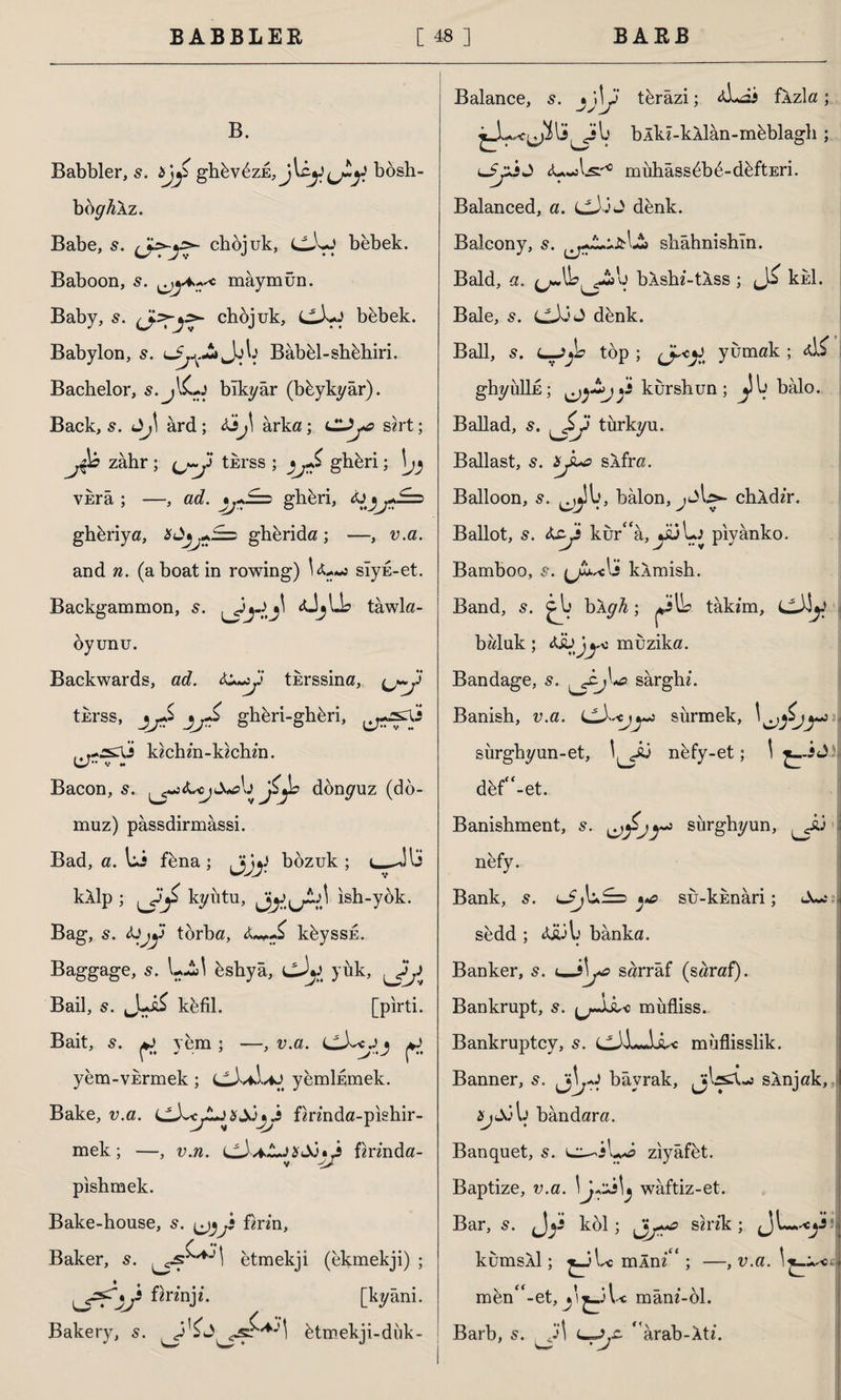 B. Babbler, s. bjy ghövüzE, bösh- böy4Âz. Babe, s. ^Jyyy chöjuk, LLLj bebek. Baboon, s. maymun. Baby, 5. (jfö-y>- chöjuk, cXy böbek. Babylon, s. Bâböl-shöhiri. Bachelor, s.jlCy bîkyâr (büykyâr). Back, 5. ard ; Ajyİ arka; sirt; zâhr ; ^j~y tkrss ; )j£ ghöri; \jj vkrâ ; —, ad. ghöri, A)jj*£=d ghöriya, bây+A=: ghörida; —, v.a. and n. (a boat in rowing) slyu-et. Backgammon, 5. <ÜjLL> tawla- öyunu. Backwards, ad. A+yy tkrssina, (j~y tkrss, jjS ghöri-ghöri, kichin-kichin. Bacon, 5. xAjjZJb dönyuz (do¬ muz) passdirmassi. Bad, a. Li föna ; Jjjy bozuk; l— kXlp ; kyütu, Jy^} ish-yök. Bag, s. Ajjy torba, A £ köyssk. Baggage, s. LA! östıyâ, cJy, yük, yy Bail, s. kefil. [pirti. Bait, s. y yem ; —, v.a. y yem-viermek; cJ/ii/iy yemlfimek. Bake, v.a. <jjyyyb&jy firinda-pishir- mek; —, v.n. i^A^LJbSjy firinda- pishmek. Bake-house, s. ^y firm, ^ »i Baker, s. etmekji (ekmekji) ; [kyâni. Bakery, s. ötmekji-dük- Balance, 5. j\\y törâzi; xLai fXzla; bÂki-kAİân-möblagh ; yyjj mühâssöbö-döftEri. Balanced, a. denk. Balcony, s. shâhnishîn. Bald, a. ^IL^Sa'y bXshi-tXss ; kkl. Bale, s. LlX>^ denk. Ball, s. l-JjL top ; (J~y yumak ; <d£ ghyullfi; j* kurshun; balo. Ballad, 5. ^$y türkyu. Ballast, 5. byu> sXfra. Balloon, s. ^ly, balon,chXdir. Ballot, s. Ayy kur“a, j&Lj piyanko. Bamboo, s. \J.u^clî kXmish. Band, s. j b\gh; takım, baluk; Asüj^ muzika. Bandage, s. sârghi. Banish, v.a. sürmek, sürghyun-et, nöfy-et; \ *_-iJ döf^-et. Banishment, 5. > sürghyun, yû | nefy. j Bank, s. l£j\u?==> ^ su-kknari; sedd ; A&A) banka. Banker, s. u-sLo sarraf (saraf). Bankrupt, s. müfliss. Bankruptcy, s. Ltil—LLc müflisslik. Banner, Jbayrak, jjLsX-j sÂnjak, Xj&Aj bandara. Banquet, s. ziyafet. Baptize, v.a. \j^\^ waftiz-et. Bar, 5. fjy kol; JjS* sırık; Jl—yi kumsAİ; ^Jl^c mÂni^ ; —, v.a. 1 men^-et, y ^_3l^c mânı-öl. Barb, s. j\ * arab-Xti. u; • J