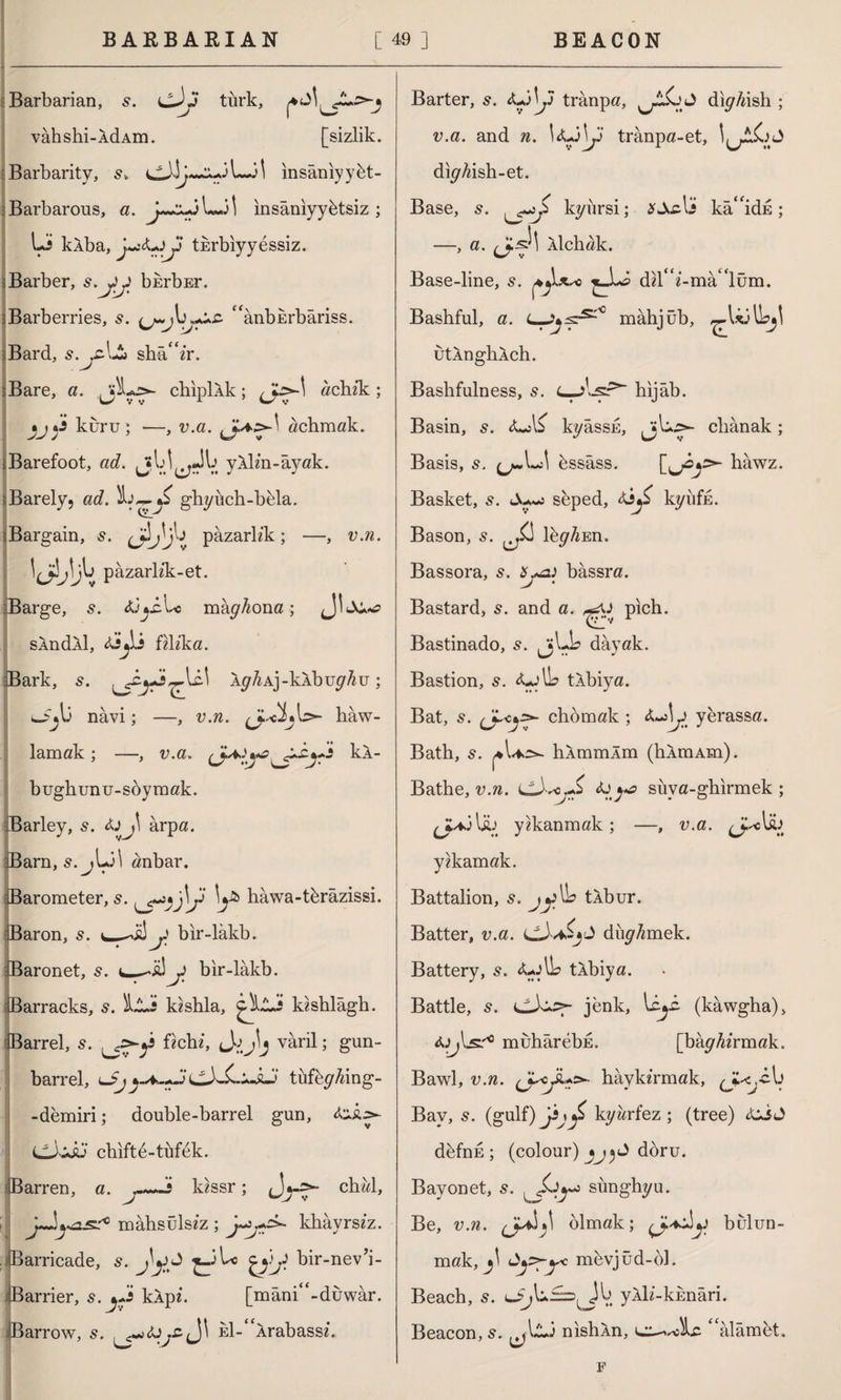 Barbarian, s. cJy tiirk, vâhshi-AdAm. [sizlik. Barbarity, 3 i insâniyybt- Barbarous, a. Lj] insânıyybtsiz ; Li kÂba, tkrbiyy essiz. Barber, s.yj) bkrbEr. Barberries, s. “anburbariss. Bard, s.jC-Lî» shâ“zr. Bare, a. chiplAk; achzk; kuru; —, v.a. achmak. Barefoot, ad. Jf y^v. yAlm-âyak. Barely, ad. 5b ghyuch-bela. ■Bargain, s. pazarlık; —, v.n. \JiJ\Jj pazarlik-et. Barge, s. <ü^.cbe mâyAona; sAndAl, Aijli îı\îka. Bark, s. J&irW Ay^Aj-kAbuy^u ; navi; —, v.n. b>- haw- lamak ; —, v.a. kA- bughunu-soymak. Barley, 5. arpa. Barn, s.jLil anbar. Barometer, 5. iy* hawa-tbrazissi. Baron, 5. bir-lâkb. Baronet, 5. bir-lâkb. Barracks, s. İli kzshla, kzshlâgh. Barrel, s. fzchz, varil; gun- barrel, lJjcXx-JLj tufey/dng- - demiri; double-barrel gun, &£> CLLu chiftb-tüfek. Barren, a. j-~+s ldssr; chwl, j^lyOLSt0 mâhsülsiz ; khayrsiz. Barricade, s. bir-nev’i- Barrier, s. kApi. [mani“-duwar. Barrow, s. J\ Eİ-“Arabassh Barter, s. <Ulbj trânpa, diyfaslı ; v.a. and n. trânpa-et, diyAish-et. Base, 5. kyiırsi; *Acli ka“idE; —> a• Alchak. Base-line, s. d^r i-mâ lüm. Bashful, a. L—mâhjüb, ,-^Ljlhjl utAnghAch. Bashfulness, s. C-J.-sr* hıjâb. Basin, 5. <LjL kyâssE, JjL^- clıânak; Basis, s. ^.Lî! bssâss. hâwz. Basket, s. seped, kyufje. Bason, 5. ley/i En. Bassora, s. ^a) bâssra. Bastard, 5. and a. pıch. Bastinado, s. jjLb dayak. Bastion, s. OlL> tAbiya. Bat, 5. (Jchomak ; yerassa. Bath, 5. lûmmlm (hAmAm). Bathe, v.n. foya suya-ghırmek ; JUÖl£j yıkanmak; —, u.a. yekamak. Battalion, s. jy lb tÂbur. Batter, v.a. duyAmek. Battery, 5. Ay Ih tÂbiya. Battle, 5. jenk, uLi. (kawgha), A^lsr10 muhârebE. [bâyfo’rmak. Bawl, u.w. haykırmak, ^J^cu Bav, s. (gulf) ji\yi kyarfez ; (tree) &s<J dbfnh ; (colour) doru. Bayonet, 5. sunghyu. Be, v.n. olmak; bulun¬ mak, mbvjûd-bl. Beach, s. lJj\u£=}^J^ yAh’-kEnâri. Beacon, 5. nıshAn, c^voîLc ‘alâmet. F