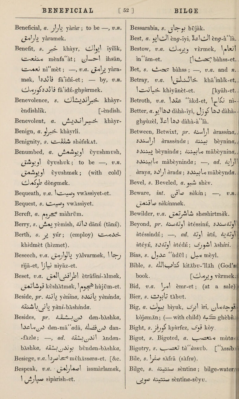 Beneficial, a. J\yarar ; to be —, v.n. yaramak. Benefit, s. khâyr, iyilik, menfa“ât; ıhsan, L^/fc*3 ni“mbt; —, v.a. yara¬ mak, Ujoli fâ'idk-et; — by, v.n. li fa'idh-ghyarmek. Benevolence, 5. khâyr- endishlik. [-bndish. Benevolent, a. khâyr- Benign, a. khayrli. Benignity, s. shafakAt. Benumbed, a. uyushmush, uyushuk; to be —, v.n. uyushmak; (with cold) cddjb donymak. Bequeath, v.a. vwXssiyet-et. Bequest, s. lZ^^j vwlssiyet. Bereft, a. mahrum. Berry, s. ybmish, dânE (tânh). Berth, s. yt yur; (employ) lz^^cJc>- khzdmbt (hzzmet). Beseech, v.a. yXlvarmak, 1 rija-et, \j\j niyaz-et. Beset, v.a. d^W^A btrâfml-Aİmak, A it kushÂtmak, \ hujum-et. Beside, pr. <L3b yanma, 2f<Xl)b yaninda, b ^3 b yam'-bAshmda. Besides, pr. dan-bÂshka, !ta\.C-Lc^L) dan-ma“ada, dan- -fXzla; —, ad. Xndan- bÂshka, bundan-bXshka, Besiege, v.a. is^lsr* muhlssara-et. [&c. Bespeak, v.a. ■ issmarlamak, ! siparish-et. Bessarabia, 5. büjâk. Best, a. bny-Iyi, ÎLtltjj! bny-a“la. Bestow, v.a. vkrmek, iru in“am-et. [\ bahss-et. Bet, s. bâhss ; —, v.a. and n. Betray, v.a. Ijli -jlrk khâ'inlik-et, kh«yanet-et. [kyah-et. Betroth, v.a. dile “âkd-et, ni- Better, a.^UüJ dâhâ-Iyi, dj£ U>J daha- • ghyiızel, Id Uj daha-â“la. Between, Betwixt, pr. &z.J\J\ arassina, Midji arassinda; bbynina,, bbyninda ; &^-jbc mâbeynina, mabeynin da; -—, ad. dJ\ araya, djl arada; SAi-jLc mâbbynda. Bevel, 5. Beveled, a. shbv. Beware, int. sakin; —, v.n. ' sakinmak. Bewilder, v.a. shashirtmak. Beyond, pr. atbssinE, z^t^ssindE; —-, ad. atE, Xj<GjV atbyü, atbdk; Xshiri. Bias, s. “iıdül; drr0 mbyl. Bible, s. ddedd kitlbu-’llxh (God’s book. j vErmek. Bid, v.a. bmr-et; (at a sale) 1 Bier, s. tXbut. Big, a. biyuk, i*Jy\ iri, ^b«&>.^5 kbjamln; (—with child) <U£i=: ghbbk. Bight, s.jsjy kyarfez, l_5Xİ koy. Bigot, 5. Bigoted, a. muta- Bigotry, ta“assub. [“kssib Bile, sXfra (sXfra). Bilge, s. sbntina; bilge-water.! sbntina-suyu.