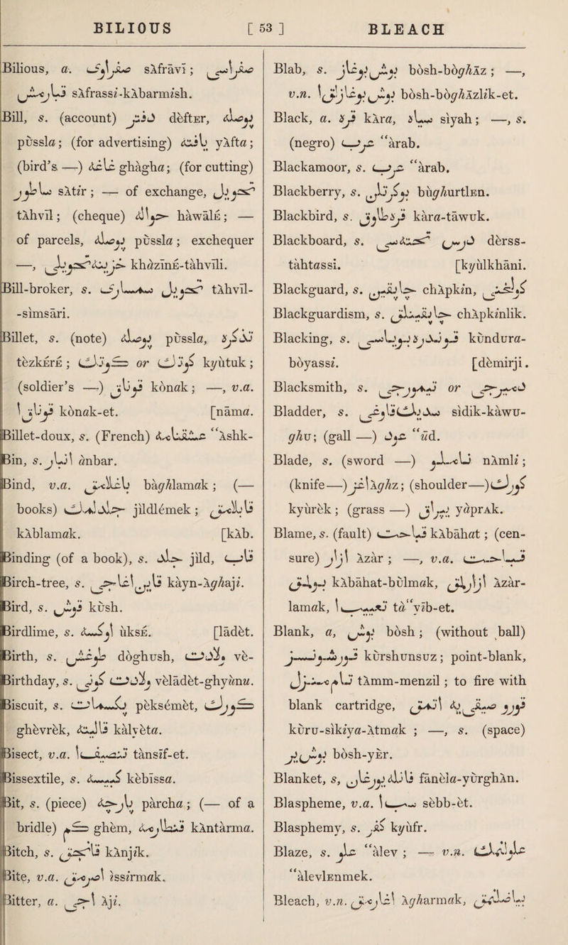 BILIOUS [53] BLEACH Bilious, a. sAfrâvî; ijZ.'Cj Li sAfrassz -kAbarmish. Bill, s. (account) jusd deftEr, pussla; (for advertising) yAfta; (bird’s—) Aili. ghâgha; (for cutting) sAt/r; — of exchange, tÂhvıl; (cheque) aIL^- hawaln; — of parcels, aL?*j pussla; exchequer —, kh^zInE-tahvili. Bill-broker, s. 4~a tAhvîl- -simsâri. Billet, s. (note) aL^jJ pussla, xjxdo tezkhrE ; or CJ kyutuk; (soldier’s —-) konak; —, v.a. kbnak-et. [nâma, illet-doux, s. (French) “Ashk- in, s.jLi! anbar. Bind, v.a. bay^lamak; (— books) v^Xf! Jklcf- jildlemek; kÂblamak. [kÂb. Binding (of a book), s. jild, Birch-tree, s. kâyn-Ây^aji. Bird, 5. kush. Birdlime, s. iıksE. [lâdbt. Birth, s. (jAcjL doghush, CUJjL vb- iJBirthday, s. luSÎj vbladet-ghywnw. Biscuit, s. peksimet, cJyy==> ghbvrek, A^JU kalybta. Bisect, v.a. tanszf-et. Bissextile, s. keblssa. Bit, s. (piece) A^jb pârcha; (— of a bridle) ghem, A^lk^î kÂntârma. ditch, s. kAnjik. Bite, v.a. «ssîrmak. Bitter, a. Ajz. Blab, bösh-bby^Âz; —, v.n. lively bbsh-boy^Azlik-et. Black, a. Xy kAra, siyah; —, 5. (negro) c_Jy: “Arab. Blackamoor, s. l-JjZ “arab. Blackberry, 5. ijxy buy/mrtİEn. Blackbird, s. ^j^bxji kara-tawuk. M Blackboard, s. dbrss- tâhtassi. [kyülkhâni. Blackguard, s. chApkm, Blackguardism, s. chApkmlik. Blacking, s. XjSJjJi kundura- boyassx. [dbmirji. Blacksmith, s. . or , Bladder, s. sidik-kawu- y/^u; (gall —) J*£. “âd. Blade, 5. (sword —) nAmh*; (knife—)j£.\Aghz \ (shoulder—)cJ^ kyurbk ; (grass —) y^P^Ak. Blame, s. (fault) kAbâhat; (cen¬ sure) j\j\ Azar ; —, v.a. kAbâhat-bulmak, cA>li' Azar¬ lamak, ta“vib-et. . Blank, a, bosh; (without ball) J—kurshunsuz ; point-blank, tAmm-menzil ; to fire with blank cartridge, Aj^iu^ kuru-sikzya-Atmak ; —, s. (space) bosh-ykr. Blanket, s, Aİili fâneîa-yurghAn. Blaspheme, v.a. sebb-et. Blasphemy, s. j'sS kyufr. Blaze, s. jLc “alev ; — v.n. £<âlevİEnmek. Bleach, v.n. Ay/^armak,