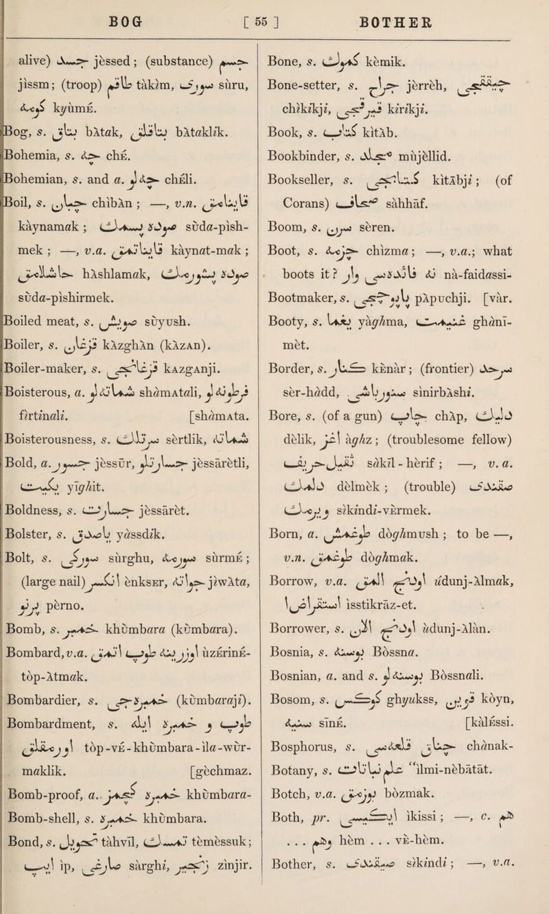 alive) jessed; (substance) jissm; (troop) tâkim, o y siiru, kyiimn. Bog, s. jjbj bltak, bktaklik. i Bohemia, &>- chn. V Bohemian, 5. and a. chnli. Boil, s. chibXn ; —-, v.n. yA+Ay kaynamak ; i^Aa.~J suda-pish- mek ; —, v.a. kaynat-mak ; <JasLİW. hkshlamak, suda-pishirmek. Boiled meat, 5. ^jt:\ya suyush. Boiler, s. uMj> kÂzghln (kÂzAn). *Boiler-maker, s. yyAcjs kAzgAnji. Boisterous, a. ^£j\a£> shamAtali, firtinali. [shamAta. Boisterousness, s. sertlik, <0’U»£j Bold, a.jy^ jessür, .5*- jbssârbtli, yighlt. Boldness, s. uUj\^>- jessâret. Bolster, 5. Jj yassdik. Bolt, s. Sj*«5 sürghu, siirmE; (large nail)enksEr, jiwkta, yy perno. Bomb, s. j*az>~ khumbara (kumbara). Bombard,v.a. ^Jaj! bzErinn- top-Atmak. Bombardier, y>~yAc^ (kumbaraji). Bombardment, 5. AA Xj+a>- j c— top-ve-khumbara-ila-wur- maklik. [gechmaz. Bomb-proof, a. jA^S Xj+aA- khumbara- Bomb-shell, s. X.*ac>- khumbara. Bond,tahvil, (>^A~+aj temessuk; 1--VJ İp, sarghi, zinjir. L5^ Bone, s. a& kemik. Bone-setter, s. jerrbh, chikikj i, yy'y kirikji. Book, 5. L-j\A> kitlb. Bookbinder, 5. aLs:'0 miijellid. Bookseller, s. yyr\.‘^ kltlbji; (of Corans) sahhâf. Boom, s. seren. Boot, s. chizma; —, v.a.; what boots it ? J\j <ü na-faidassi- Bootmaker, 5. pApuchji. [var. Booty, s. U>*j yapıma, ^JL^Ayz. ghani- mbt. Border, 5. jU.^3 knnar; (frontier) ser-hadd, . sinirbAshi. Bore, s. (of a gun) L—chXp, dblik, y\ kghz ; (troublesome fellow) sakil - herif ; —, v.a. dblmbk; (trouble) sikindi-vurmek. Born, a. ^jLaz^o dog^mush ; to be —, v.n. (jA£.jc dopAmak. Borrow, v.a. ddunj-Âİmak, isstikraz-et. Borrower, 5. ^Jİ\ adünj-Âlân. Bosnia, s. Bossna. Bosnian, a. and s. j\&^>y Bossnali. Bosom, s. ghyakss, yy koyn, sink. [kalnssi. Bosphorus, s. ^«jcuLî ^vu.>- chanak- Botany, 5. “ılmi-nbbâtât. Botch, v.a. (J-'ojy bozmak. Both, pr. Ç=ü\ ikissi; —, c. . . . hfem . . . VE-hem. Bother, 5. sikindi; v.a.