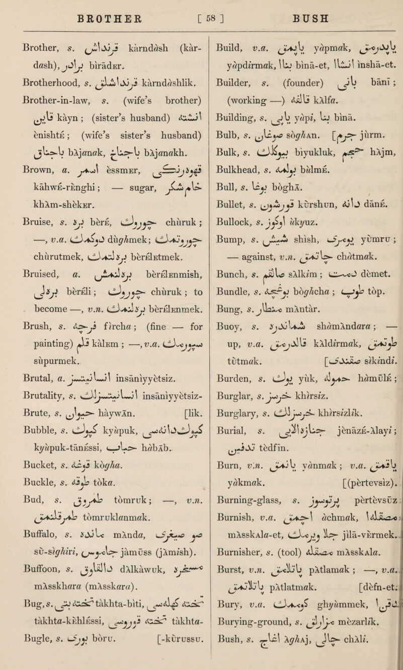 Brother, s. karndash (kâr- dash),jıj!y bırâdEr. Brotherhood, s. kârndashlik. Brother-in-law, (wife’s brother) kâyn ; (sister’s husband) enishtk; (wife’s sister’s husband) bljanak, bljanakh. Brown, a. j*J\ dssmEr, kahwE-rknghi; — sugar, JL&çS»' kbXm-shdkEr. Bruise, s. bji bdrfi, chiiruk ; —, v.a. dürmek; churutmek, cJvidşy bdrEİEtmek. Bruised, a. Xjj bdrEİEnmish, Jv bfer£li; chiiruk ; to become—, v.n. berkİEnmek. Brush, s. fircha; (fine — for painting) kâİEm ; —, v.a. süpürmek. Brutal, a. il insâniyydtsiz. Brutality, s. insaniyyetsiz- Brute, s. hay win. [lik. Bubble, s. kywpuk, kydpuk-tanussi, lJu> hablb. Bucket, s. ko<7^a. Buckle, 5. teyo tdka. Bud, s. Jjj\jAb tomruk; —, v.n. (J-* 'İ3j*h tomruklanmak. Buffalo, s. sjjLc mlnda, su-sh/Airi, jâmüss (jlmish). Buffoon, s. jjjUlİJ dllkawuk, mlsskhara (mlsskara). Bug, 5. <&£sT takhta-biti, L£> takhta-kuhlussi, tzs? takhta- Bugle, 5. boru. [-kurussu. Build, v.a. yapmak, yapdirmak, Uij bina-et, \\L.j\ insha-et. Builder, s. (founder) bânî; (working —) lijU kllfa. Building, s. l> yapi, bj bina. Bulb, s. soghAn. jurm. Bulk, 5. biyukluk, hljm, Bulkhead, s. balmu. Bull, 5. liy boghl. Bullet, s. y kurshun, dans. Bullock, s. ukyuz. Bump, s. sbish, yumru ; — against, v.n. chatmak. Bunch, s. silkim; demet. Bundle, s. bo^/mba ; C-Jjb top. Bung, 5. mlntar. Buoy, 5. shamlndara; — up, u.a. klldirmak, tutmak. [u£JoJu? sikindi. Burden, s. cJji yük, hamüTİE ; Burglar, khirsiz. Burglary, s. khirsizlik. Burial, s. ^^>\sj\uc>- jenazE-llayi; tddfin. Burn, uirc. ^J^ib yanmak; v.a. <jl^b yakmak. [(pdrtevsiz). Burning-glass, 5. jyiyjj) pdrtevsüz Burnish, u.a. , ^.>*1 acbmak, 1xLsL2*oj w V mlsskAİa-et, LL\*<j:\j ib>- jila-vurmek. Burnisher, s. (tool) <ÜİU2a> mlsskAİa. Burst, v.n. ^J^lta'b pltlamak ; —, v.a. ^Jv*j)b'b pItlatmak. [ddfn-et; Bury, v.a. ghyammek, ■ Burying-ground, s. mezarlik. Bush, s. ^Icl AgliA], chili.