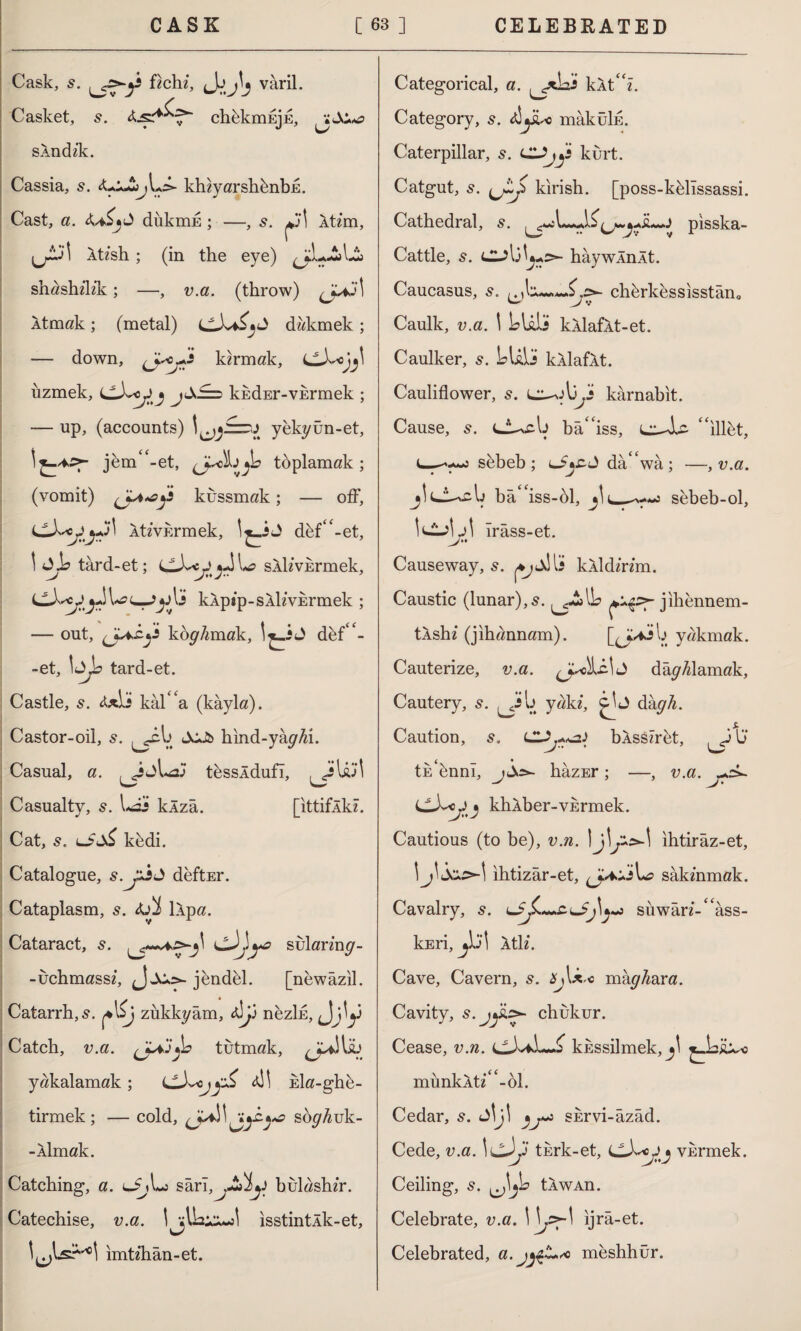 Cask, s. fichi, J\jj\j varil. Casket, s. chfekmujE, sAndik. Cassia, s. khiyarshfenbE. Cast, a. diikmE; —, s. Atim, ,^.31 Atish ; (in the eye) shashilik; —, v.a. (throw) Atmak; (metal) didanek; — down, (jyOj+fi kirmak, LLX^ojj\ îızmek, kkdEr-vErmek ; — up, (accounts) yfekyün-et, jfem -et, (J*ckjıjb toplamak; (vomit) kussmak; — off, Ativkrmek, dfef“-et, \ Jİ? tard-et; LlX^cJ sAlivErmek, \»a c_Jy Ij kÂptp-SAİivErmek ; — out, koy/unak, dfef“- -et, \ûjb tard-et. Castle, 5. &x[s kal''a (kâyla). Castor-oil, s. ^cb b hınd-yây^i. Casual, a. tfessldufı, ^iU)1 Casualty, 5. I*as klzâ. [ittifÂkî. Cat, s. lJ?cX£ kfedi. Catalogue, *■>> deftEr. Cataplasm, s. llpa. Cataract, s. sulariny- -uchmassi, JjCo- jfendfel. [nfewazil. Catarrh, s. j*l£j zükkyâm, â]j] nfezİE, Jjj\y Catch, v.a. tutmak, jull İÜ yakalamak ; <JLX<j4İ1 Eİa-ghfe- tirmek ; — cold, söy^uk- -Âlmak. Catching, a. lJüL: sârı^A^y bulashir. Catechise, v.a. isstintÂk-et, imtihan-et. Categorical, a. klt^z. Category, s. züyU mâküİE. Caterpillar, 5. Cl^y kurt. Catgut, s. kırish. [poss-kfelıssassi. Cathedral, 5. (j*.^İL*J pisska- Cattle, s. haywInAt. Caucasus, chferkfessisstân* Caulk, v.a. \ S?Uli kÂlaflt-et. Caulker, s. LUU kllafÂt. Cauliflower, s. karnabit. Cause, 5. bâ“iss, L^le- “illet, sfebeb; lJjcJ dâ“wâ ; —, v.a. Ij bâ“iss-fel, sfebeb-ol, ırâss-et. Causeway, s. kÂİdirim. Caustic (lunar), s. jihfennem- tAshi (jihannam). yakmak. Cauterize, v.a. damlamak. Cautery, s. u yaki, J dkgh. Caution, s, bÂsSîrfet, ,JIj ( • tu fennî, j^=>~ hâzEr ; —, v.a. CüLc J » khÂber-VErmek. Cautious (to be), v.n. ihtirâz-et, \j\ ihtizâr-et, L? sâkinmak. Cavalry, s. U?jL*+£L£j\y»j süwâri-“âss- lcEri, j\'j\ Âti i. Cave, Cavern, s. üj\x.c mây^ara. Cavity, s. j£z>- chukur. Cease, v.n. kussilmek, münklti “-61. Cedar, s. JİJİ SErvi-âzâd. Cede, v.a. \cJ>y tkrk-et, vkrmek. Ceiling, s. tÂwAn. Celebrate, v.a. ijrâ-et. Celebrated, a.jjçt** mfeshhür.