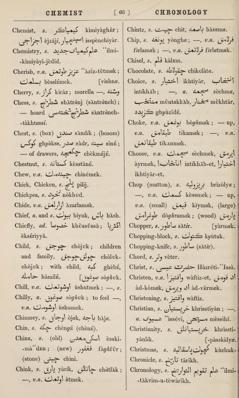 Chemist, s. kimiyâghEr; bjzajz,jL^H isspbnchiyar. Chemistry, s. ilmi- J ? •• • ♦* l -kimiyâyi-jbdîd. Cherish, v.a. <Ja3^d jsjz Aziz-tutmak; >J besslkmek. [vishna. Cherry, kiraz; morella —, Chess, s. shAtranj (sAntranch) ; -— board sAntranch- -takhtassz. Chest, s. (box) jj sindik; (bosom) ghyakss, sÂdr, sink; / — of drawers, chekmEjE. Chestnut, s. kesstând. Chew, v.a. LLbc chinbmek. Chick, Chicken, s. pilij. * • ^ Chickpea, s. nokhud. Chide, v.a. Azarlamak. Chief, a. and cJj-J biyuk, bAsh. Chiefly, ad. khussüssâ; eksEriyyâ. Child, 5. chojuk; children and family, Jcholuk- choj uk; with child, ghebu, aLAs*- hâmiİE. sbg^uk. Chill, v.a. ushutmek ; —, s. Chilly, a. soyduk ; to feel —, v.n. CX«j-£jjlüshumek. Chimney, jU-jl ojak, bAja. Chin, 5. <&.=>- chbngû (chbnn). China, s. (old) bsski- -ma^dEn ; (new) fağfur; (stone) chini. Chink, s. Jjb yank, chatlAk ; —, v.n. atmek. Chintz, s. chit, <U>*?b bAssma. ' •• y ♦ Chip, 5. AxjjJ yongha; —, v.n. firlamak ; —, v.a. firlatmak. Chisel, kâİEm. Chocolate, s. aL )!*,&:>- chikolâta. J V Choice, s. ikhtiyâr, intikhAb; —, a. sechma, v muntakhAb, mukhtâr, ghyiızîdE. Choke, v.a. ^ boyamak ; — up, v.a. tikamak; —, v.n. tikAnmak. Choose, v.a. Lsechmek, âyrmak, İL-^bkAİİ intikhAb-et, ikhtiyâr-et. Chop (mutton), s. <Üj by brizolya ; —, v.a. Lt3vW^ kessmek; — up, v.a. (small) kiymak, (large) : doğramak; (wood) ^J^b Chopper, s.j^bLo sAtir. [yarmak, i Chopping-block, s. kyutuk. Chopping-knife, s.jyzLs (sAü’r). Chord, s.jJj veter. Christ, s. şS. sUjâs>- Hâzrbti-^Issâ. Christen, v.a. \ !j waftiz-et, ad-komak, ^ ad-vkrmek. Christening, waftiz. Christian, s. khrisstiyân ; —, a. “issbvi, messlhz. Christianity, s. khrissti- i yanlik. [-pâsskâlya.i Christmas, s. AJULsbiJ-b-s^ kiichuk- •• V J v Chronicle, 5. târîkh. Chronology, 5. ^sj “ilmi- -tAkvim-u-tbwârîkh.