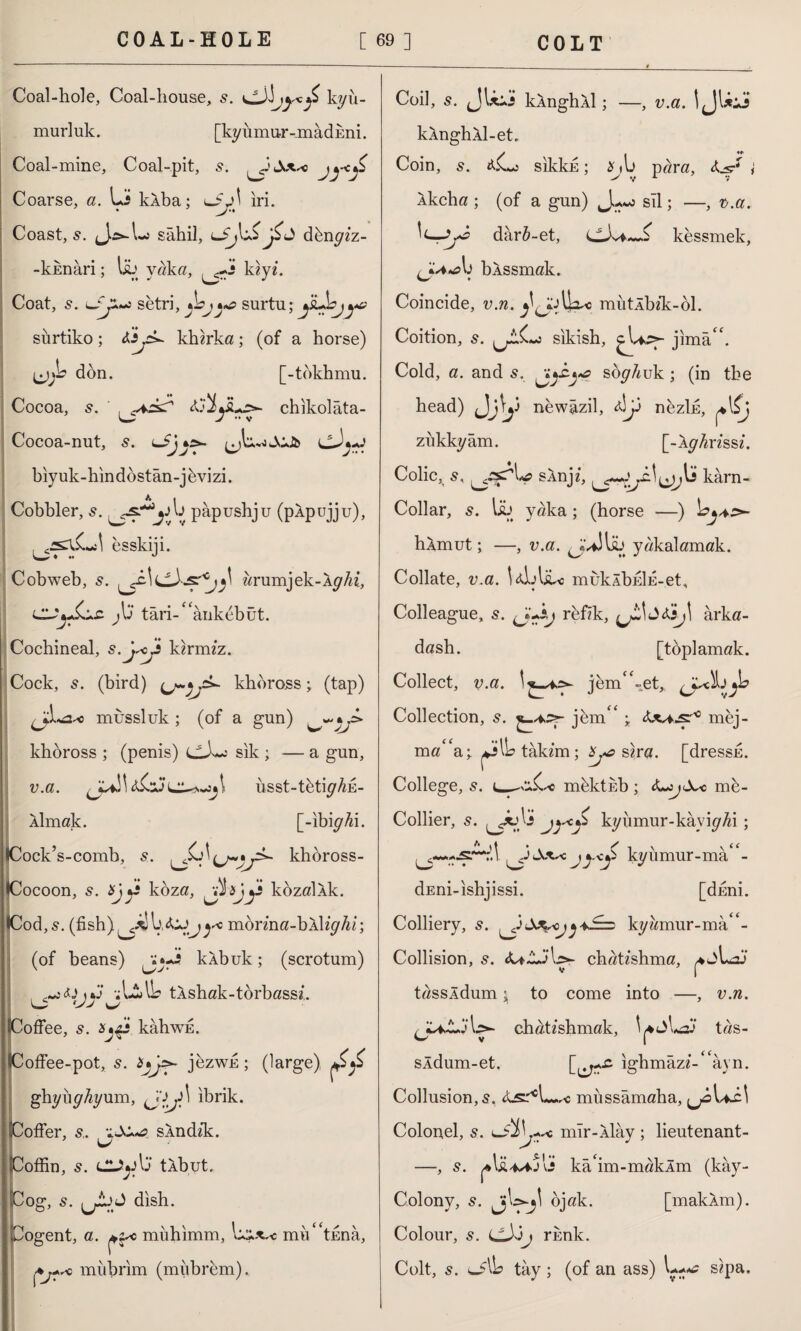 Coal-hole, Coal-house, elk!kyii- murluk. [ky u mur-mad kni. Coal-mine, Coal-pit, s. Coarse, a. Li klba; ^3j\ iri. Coast, s. (J^-Lo sahil, dbngiz- -kknari; lib yaka, kiyb Coat, s. J*~z setri, jbj^ surtu; yi+bjye sürtiko ; kherka; (of a horse) don. [-tdkhmu. Cocoa, 5. aiyu>- chikolâta- Cocoa-nut, cJj-J biyuk-hindbstan-jbvizi. A 1 Cobbler, pâpushju (pÂpujju), esskiji. Cobweb, s. arumjek-Iy/u, jL târi-^ânkdbüt. Cochineal, s.j^cjt kerimz. Cock, s. (bird) khbross; (tap) <&■< mussluk ; (of a gun) khoross ; (penis) dk~: sik ; — a gun, v.a. iisst-tbtiy Ak¬ ılmak. [-ibiyAi. •Cock’s-comb, s. khoross- (Cocoon, s. Xjj£ kbza, kozallk. •Cod, s. (fish) L ÜJj)* mbrina-bWighi; (of beans) klbuk; (scrotum) \*J A-lAb tlshak-torbassb o 'JJ ^ offee, s. x*$s kabwE. offee-pot, s. jezwfi; (large) ghyuyAyum, ibrik. ofler, s. sXndzk. offin, 5. CLÎ*Aj tlbut. og, s. dish. Cogent, a. miihimm, L**^c rmV'tkna, mııbrim (miibrem). Coil, s. JLii kÂnghÂİ; —, v.a. I JLii kAnghAl-et, Coin, 5. A$Ls sikkk; para, î Akcha ; (of a gun) sil; —, v.a. darA-et, kessmek, U b bAssmak. Coincide, v.n. Ik, mutÂbîk-ol. Coition, s. sikish, ^biSf- jlmâL Cold, a. and 5. soghuk ; (in the head) J\j\y newazil, Ay nezlfi, ^\ij ziıkkyâm. [-AyAnssb Colic, 5, sAnji, kârn- Collar, 5. lib yaka; (horse —) hAmut; —, v.a. ^kAlib yakalamak. Collate, v.a. LlAibc muklbEİE-et, Colleague, s. (J+&j rbfik, yL\<2tej\ arka¬ daştı. [toplamak. Collect, v.a. jemC-et, Collection, s. jemC ; Axa^js?0 mej- mö* a; JAb tâkim ; sıra, [dressfi. College, s. mbktkb; me- Collier, s. ^xAi jy*y kyumur-kâyiyAi; Sx*< jy-<S kyümur-mâ/- dEni-ishjissi. [dfini. Colliery, s. kyi^mur-ma'b Collision, 5. cbatishma, tassldum j to come into —, v.n. chatzshmak, tas- sldum-et. \.\*y£’ igbmâz«-‘ âyn. Collusion, s. müssâmaba, ^bL-cl Colonel, s. mır-Âlây ; lieutenant- —, s. ka'im-makim (kây- Colony, s. bjak. [makim). Colour, s. (JlX’ij rknk. Colt, 5. tay; (of an ass) sipa.