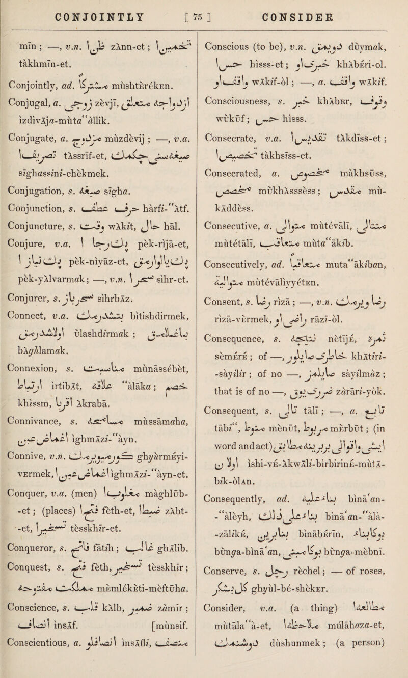 CONJOINTLY [ *5 ] CONSIDER min ; —, v.n. \{j\b zÂnn-et; takhmln-et. Conjointly, ad. miishtEr&kEn. Conjugal, a. zevjl, (jkx'x*s izdivlja-muta^llik. Conjugate, a. ^%dye muzdevij ; —, v.a. tASsrif-et, cXiil szghassznz’-chbkmek. Conjugation, s. Ax«*a szgha. Conjunction, s. t—akc <_i,> harfz-“ltf. Conjuncture, s. wlkzt, (JU- hâl. Conjure, v.a. \ pek-rıjâ-et, \ jLic3j pbk-myâz-et, pek-yAİvarmak; —, v.n. \ sihr-et. Conjurer, s. jb^s**9 sihrblz. Connect, v.a. bitishdirmek, ulashdzrmak ; Jj-.-dLclj bAg7zlamak. Connexion, s. munâssebkt, bLJj\ ırtibÂt, Ajle ‘‘alâka; khzssm, yy \ İkrabâ. Connivance, s. is* L_< miıssâmaha, Ui 1 ighmÂz?-“âyn. Connive, v.n. jJj+scjjSz* ghyzzrmEyi- vErmek, ighmÂzz-‘‘âyn-et. Conquer, v.a. (men) mâghlüb- -et; (places) \^s fbth-et, zÂbt- A f •• ^- -et, tbsskhzr-et. Conqueror, s. fâtzh; L-Jl-â ghÂİib. Conquest, 5. ^vî fbth,^?-..S'~J tesskhzr; niEmldkEti-meftüha. J Conscience, s. kÂİb, zamir ; (_îl^il inslf. [münsif. Conscientious, a. ^LîLaii ınsÂflz, u_c-*2i Conscious (to be), v.n. duymak, hısss-et; j\ı~$j+k kbAbEri-ol. *\l*-zA* wÂkzf-ol; —, a. t—ûJİj wÂkzf. Consciousness, J- kblbEr, wuküf; hısss. Consecrate, v.a. \i^riSsü tâkdlss-et; tâkhszss-et. Consecrated, a. ^jsy&k?0 mâklısüss, ^2^2-k^ mukliASSsess; mu- klddbss. Consecutive, a. JU*^o miıtevâll, , Jlı^-c mııtetâlî, ı_*Axi*o nhıta“âkzb. Consecutively, ad. L;\xx^c muta“âkz‘ban, Â'Jb^-c m iıt^vâliyyetEn. Consent, 5. Löj rızâ ; —, v.n. M; rızâ-VErmek, râzz-ol. Consequence, s. A.2CV.Ü netıju, %.X.) s^mErE ; of—, khltz'rz- -sâyzlz'r ; of no —, jA.A*o sâyzlmaz ; that is of no —, * zarârz'-ybk. Consequent, s. ^jİJ tâli; —, a. tâbz“, \s^o nıbnût, mî;rbüt; (in word and act)^ ^ ^ ishi-VE-lkwÂİz-birbirinE-mutl- bzk-oİAn. Consequently, ad. <uLc-4.J bınâ‘an- -“âlbyh, binâ‘an-“âla- -zâlzkE, bînâbErın, AuAÇ*: bun^a-bînâ‘an, bun^a-mebnı. Conserve, s. rechel; — of roses, jCjLJjjS ghz/ııl-bd-shbkEr. Consider, v.a. (a thing) Uxllbu* mutâla“â-et, mıilâhaza-et, diıshunmek; (a person)