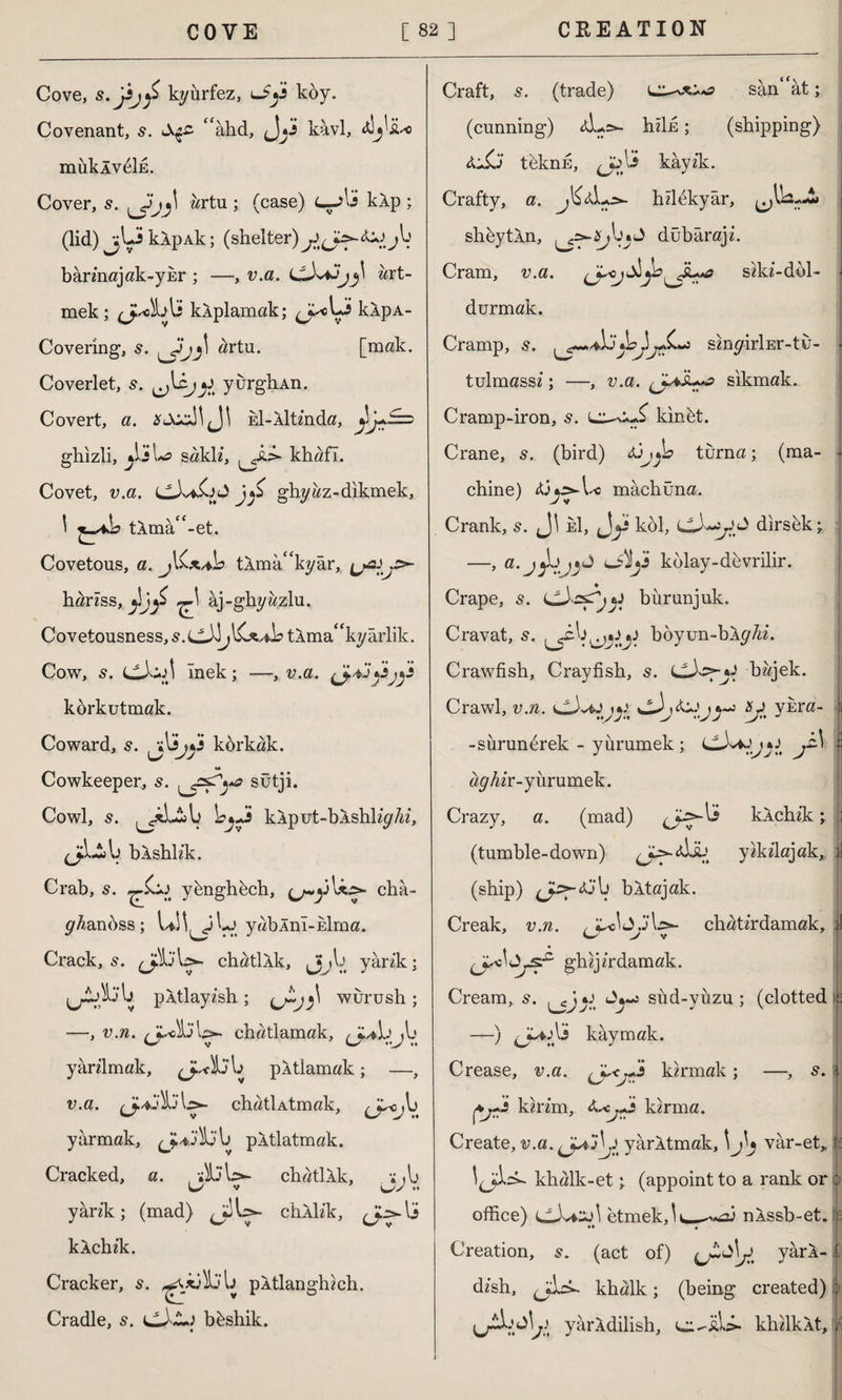 Cove, kyurfez, u£jjs köy. Covenant, s. &$£ <fahd, kavi, SL*o müklvöİE. Cover, 5. ürtu ; (case) L—kip ; (lid) jUklpAk; (shelter) bârinajak-yür ; —, v.a. ört¬ mek ; klplamak; klpA- Covering, s. artu. [mak. Coverlet, s. jJ yurghAn. Covert, a. kl-lltinda, ghizli, jJj\*a sakli, khafl. Covet, v.a. ghyaz-dikmek, Î tlma‘f-et. Covetous, a. j\Cx^s tlmâ^kyâr, ^2^.5^ hariss, ^ âj-ghyazlu. Covetousness, s. tlma^kyarlik. Cow, 5. CiiiJİ inek; —, v.a. körkutmak. Coward, korkak. w Cowkeeper, s. sütji. Cowl, s. kiput-blshliy Ai, (ji-lb blshh’k. Crab, 5. yönghöch, châ- yAanöss; uM^iLj yablnî-Eİma. Crack, s. ^İ3\ç>- chatllk, Jjjjb yârik: pltlayish ; wurush; —, v.n. \ş>- chatlamak, j\j yârilmak, \j pltlamak; —, v.a. lj>- chatİAtmak, cr°jV. yarmak, pltlatmak. Cracked, a. vSjW- chatllk, »,1) Ls v •• yârik; (mad) <JjU- cblb'k, klchik. Cracker, s. pltlanghich. Cradle, s. i^XL.i böshik. Craft, s. (trade) sân ât; (cunning) lL>- hiİE; (shipping) ü£j teknE, kâyik. Crafty, a. hilökyâr, shöytln, dübâraji. Cram, v.a. siki-döl- • durmak. Cramp, s. bj)sinyirİEr-tü- • tulmassi; —, v.a. sıkmak. Cramp-iron, s. kin öt. Crane, s. (bird) &jy° turna; (ma- . chine) mâcbüna. Crank, s. Ji M, Jy kol, dirsek • —, a.jıjb kolay-devrilir. Crape, s. bürunjuk. Cravat, s. boyun-bly^i. Crawfish, Crayfish, s. bajek. Crawl, v.n. y s^ Smyrna, s -sürunörek - yürümek; ,£■] z ay Air-yürümek. Crazy, a. (mad) klchik; : (tumble-down) L^>-Ab yikilajak, »I (ship) b bltajak. Creak, v.n. , j’l>- chatirdamak, il Cy > v ghijirdamak. Cream, 5. y Jy-o sııd-yüzu ; (clotted | —) kâymak. Crease, î;.a. kirmak; —, s. ı ç>jXi kirim, kirma. Create, v.a. yârltmak, \j\j vâr-et, jf khalk-et ^ (appoint to a rank or ; office) etmek,\ nlssb-et. r Creation, 5. (act of) yâri- i: dish, khalk; (being created) ; jl yârldilish, khilklt,