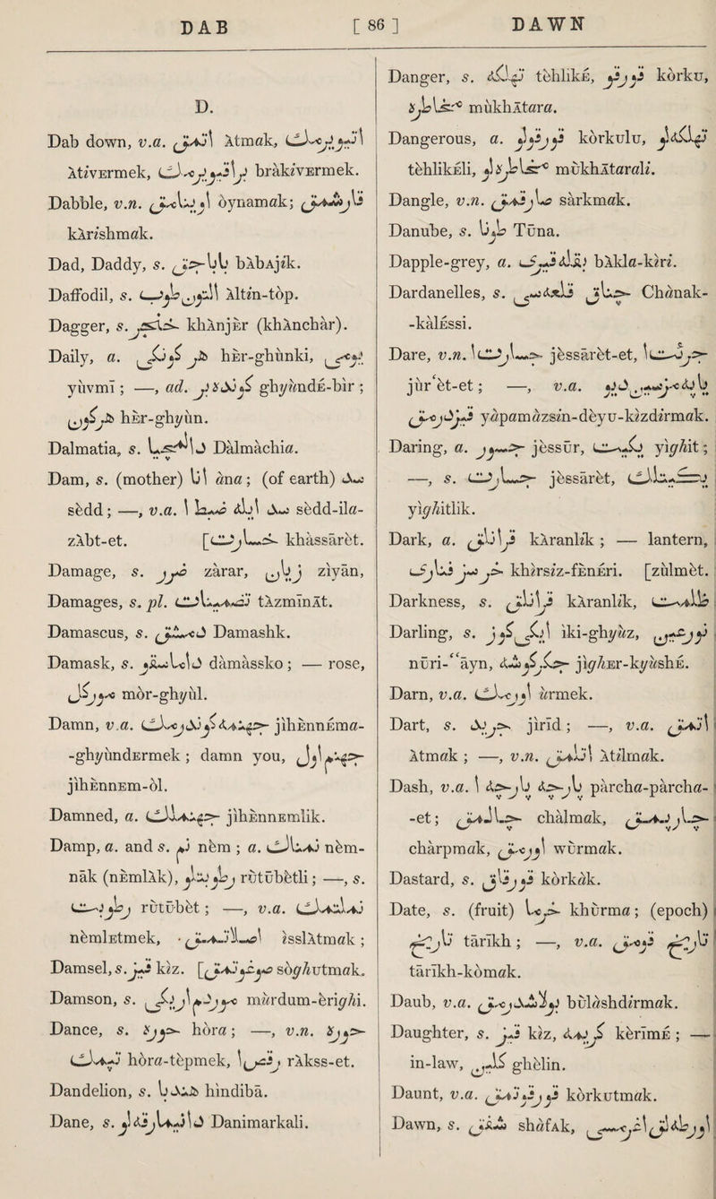 D. Dab down, v.a. Atmak, AtzvErmek, C-XojJbrakzvErmek. Dabble, v.n. JmA^I oynamak; kAnshmak. Dad, Daddy, 5. ^J>-blj blbAjek. Daffodil, 5. Altm-top. Dagger, s.jSâsZ- khAnjkr (khAnchar). Daily, a. £ jh hEr-ghunki, yiıvmî ; —, ad. ghy&ndE-bir ; hEr-ghyun. Dalmatia, s. j Dalmachia. •* v Dam, s. (mother) \j\ ana; (of earth) sbdd; —, v.a. \ Lu*? aL>\ sedd-ila- zAbt-et. khâssüret. Damage, s. jyo zarar, ^bj ziyan, Damages, 5, pi. ClAu^oj tAzmînlt. Damascus, s. (J.L*cJ Damashk. Damask, s. jiusLoİJ dâmâssko ; — rose, iJ'-j}'6 mbr-ghyul. Damn, v.a. jihEnnEma- -ghyundErmek ; damn you, jlhEnnEm-ol. Damned, a. jihEnnEmlik. Damp, a. and s. ^ nbm ; a. nbm- nâk (nEmlXk), Jbj rutubfetli; —, 5. ^■h rutubbt; —, v.a. nbmİEtmek, • ^.,4J')LX isslAtmak; Damsel, s.j+£ kzz. [(JLAJjZya soyAutmak. Damson, mwrdum-briyAi. Dance, 5. hbra ; —, v.n. CX*Xf hora-tbpmek, rAkss-et. Dandelion, 5. b«AiJb hindiba. Dane, s. Danimarkali. Danger, s. tehlikn, korku, üjbLsr° mukhltara. Dangerous, a. ^jijkorkulu, t^hlikkli, J^blsr10 mukhltarak*. Dangle, v.n. <JUijsarkmak. Danube, s. b»b Tuna. Dapple-grey, a. lJ«*s<diû bAkla-km. Dardanelles, s. , c~i&x\j . ?U,>- Chanak- W v -kâİESSi. Dare, v.n.\cL>j\~+^ jbssârbt-et, jur'bt-et; —, v.a. <üb yapamazsm-deyu-kzzdz’rmak. Daring, a. jessür, L^.Jj yiyMt; —, s. LUjL^p jbssâret, cX'bi-jrzru yly/dtlik. Dark, a. \Ji kAranh’k ; — lantern, khirszz-fEnEri. [zülmbt. Darkness, s. ^bbi kAranlik, L^viib Darling, s. jiki-ghyaz, ? nüri-e<âyn, jiy^Er-kyosliE. Darn, v.a. LlXcyj! armek. Dart, 5. jirld; —, v.a. j\ Atmak ; —, v.n. ^-Libl Aü’lrnak. Dash, v.a. \ X^-yb X^-yb pârcha-pârcha- -et; chalmak, sy chârpmak, wurmak. Dastard, 5. Jjbj korkak. Date, s. (fruit) khurma; (epoch) ^Cjb’ târîkh; —, v.a. tarlkh-komak. Daub, v.a. (ysC fiAdwJ bulashdz’rmak. Daughter, 5. j+s kız, kbrlmE ; —~ in-law, ghblin. Daunt, v.a. korkutmak. Dawn, 5. (J&J* shafAk,