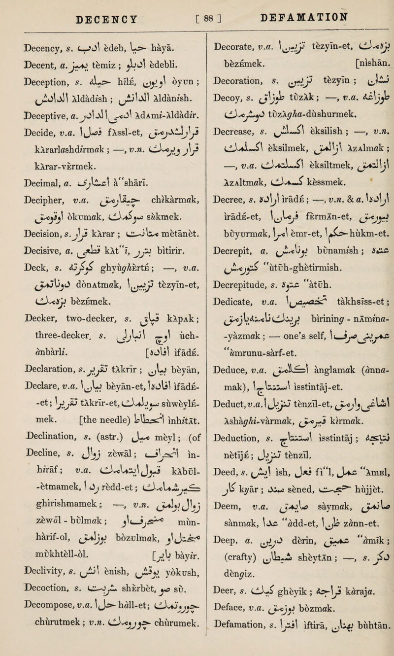 Decency, s. L—fedeb, Lr>- haya. Decent, a.j~y tfemiz; jîuJİ fedebli. Deception, s. hiİE, byun ; Xldadi'sh ; ^3^ Xldamsh. Deceptive, a.^j<^w\M^c<j' XdAim-Xldadir. Decide, v.a. fXssl-et, kXrarlashdzrmak; —, v.n. J\j* kXrar-VErmek. Decimal, a. a^shârî. Decipher, v.a. chikarmak, 'Jl,cjijl okumak, sakmek. Decision, 5. }j kXrar ; mfetânfet. Decisive, a. kXt'% bitirir. Deck, s. ghyuyAkrtE; —, v.a. don Atmak, tfezyin-et, LLkcSjJ bfezEmek. Decker, two-decker, s. ^jLü kXpAk; three-decker,, s. JA3' ch- anbarh*. ifadu. Declaration, s.jijsü tXkrlr ; ^Lj beyân, Declare, v.a. I^Lj bfeyân-et, bjlil ifâdE- -et; tXkrlr-et, CX*X>^ suwfeylE- mek. [the needle) blh^s^İ inhztXt. Declination, 5. (astr.) J^c mfeyl; (of Decline, s. J'jj zfewal; <—s\cs?\ in- hzraf.; v.a. kXbul- -fetmamek, \ Jj rcdd-et; cJ^c ghirishmamek; —, v.n. 0^3*. JVj zfewol - bulmak; jb_mim- hârif-ol, bozulmak, ^ J.-^0 mukhtfell-bl. [^jb bay^r. Declivity, s. [Jj\ fenish, ^*3^ ybkush. Decoction, s* shkrbfet, yc su. Decompose, v. a. \ hall-et; C-LiJ. >yv v chürutmek; v.n. chiirumek. Decorate, v.a. *)p tfezyin-et, bfezEmek. [nishân. Decoration, s. tezyin ; Decoy, s. Jfljji? tiizXk; —, v.a. tuzXy^a-dushurmek. Decrease, s. feksilish ; —, v.n. C-UL-?1 feksilmek, Xz Aİmak ; -—, v.a. Eksiltmek, (JAZ.\\j\ XzAltmak, S kfessmek. Decree, s. Kj\j\ ırâdE ; , v.n. & a. UJijl irâdd-et, fErmln-et, (^jyrt buyurmak, \y<\ femr-et, 'r^ hukm-et. Decrepit, a. (jLsc\j^ bunamish; #•*£ “utüh-ghfetirmish. Decrepitude, s. âtüh. > t* Dedicate, v.a. takhsiss-et; ^ycj 1) İ3 birinin^ - nlmma- -yâzmak; — one’s self, \ ‘ ‘amrunu- sarf- et. Deduce, v.a. anglamak (anna- mak), isstintâj-et. Deduct,u.a.lJj^J tenzll-et, Ashkghuvarmak, (J-'Ojr* kirmak. Deduction, s. isstintaj ; nbtljE; ı^ty*J tbnzil. Deed, s. \ ish, J*i fi“l, Jac ‘ XmEl, jb ky âr ; s^ned, hüjjbt. Deem, v.a. (J^s# saymak, sanmak, c‘add-et, zann-et. Deep, a. J d ferin, ^amzk; (crafty) shfeytln ; —, s. f* dfenyiz. Deer, s. ghfeyik ; k^raja. Deface, v.a. bozmak. Defamation, s. iftira, bühtan.