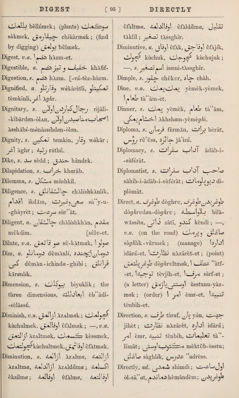 b&lİEmek; (plants) sakmek, chikarmak; (find by digging) bulmak. Digest, v.a. hÂzm-et. i Digestible, a. t—khlfif- Digestion, s. hÂzm. [-VE-thz-hâzm. Dignified, a. Jjyij wakaretli, t&mkInli,^iA Ip'Ar. Dignitary, s. rijali- - kibardan-öİAn, Isslılbl-manâssibdan-blan. s Dignity, 5. temkin, jlüj wakâr ; Âghr ; rütbu. Dike, s. s&dd ; hnndek. Dilapidation, s. kharâb. Dilemma, s. miıshkil. Diligence, s. chlk’sfaklnKk, 1*1 Joı ikdlm, sâccy-u- -ghâyret; sür“ât. Diligent, a. chlKshkhln, ^w\iLc mukdim. [sulu-et. Dilute, v.a. lî yo su-kltmak, \ y*«s Dim, a. dumlnK, dumln-ichinda-ghibi ; klrank’k. Dimension, 5. bıyuklik; the three dimensions, lilloUA bVâdi- -sfelâssE. y .Diminish, v.n. azAİmak ; C-Aa! l^jsr küehulmek, ufllmak ; —, v.a. ÂzAİtmök, kessmek, CJvcJj^kuchultmek, ufltmak. Diminution, s. ÂzAİma, ÂzAİtma, «uJdllj! AZAİddma; <Uİ~.£l hksilma; <UİUjl ufllma. uflltma, ufliddma, JuLi?J tlklıl; tlssghir. Diminutive, a. Jjlîjl uflk, liji ufljik, kiıchuk, küchujuk; —, s.j+x*oj +,J\ issmi-tlssghzr. Dimple, s. jıSis- chukur, &\sy châh. Dine, v.n. yemhk-yemek, I,.IA ta ram-et. Dinner, s. LÜ*#j ydmdk, *\xb tâ^âm, 1 lkhsham-ydme^/d. Diploma, s. fkrmÂn, berât, ruüss, jaizfi. Diplomacy, s. Cl^l jLj c—>İJİ âdâb-i- -süferât. Diplomatist, s. CUİjLo l—jİiM i_ sâtıib-i-âdâb-i-süferât; CUJ di¬ plomat. Direct, a. döghru, dbg hru dan-dbg hr \j ; biiâ- vvlsslta, J zâti, kdndi ; —, v.a. (on the road) » jUL sâ^/dlk-vfirmek ; (manage) idârfi-et, Id^Alaj nlzâret-et; (point) -c»L doğrultmak, 1 “âtf- -et, \<Lş^-y tevjıh-et, 1<_sârf-et ; (a letter) üsstunu-yâz- mak; (order) i j*>\ bmr-et, tenbıh-et. Direction, s. ı_?^L> taraf, yan, L^p- jıhet; nlzârdt, 2^1 Jİ idârfi; .^û| (Aixıı*« tcnbıli; CLJ>\*Axj tâ<c- J lîmât; mdktüb-usstu; sâghlik, ‘adrbss. Directly, ad. , shim di; ol-sâ^at, ^Jöl^hemândem;