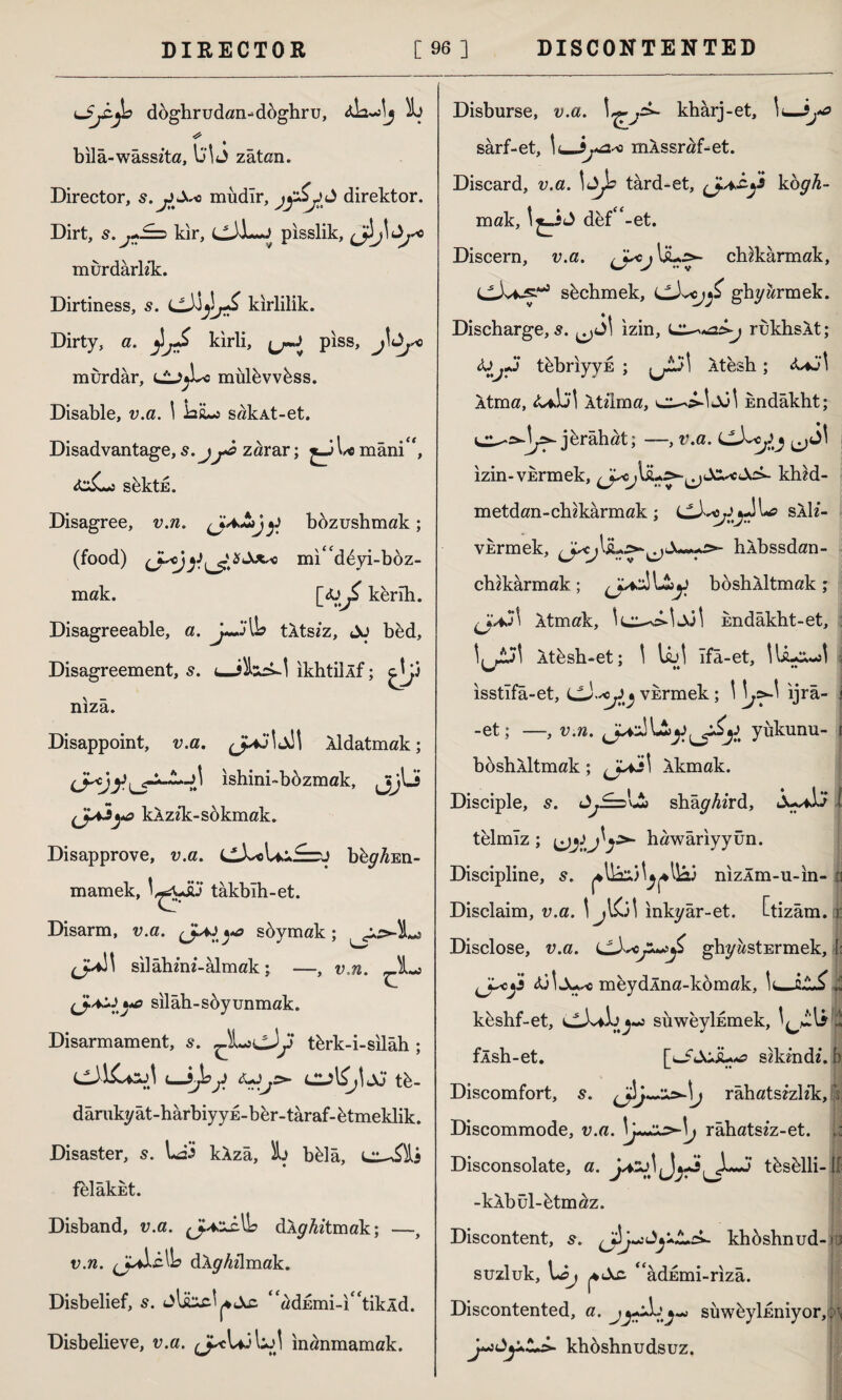 LJjZ-jb döghrudan-düghru, * bila-wasszta, \j\J zâtan. Director, s. mudlr, direktör. Dirt, s.j+^d kır, pisslik, murdarhk:. Dirtiness, s. kirlilik. Dirty, a. ^jS kirli, j^-0 piss, murdar, lL^Lo mülüvvüss. Disable, v.a. 1 lag**» sakAt-et. Disadvantage, s.jzarar; j-oLe mâni, sektE. Disagree, v.n. (jA&jy bozushmak ; (food) mi' d^yi-boz- mak. [<üj£ kerih. Disagreeable, a. IL tÂts/z, Jo büd, Disagreement, 5. ikhtillf; niza. Disappoint, v.a. Aldatmak; ishini-büzmak, jijlJ kAzzk-sokmak. Disapprove, v.a. büy^En- mamek, takblh-et. Disarm, v.a. »*& süymak; J-*!' silâhmi-almak; —, v.n. silâh-söyunmak. Disarmament, s. ^Lj^Jy türk-i-silâh; i_hjoj Ciîl^İJj tb- dârukyât-harbiyyE-ber-târaf-ütmeklik. Disaster, s. Lâi kAzâ, L bklâ, felâkkt. Disband, v.a. dAyfo’tmak; —, v.n. (Jp&cNb dAyMmak. Disbelief, s. adEmi-itikld. Disbelieve, v.a. inanmamak. Disburse, v.a. kharj-et, \t—9jo sarf-et, Ic-J,*:2-* mAssraf^et. Discard, v.a. \&Js tard-et, kogh- mak, def-et. Discern, v.a. j \jL>~ ch&karmak, sbchmek, £ ghyarmek. Discharge, s. izin, rukhsAt; <So^«J tebriyyE ; ^jtj\ Atesh; <Uo1 .\tma, <UJİİ Atılma, c^s-İJol kndâkht; jürâhat; —, v.a. izin-VErmek, c^>- kh£d- metdan-chikârmak; sAli- vkrmek, hAbssdan- chikârmak; boshÂİtmak; Atmak, Endâkht-et, Atüsh-et; \ UjJ Ifâ-et, HiL^I isstîfâ-et, Ll3.-<y^ vürmek; 1 \j*.\ ıjrâ- -et; —, v.n. yükünü- ı boshlltmak; ^jXi\ Akmak. Disciple, s. shâyAzrd, J^iö l telmız; hawâriyyün. Discipline, s. nizÂm-u-in- h Disclaim, v.a. \ jl&l inkyâr-et. Ctizâm. t Disclose, v.a. ghyastErmek, l cy <ÜİJw< meydlna-kömak, ,i küshf-et, suweyMmek, t fÂsh-et. sikmdz. b Discomfort, s. râhats£zh*k, | Discommode, v.a. râhatsez-et. Disconsolate, a. j+2j) (J^ tüsülli-U -kAbül-ütm^z. Discontent, 5. khoshnud-iü suzluk, \*âj <fadEmi-rizâ. Discontented, a. süwüyİEniyor, ;■> y»3Aj*Z+s>- khüshnudsuz.