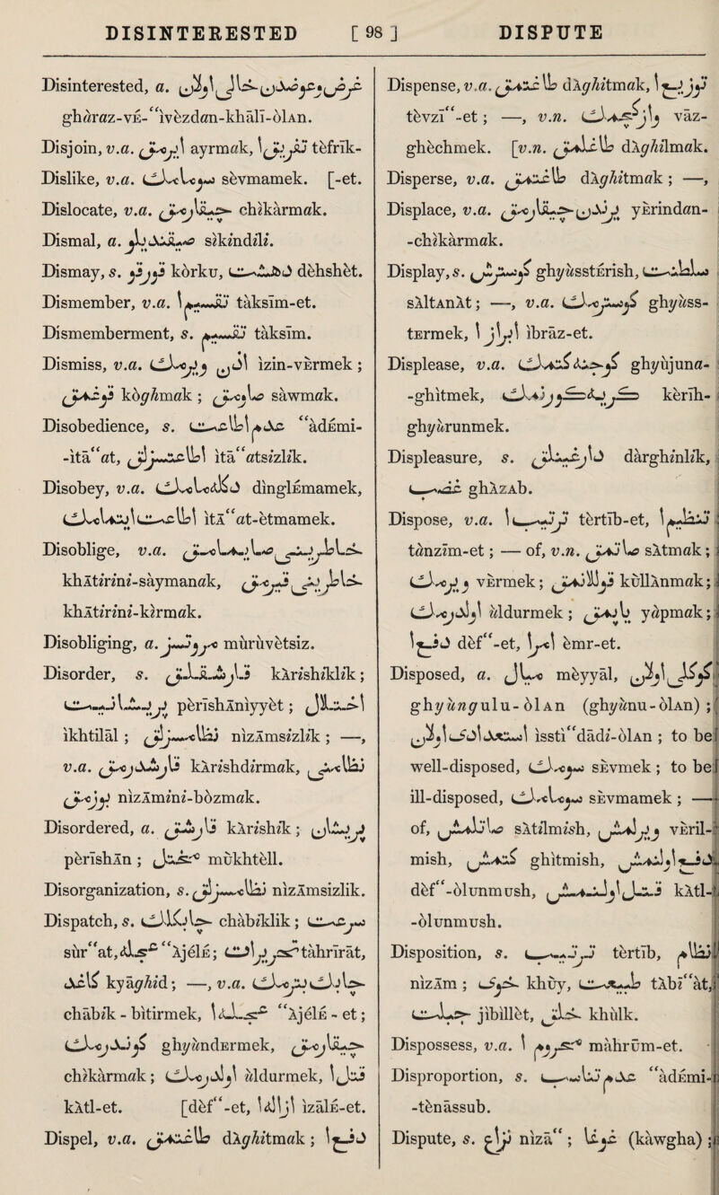 Disinterested, a. gharaz-vE-“ıv&zdan-khâri-bİAn. Disjoin, v.a. ayrmak, ı^yu tefrik- Dislike, v.a. sbvmamek. [-et. Dislocate, v.a. chzkarmak. Dismal, a. JjJcJL*<? szkzndz'lz. Dismay, 5. korku, dehshbt. Dismember, v.a. tâksîm-et. Dismemberment, s. taksim. Dismiss, v.a. izin-VErmek; koy/zmak ; L? sawmak. Disobedience, s. L^.clU*<Xc. “adEtni- -ita^at, ita<fatsz’zlz*k. Disobey, v.a. dinglkmamek, itl“at-etmamek. Disoblige, /v*ct9 khltz’rznz- saymanak, khltz'rmz-kzrmak. Disobliging, a. J~yj^o mürüvbtsiz. Disorder, s. jJjLSbjlJ kXrzshz’klz'k; L^--.J llyy pbrlshÂnıyybt; ikhtilâl ; nizlmszzkk ; —, v.a. (JycjXtijKi kArz'shdz’rmak, (J.^ojy nizXmznz-bbzmak. Disordered, a. kXrzshz’k; ^jl,Cyy perlshln ; mukhtell. Disorganization, s. nızÂmsizlik. Dispatch, s. chabz’klik; L^Xy«o sür^atjidjsr^ ^ÂjeİE; CL^yysrtahrîrât, iXcl£ kyây^zd; —, v.a. (jJ^pj^JA^- châbzk - bitirmek, “ÂjeİE-et; i^X,ojX.j£ ghyandErmek, ^J.^oj\a^ chzkarmak; wldurmek, kÂtl-et. [dbf“-et, izalk-et. Dispel, v.a. ^J.4zJAa dAy^ztmak; 1^-iJ Dispense, v.a. (JazA IL dXyAztmak, 'tüy tbvzî“-et; —, v.n. vâz- ghbchmek. \_v.n. dXyMmak. Disperse, v.a. ^Jasx^o dlghitmak ; —, Displace, v.a. ykrindan- -chzkarmak. Display, s. ^y~y ghyzzsstErish, L^AA^i SAİtAnkt; —, v.a. LtbyyjS ghyass- tErmek, \ \\ji\ ibraz-et. Displease, v.a. ghyüjuna- -ghitmek, <^Aa kerlh- ghyarunmek. Displeasure, s. darghznlzk, ghXzAb. Dispose, v.a. tcrtlb-et, : tanzzm-et; — of, v.n. SAtmak; i vkrmek; J*A!y kulUnmak; \ <jAscjA*\ zzldurmek ; d^V. yapmak; j dbf“-et, \jA\ bmr-et. Disposed, a. JL*> meyyal, ghyzzzzyulu-olAn (ghyzznu-oİAn) ıssti^dâdz-oİAn ; to bef well-disposed, skvmek; to be! ill-disposed, SEvmamek ; — of, ^jLAj\^> sltzlmzsh, VEril-i mish, ghitmish, dbf“-ol unmush, J-i-J kAtl4 -olunmush. Disposition, s. tertîb, ^llâj! nizlm ; i»£y>- khuy, tXbz'ati jibillet, khulk. Dispossess, v.a. \ ^^r6 mâhrüm-et. Disproportion, s. l—“adEmi«i -tbnâssub. Dispute, s. nızâ ; (kawgha) ;