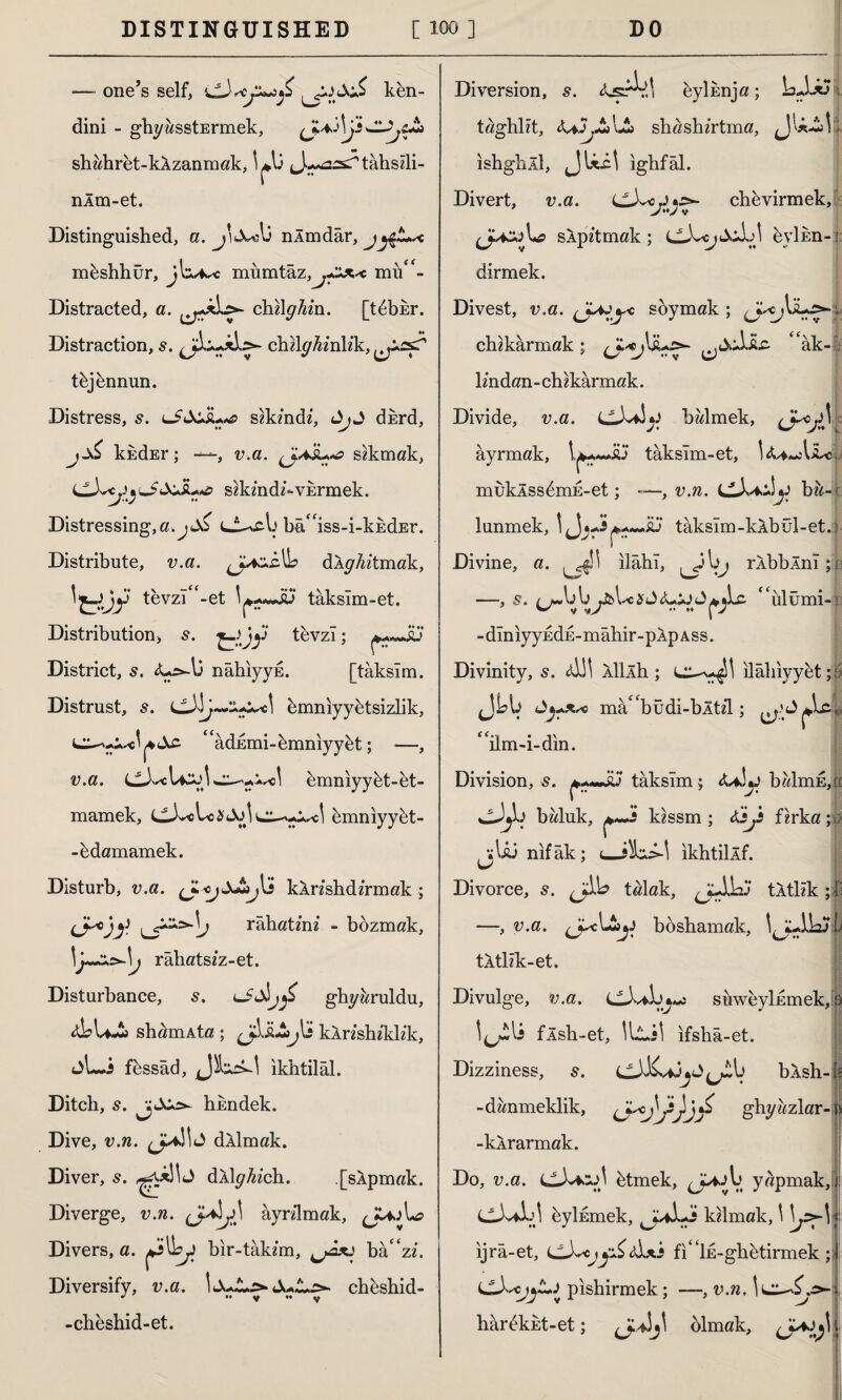 — one’s self, ken¬ dini - ghyasstErmek, shah ret - kÂ zan m ak, \+û J^ssTtâhsîli- nÂm-et. Distinguished, a. j'jcdi nlmdâr, jy£~< mbshhür, miımtâz,mu**- Distracted, a. ehliyim. [t^bkr. Distraction, s. chllyAmkk, tbjbnnun. Distress, s. slkmd*, dkrd, kndEr; —-, v.a. sokmak, '*J>AusL*e szkmdü’-VErmek. Distressing,a.jd& Im^iss-i-kkdEr. Distribute, v.a. (JazsÜo dÂyMmak, 'tüy tevzı<f-et tâksım-et. Distribution, s. ^yjy tevzi; District, s. nâhıyyE. ftâksım. Distrust, s. hmniyyhtsizlik, ^âdEmi-bmnıyybt; —, v.a. hmnıyybt-et- mamek, LtX«Lo$4Xj| bmnıyybt- -bdamamek. Disturb, v.a. kXnshdzrmak; Chjf. uT^l> rahatım - bozmak, \y~z.s*-\t râlıatsîz-et. Disturbance, 5. ıJdbjıjS ghyaruldu, sham Ata ; glibly lî kXnshiklik, jLi fessâd, JJbaM ıkhtilâl. Ditch, s. hkndek. Dive, v.n. dllmak. Diver, s. J dlly^zclı. [slpmak. Diverge, v.n. (J^y\ âyrdmak, JUjL? Divers, a. bir -takım, bâ' zi. Diversify, v.a. ItXwL^Jul^ chbshid-  •» y ° V -cheshid-et. Diversion, s. <isA^ı eylîmja; LJ-*Î, taghlît, &aJj£»\Jt> shashırtma, jJU-l! \ ıshghll, JUil ıghfâl. Divert, v.a. chevirmek, slpltmak ; evlim-: dirmek. Divest, v.a. « soymak ; chıkârmak; “âk-;. İmdan-chikârmak. Divide, v.a. ll)v^ y b al m ek, <J*j$ t âyrmak, tâksîm-et, !iU«AiLe, muklss6mE-et; —, v.n. y bıM lunmek, taksim-kAbul-et.j Divine, a. ^11 İlahî, rÂbbÂnî ;s| —, $. by&Uc %û yyjy ^Lc <lüiümi- s - dlnıyyEdE-mâhir-pÂp a ss. Divinity, s. <&!! ÂİİÂh ; L^^SI ilâhiyyhtp J <Jyx*c mâ^büdi-bÂtil; C(.Û • ılm-ı-dın. Division, s. taksim; &*]y balmE,n haluk, ^ kissm ; tejs fırka jjU3 nifak; ıkhtiİÂf. Divorce, s. talak, tktllk ; İl —, v.a. jyc\Jl»y böshamak, tÂtlîk-et. Divulge, v.a. suweylnmek, s l^lî flsh-et, İlli! ıfshâ-et. Dizziness, s. llXK^jâJ bXsh- Is -danmeklik, ghyazlar-| -kÂrarmak. Do, v.a. cJvMJİ btmek, yapmak, î CJvİİj! byİEmek, kümak, \ l^^l ıjrâ-et, LL^cjy&&*.s fı^İE-ghbtirmek; LLbcjjZ*! pıshirmek; —, v.n, lıârekEt-et; {j-^ olmak, l;