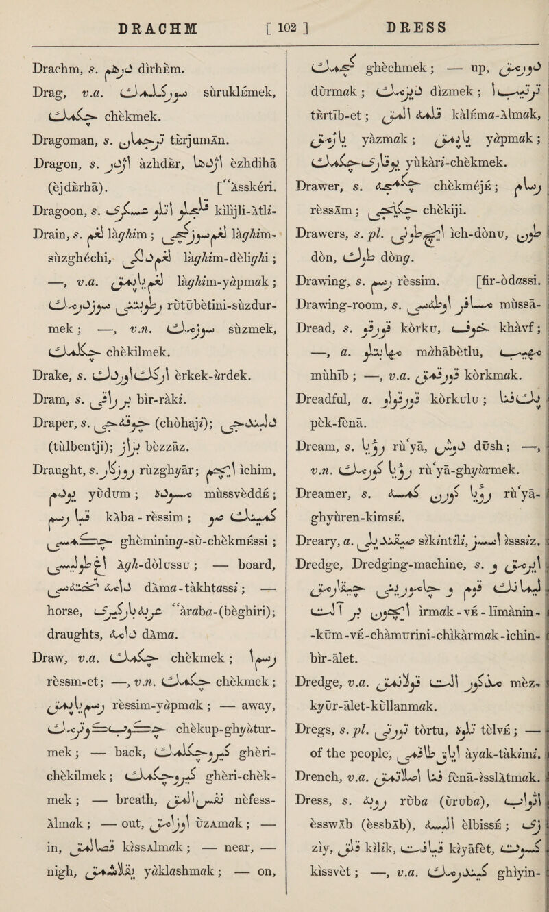 Drachm, s. dirhEm. Drag, v.a. LL) aISj ^ sürukİEmek, chekmek. v Dragoman, s. turjumÂn. Dragon, jbj\ azhdkr, \&<bj\ bzhdiha (ejdErhâ). [“Assköri. Dragoon, s. lkilijli-Ath*- Drain, s. ^ \kghim ; ^5^*0 Ihghim- süzglıöchi, ^3 lâ^zm-dölk^i; —, v.a. J*j ta *x! lâ^zm-yapmak ; s rutubetini-süzdür¬ mek ; •—, v.n. siızmek, Ll)vfcK.>- chekilmek. V Drake, s. erkek-ur dek. Dram, s. j] bır-râkî. Draper, s. (chöhaj«); , (tulbentji); j\jı bezzaz. Draught, riızghyâr; ıchim, yudum; müssveddE; Lj kÂba - rössim ; \s>- gheminingr-su-ch&kmESSİ; A^4-dolussu; — board, d Ama - tâktıtassi; — borse, LbjSJudJjZ 4<araba-(böghiri); draughts, <Uİ<3 dÂma. Draw, v.a. chökmek; rössm-et; —, v.n. chekmek; V ressim-yapmak ; — away, r—c chekup-ghyatur- mek; — back, gheri- cbekilmek; gheri-chek- mek; — breath, nbfess- Aİmak ; — out, üzAmak ; — in, k? s s Aİmak ; — near, — nigh, (jA>£»hh yaklashmak; - on. ghöchmek; — up, durmak; cJwcjjt) dizmek; turtıb-et; <Uİ5 kâluma-Âlmak, C^^ V. yazmak; yapmak; £ y u kâri - chekmek. Drawer, chekmeju; ressÂm; chekiji. Drawers, s. pl. ich-donu, dön, ıjJjb döng. Drawing, s. ressim. [fir-ödassi. Drawing-room, s. \ müssâ- Dread, s. korku, t—J^ck khâvf; —, a. mahâbetlu, muhîb ; —, v.a. <3**jfi korkmak. Dreadful, a. korkulu ; LicJj \ pök-fönâ. Dream, s. rü'yâ, dûsh; — v.n. LLX^cj*fi ru'yâ-ghyörmek. Dreamer, s. ruyâ' ghy ür en - kim se . Dreary, a. sikmtzlz 2SSS2Z* j Dredge, Dredging-machine, s. j j 1 {fi W 5 1 \ İrmak - ve - lîmânin - -küm -ve -châmurini-chıkârmak -ıchin- bır-âlet. Dredge, v.a. (Jajİ^s mez, kyür-âlet-küllanmak. Dregs, 5. pl. ^J>jy tortu, tölvjs; — of the people, âyak-tâkemi. Drench, v.a. Ui fenâ-essİAtmak. Dress, 5. ÜJ»j ruba (uruba), c—;|j3l bsswlb (essblb), <L*JI elbissE ; lJJ ziy, j;li kilz'k, uu,iLjj ldyâfet, kıssvöt; —, v.a. ghıyin-