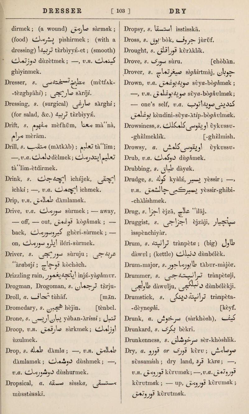 dirmek; (a wound) sarmak ; (food) pishirmek ; (with a dressing) y turbiyyE-et; (smooth) diizbtmek; —, v.n. ghiy inmek. Dresser, <&&**■*(mutfAk- -t&zghyahz) ; LsÂrzjz. Dressing, s. (surgical) jU? SArghz; (for salad, &c.) &yy turbiyyE. Drift, 5. mefhûm, mâ^na, ^jsc mkrâm. Drill, s. 1_-y'Â^c (mXtkXb) ; tamlım; —, v.a. J delmek; LLX<j Jcj I tâ* lim-dtdirmek. Drink, s. ichinek, ♦ V *« u V M ichkz; —, v.a. ichmek. Drip, v.n. damlamak. Drive, v.a. siirmek ; — away, — off, — out, (jAC-j* kokmak ; — back, gheri-sürmek ; — on, *Ju) ileri-surmek. Driver, 5. süruju; **arabajz; ~\syy kochach. N v Drizzling rain, teskn injE-yâ^mur. Drogman, Drogoman, s. ^j^>-y tjsrju- Droll, a. u-Jbsc'* tuhaf. [mÂn. Dromedary, 5. bejin. [tbnbel. Drone, s. yabAn-Ârzssz; Jlûj Droop, v.n. yyiij\*a sarkmak; uzulmek. Drop, 5. <d,ii dÂmla ; —, v.n. ^jscLtlb dÂmlamak ; cJvf«S^ düshmek; —, v.a. LLX<j}£j^ diishurmek. Dropsical, a. zü,~«i szsska, ^^JuJ****c musstasskz. Dropsy, 5. Isuâ»»! isstisska. Dross, s. jjybok, jurüf. Drought, s. kurAklzk. Drove, s. suru. [chobÂn. Drover, s. jk+*a sh//zz‘rtmaj, Drown, v.a. fjAÂyfaya suya-bd^4mak; —, v.n. ^4suya-bo^4ulmak; — one’s self, v.a. kdndini-suya-Atzp-bd^/zulmak. Drowsiness, 5. C-UCilij\ uykussu- -ghEİmeklz’k. [-ghEİmish. Drowsy, a. bj\ uykussu- Drub, v.a. dürmek. Drubbing, s. dayak. Drudge, s. kyâİE, yessir; —, v.n. ybssir-ghibi- -chAİzshmak. Drug, s. djzâ, ‘eilaj. Druggist, 5. ^jzâji, isspencbiyar. Drum, s. &y\y tranpbta ; (big) dawul; (kettle) cJ'Ljt) dünbelek. Drumrmajor, s. j^Vojy^b tAbur-major. Drummer, s. trânpbtaji, dawulju, J dunbelbkji. Drumstick, s. trânpbta- -deynez/Ai. [kbyf. Drunk, a. j(sarkbosh), i_zJs Drunkard, s. bekri. Drunkenness, s. sbr-kboshlik. Dry, a-jjj* or <-$jy kuru; sussamzsh ; dry land, xjs kXra; —, v.n. kurumak; —,v.a.(J.AJ^y kurutmak ; — up, kurumak ; kurutmak.