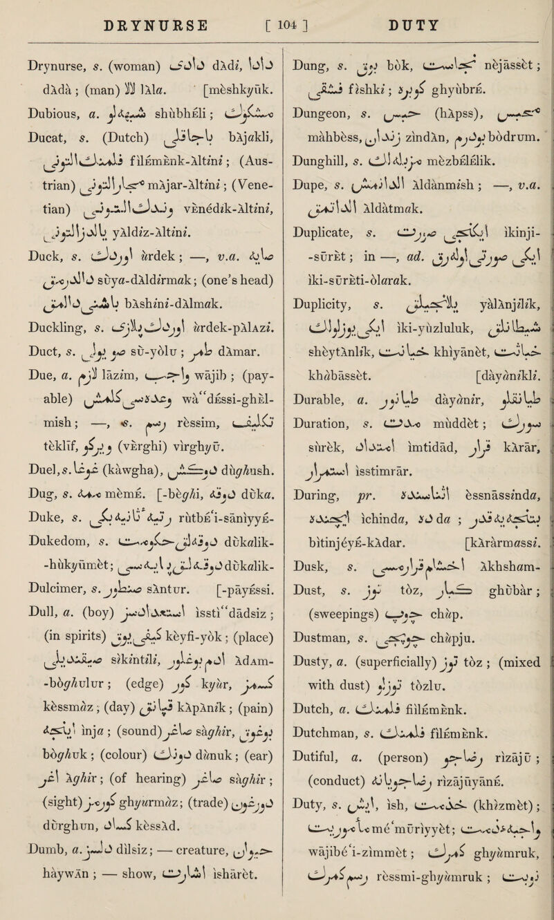 Drynurse, s. (woman) ldkdz, dXda ; (man) B İAİa. [mhshkyük. Dubious, a. ^ shubhEİi; Ducat, (Dutch) ^İJsbş-b bkjakli, filnmEnk-Aİtmi; (Aus¬ trian) ^bsr10 mAjar-Aİt/nz; (Vene¬ tian) VEnedzk-Âİtmz, 43yl \j li yÂİdzz-Aİtinz. Duck, s. zzrdek; —, v.a. &L? suya-dkldzrmak; (one’s head) bkshm«-dAİmak. Duckling, s. ardek-pÂİAzz. Duct, 5. Jy t*o su-yolu ; yho dÂmar. Due, a. lazz'm, e-—=f-!j wajib ; (pay¬ able) iwâ<cdESSi-ghEİ- mish; —, ^rbssim, c-jLKj teklif, (vkrghi) vırghyü. Duel, s. Icy (kawgha), diiyfeh. Dug, s. U^o mbmE. [-bfeyAi, <s.js* j duka. Duke, ^£j<U3\3 <LJj rutbim-saniyyE- Dukedom, s. Lldukalik- -hükyümet; j^-UAjJdukalik- Dulcimer, s.j^a^o sXntur. [-payfissi. Dull, a. (boy) isstı^dâdsiz ; (in spirits) kbyfi-yok; (place) f*o szkmtz'lz, AdAHl- -bby^ulur; (edge) kg ur, khssmaz; (day) Jb Li kXpAnz'k; (pain) i inja ; (sound)yiLs> shghir, yyy boyAuk; (colour) cJ3jJ dwnuk; (ear) jc\ Ighix; (of hearing) j£\*o skghir; (sight) ghyarmaz; (trade) durghun, kbssÂd. Dumb, a.j«JJ dilsiz; — creature, haywAn ; — show, isharbt. . ♦ Dung, 5. ıj*j bok, nbjâssbt; f zshkz; Xj)£ ghyübrE. ■ ✓C Dungeon, s. (hApss), mahbbss, ^,1 JjJ zındÂn, bodrum. Dunghill, s. cJ\AjIo mbzbEİEİik. Dupe, s. (jA,/i3İjJI Aldanimsh; —, v.a. \ <X\ Aldatmak. Duplicate, s. ikinji- -sürkt; in —, ad. iki-surkti-blarak. Duplicity, s. ^iLssTİb yâİÂnjzlzk, Iki-yuzluliik, shbytÂnlîk, khiyanet, khabâsset. [dayanzklz. Durable, a. jy Lb dâyanzr, jtaüLL Duration, s. miiddbt; siirbk, ımtidâd, j]? kÂrâr, Um) i }y* *J\ isstimrar. During, pr. bssnâssmda, ichinda, * J da ; ıJİ<ü<k^UJ bitinj^yE-kldar. [klrârmassz. Dusk, s. 1 Ikhsham- Dust, s. jy toz, jU£=d ghubâr; (sweepings) L—>•>- chap. Dustman, s. chapju. Dusty, a. (superficially) Jy toz ; (mixed with dust) â!jy tozlu. Dutch, a. fiilfimEnk. Dutchman, s. C3w*ii filfimEnk. Dutiful, a. (person) y>-\*oj rızâjü ; (conduct) öj\ijZ>-\*oj rizâjüyânE. Duty, 5. (*£>)> ish, c^v-ejuA. (khzzmbt); Ume muriyybt; eL^J*<Ur>-u wajibb i-zımmtît; lghyamruk, cJ*£ rbssmi-ghyamruk ; f J J