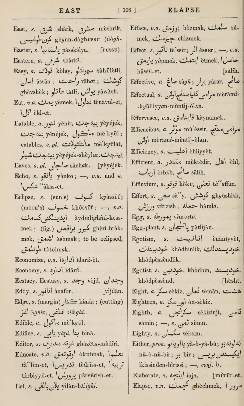 East, shark, müshrik, ghyün-döghussu (dogh- Easter, 5. UliLsb pâsskâlya. [russu). ” A shark?. Eastern, a. l?jr~ Easy, a. lJİj's kolay, siıhületli assan ; Lrahat ; cilAy ghevshek; j!j\b tltl?, ^ yâwÂsh. Eat, v.a. yümek, 1 JjUj tünâvul-et IjJil hkl-et. Eatable, a. yünir, yüyüjek, Cİsj-<Üj yünsek, mü‘kyül; eatables, s.pl. üSİj£=z> U mü‘kyülât, yüydjek-shüyİEr, Eaves, s. p/. sXchak. [ykydjek. Echo, s. j&jb yânko; —, v.a. and ??, “akss-et. Eclipse, 5. (sun’s) <_kyiıssüf; (moon’s) (_khussüf; —, v.a. ol aydmkghmi-kess- mek ; (fig.) ghferi-brak- mak, Ashmak; to be eclipsed, tutulmak. Economize, v.a. \xj\ Jİ idâru-üt. Economy, s. Xj\û\ idarfi. Ecstacy, Ecstasy, s. vüjd, Eddy, s.jjs\j\ anafor. [vijdân. Edge, 5. (margin) künâr; (cutting) Ji-I Xghiz, Jj k?la^A?‘. Edible, a. JLito mü'kyül. Edifice, s. yap?, uo bina. Editor, 5. lJjI&so tJjc. ghazetA-mudlri. Educate, v.a. C}^!r^ okutmak, 1 *-1*1 tâ'lîm-et, tedrîss-et, l<tjy tkrbiyyE-et, purvErish-et. Eel, s. y^lkn-bAİ?^/??. Efface, v.a. .JVejy bozmak, CLL*İ~j sil¬ mek, chizmek. V” V Effect, s.^-jU teessür; ^Jİ üsSEr; —, v.a. ,4jb yapmak, ütmek. CJ' hâss?l-et. [saklı. Effective, a. ^U? sâ#4 ; j!I^> yarar, ^rL> Effectual, a. mürâm?- -kyülliyyan-miıntij-oİAn. Effervesce, v.a. ^j^cbobi kaynamak. Efficacious, a. jiye mü essir, bA' mürâm?-müntij-6İAn. Efficiency, 5. ühliyyüt. Efficient, a. müktüdir, Jjb! ehl, C-AJj\ erblb, sakh. Effluvium, s.y^i koku, ta‘‘affun. Effort, s. sa“y, ghyüsbish, ^w)vkrzish ; bAmla. Egg, 5. Js^-4J y?murta. Egg-plant, s. jjLsPb pAtlijAn. Egotism, s. ünânıyyüt, kbodbmlik, Jjrk. khüdpüssündlik. Egotist, 5. khodbîn, khodpessend. [hüsht. Eight, a. ji. ~j sükiz, ^Uö sümân, sA-.Jb Eighteen, a. on-sükiz. Eighth, a. sekizinji, _ . t> \ samın ; —, s. sıımn. Eighty, a. seksEiı. Either, pron. ya-6-yâ-bü; ^ nE-ö-nk-bü ; ji bir ; j) ikissindan-birissi; —, conj. b. Elaborate, a. inja. [murür-et. Elapse, v.n. ghüchmek, 1 jjj'*