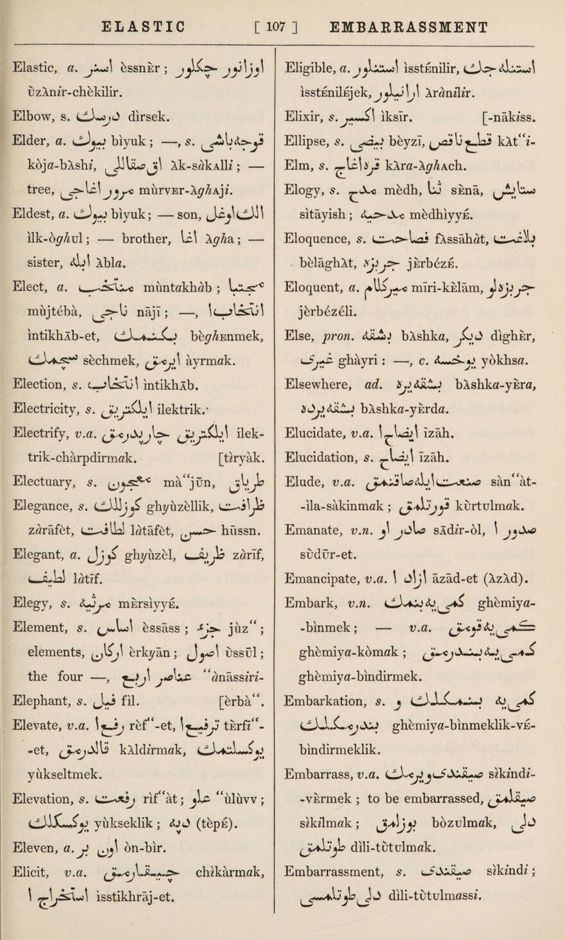 Elastic, a. bssnkr ; uzlnir-chbkilir. Elbow, s. dirsek. Elder, a. cJj-j biyuk; —,s. kbja-bAshi, Âk-sakAİli; — tree, murvEr-Xy^Aji. Eldest, a. cJ*-j biyuk; — son, ilk-oy^ul; — brother, lei Xgha,; — sister, 4İJİ Xbla. Elect, a. __muntakhab ; L^s'c • • • mujtebâ, lj nâjl; —, intikhlb-et, bey^Enmek, sbchmek, âyrmak. Election, 5. intikhlb. Electricity, 5. ilektrik.' Electrify, v.a. ilek- trik-chârpdirmak. [tiryak. Electuary, 5. mâ/jün, Elegance, s. g-hyuzellik, zarafet, latâfet, s>- hüssn. Elegant, a. <Jj£ ghyıızel, zarif, û-Ll latif. Elegy, s. <Ljjs0 mursiyyE. Element, 5. bssâss ; jüz“; elements, erkyân ; ^ya\ ussül; the four —, %-)J\ j*aLc “anâssiri- Elephant, 5. uLi fil. [brba‘\ Elevate, v.a. 1 rbf“-et, tErfi“- -et, <JUm kXldirmak, yükseltmek. Elevation, s. rif£<at; jLc “iiluvv; yükseklik; ctj<»> (tbpn). Eleven, a. j on-bir. Elicit, v.a. chikarmak, J isstikhraj-et. Eligible, a.jjLiz*a\ isstunilir, ısstEniİEj ek, j^Lj \J\ Xranilir. Elixir, s.j+~£\ iksir. [-nâkiss. Ellipse, s. ^3-,-* bbyzî, kXt“i- Elm, s. ^UU^jj kXra-Xy^Ach. Elogy, s. nfedh, Lj skna, lA>.^5 sitâyish; <Ls>-X<i mbdhiyyE. Eloquence, 5. l^^Loî fXssahat, belaghXt, jkrbbzE. Eloquent, a. mlri-kklam, jbrbbzdli. Else, pron. <&£jJ bÂshka, dighkr, ghâyri: —, c. yokhsa. Elsewhere, ad. bXshka-ykra, bXshka-yurda. Elucidate, v.a. l-,Lâ>l Izah. Z - Elucidation, s. «-Lit Izah. Elude, v.a. san<£at- -ila-sakinmak ; kurtulmak. Emanate, v.n. jt Us sidir-öl, 1 sudür-et. Emancipate, v.a. \ Jİjt âzâd-et (XzXd). Embark, v.n. ghbmiya- -binmek; — v.a. ghbmiya-komak ; A-+-J ghbmiya-bindirmek. Embarkation, s. j ghbmiya-binmeklik-VE- bindirmeklik. Embarrass, v.a. LLLc^JjlJ&+'îu*a sikindi- -vkrmek.; to be embarrassed, s^kilmak; J ^j)i bozulmak, dili-tutulmak. Embarrassment, 5. sikindi; Jj dili-tutulmassi.