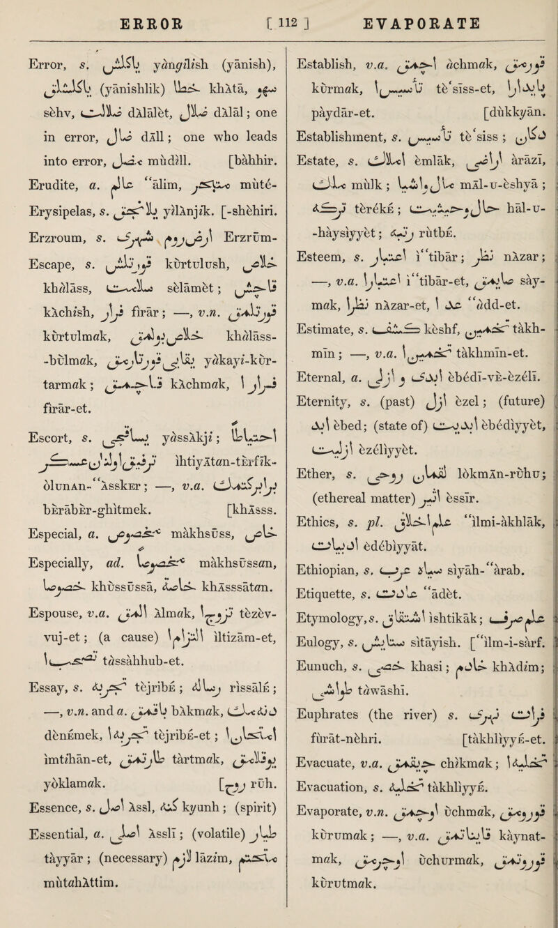 Error, s. y^n^dfsh (yânish), (yânislılik) IbcL khÂtâ, sbhv, dllâlet, dklâl; one in error, <Jlo dÂİl; one who leads into error, J*£2.< mudili. [bahhir. Erudite, a. “âlim, jCSXx^o mut6- Erysipelas, s. sTÎb ydÂnjzk. [-shbhiri. Erzroum, s. 'Sjy* Erzrum- Escape, 5. ,y kurtulush, ^^U- khalâss, shlâmet; kXchish, J\Js firar; —, v.n. kurtulmak, khalâss- -bulmak, yakayf-kur- tarmak; kXchmak, 1 j\j.i fırâr-et. Escort, 5. yassXkjz; i!jihtiyltan-tErfzk- olunAn-<£ASskEr; —, v.a. bErabur-gbitmek. [khlsss. Especial, a. mâkbsûss, Especially, ad. mâkbsûssan, khussüssâ, U*. khlsssâtan. Espouse, v.a. Âlmak, thzbv- vuj-et; (a cause) ^Jj3Î\ iltizâm-et, tassâhhub-et. Essay, s. tejribE ; rıssâİE; —, v.n. anda. ^j^4jy bXkmak, denumek, tbjribE-et; y^ui ımtzhân-et, tartmak, PP. yoklamak. [~-*j rüh. Essence, s. ^*a\ assI, kyunh ; (spirit) Essential, a. Asslî; (volatile) jUL tayyar ; (necessary) lâzzm, mutahAttim. Establish, v.a. achmak, (jk°jy kurmak, te'slss-et, pâydâr-et. [dükkyân. Establishment, s. U tb'siss ; Estate, cJM emlâk, ^0^ ârâzl, ijjir* mülk ; Ju mÂİ-u-bshyâ ; *%* tbr^kd ; hâl-u- -hâysiyyet; *J3j rütbE. Esteem, jL*A£.^ ı“tibâr; P nXzar; —, v.a. \j\+xz\ ı“tibâr-et, say¬ mak, \Jk) nXzar~et, \ tXc “add-et. ** Estimate, s. ı^JıJLk=D kbsbf, takh- mln ; —, v.a. takbmln-et. Eternal, a. ^ lJJjI eb6dî-VE-ez61i. Eternity, s. (past) Jj' bzel; (future) bbed; (state of) bbediyybt, 6z61iyybt. Ether, s. ^Uü! lokmÂn-ruhu; (ethereal matter) bssîr. Ethics, s. pi. “ılmi-âkhlâk, ClAjJİ 6d6biyyât. Ethiopian, s. sıyâh-£<ârab. Etiquette, s. “âdbt. Etymology,^. ıshtikâk; < 3j*e Eulogy, s. > sıtâyish. [“ilm-i-sarf. Eunuch, s. khasi; khAdzm; tawâshı. Euphrates (the river) s. lcu\js fürât-nbhri. [takhliyyu-et. Evacuate, v.a. chzkmak; i<Ü^kr Evacuation, s. tâkhliyyE. Evaporate, v.n. uchmak, kurumak; —, v.a. J*: U^ljj kaynat¬ mak, uchurmak, y kurutmak.