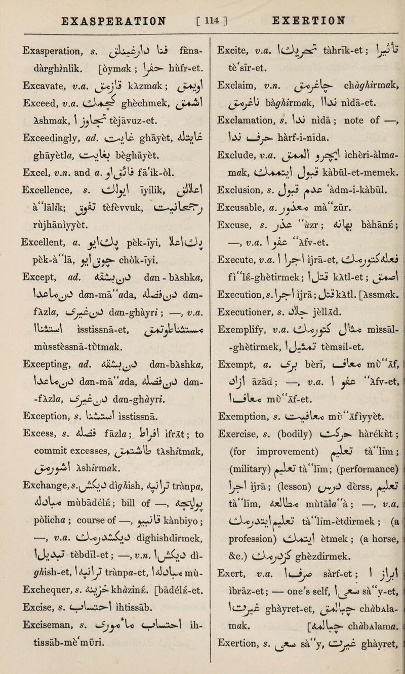 Exasperation, 5. Ui fima- dârghmlik. [bymak ; \Jlo~ hiifr-et. Excavate, v.a. kAzmak; 0^ Exceed, v.a. ghkchmek, Ashmak, \ sT t&jâvuz-et. Exceedingly, ad. ghâyet, <dsotc ghâybtla, lj-oUj bbghâybt. Excel, v.n. and a. fâ'ik-öl. Excellence, s. iyilik, â^lâlik; jjjiö tefevvuk, L2—JlsrT^ rüjhânıyykt. Excellent, a. pbk-îyi, itadcJj p&k-â^lâ, chok-iyi. Except, ad. dan - bAshka, dan-mâ^ada, dan- fAzla, dan-ghayn ; —, v.a. İL&msI isstissna-et, musstkssnâ-tutmak. Excepting, ad. dan-bAshka, dan-ma'ada, ALai^J dan- -fAzla, ldan-ghayri. Exception, LAaJ isstissna. Excess, 5. <d*âi fâzla; \s\js\ ıfrÂt; to commit excesses, (Jaz£>IL tAshftmak, (jscjXshirmak. Exchange, 5.(jlGj di#4ish, tjAjj trânpa, <sJjL^o mübâd6İE; bill of —, pölicha ; course of —, ^Jlü kânbiyo ; —-, v.a. LLL<^4>,£jC><J dighishdirmek, IJjJuj tbbdil-et; —, v.«. di- ^ish-et, trânpa-et, U!jL* mu- Exchequer, 5. khazink. [bâd6İE-et. Excise, 5. {—ihtissab. * • Exciseman, s. Ui ih- Excite, v.a. İLLta,£sT tahrik-et; \j^ 0’ tb'sir-et. Exclaim, v.n. chaghirmdk, bağırmak, l^Jo nida-et. Exclamation, s. 1 Jo nida ; note of —, t—harf-i-nida. Exclude, v.a. ıchbri-alma¬ mak, -J kâbül-et-memek. Exclusion, s. 'âdm-i-kâbül. Excusable, a • ^ma zur# Excuse, s. “uzr; bâhânE; —, v.a. \ *İ£> <£Afv-et. V Execute, v.a. 1 ijra-et, fı'İE-ghfetirmek; \,Jzs kAtl-et; iJ^>\ Execution, ijra; JsikXtl. [Assmak. Executioner, s. Sh>- jkllld. Exemplify, v.a. missal- ! -ghbtirmek, \^£*j tkmsil-et. Exempt, a. bferi, uJl^o mu<£Âf, JİJİ âzâd; —, v.a. 1 ylc “Afv-et, mu<£Âf-et. Exemption, s. u^AU^o mu£<lfiyyet. Exercise, s. (bodily) Ll^s* har6kkt; (for improvement) ta' lim; . (military) tabiim; (performance) j \j2-\ ijra; (lesson) d&rss, s tabiim, mutalara; -—, v.a. i ta/'lim-btdirmek; (a) profession) CdviSol btmek; (a horse, 3 &c.) LLXscjAjZ ghbzdirmek. Exert, v.a. \uJyo sârf-et; \ ( ibrâz-et; — one’s self, sâ“y-et, î \cl5jş£. ghayret-et, chabAİa- 1 mak. [JuSU^- chabAİama. î