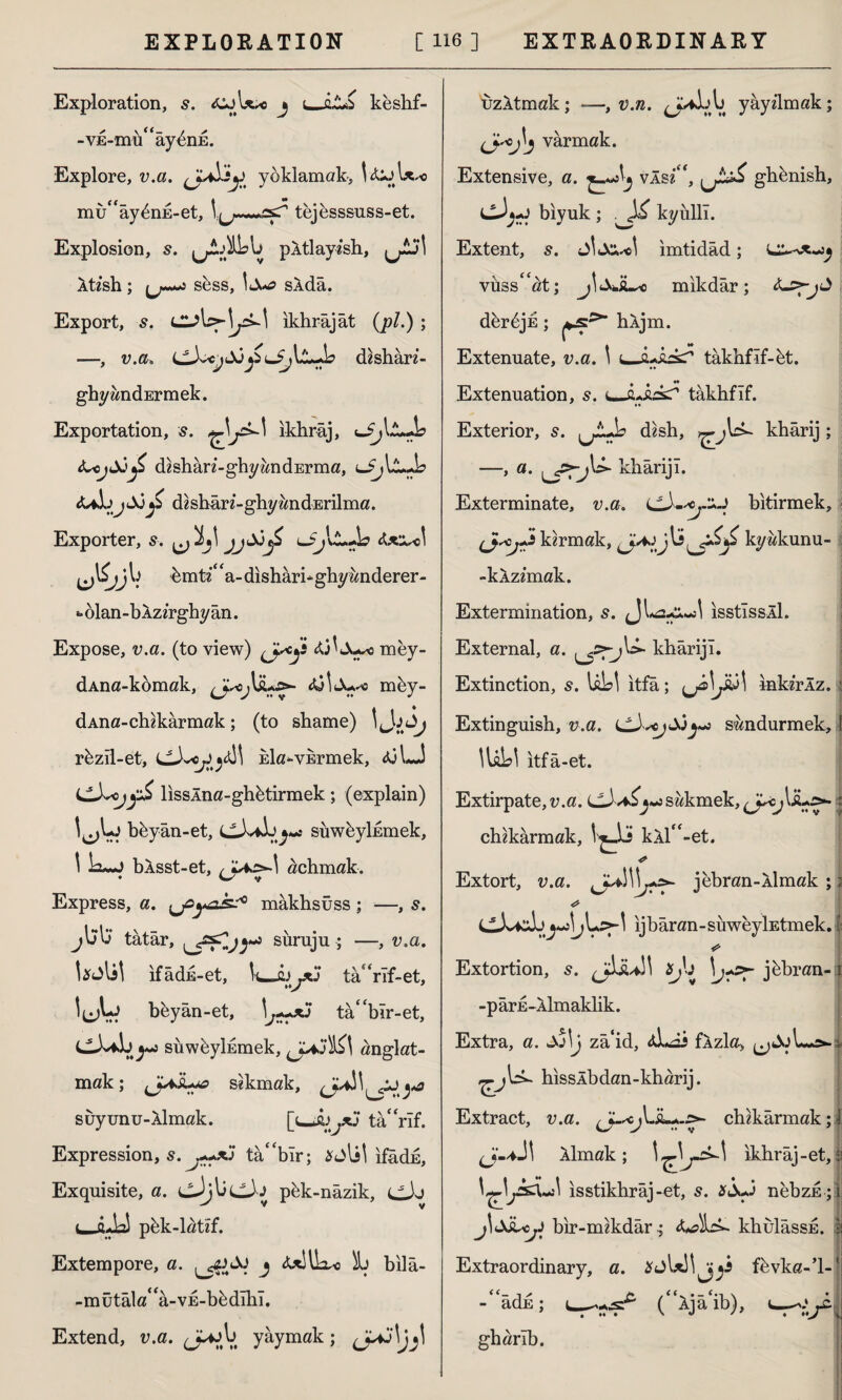 Exploration, s. j i_keshf- -VE-mü^ây^nE. Explore, v.a. (Jayoklamak, V&jW« mu^aydnE-et, tejesssuss-et. Explosion, s. pÂtlayish, Aü’sh; ^ s&ss, slda. Export, s. ıkhrâjât (pi.) ; —, v.a■» dsshari- ghyandErmek. Exportation, 5. ^jk-\ ikhrâj, <L<jıX)jZ dishan-ghyandErma, £ dishârz-ghyandErilma. Exporter, s. ^ 2>j\ lJj\L.As &e»«1 $jj b bmt?‘ ‘a- dishari-ghy anderer- ‘•olan-bAzirghyan. Expose, v.a. (to view) mey- dAna-komak, <üİJu*« mby- dAna-chzkarmak; (to shame) IJjJj rbzil-et, CJvc^cdl Eİa-vkrmek, dj l*J lisslna-ghbtirmek ; (explain) I^Lj bbyan-et, c3v*Jj^«c suwbylEmek, 1 Lu*j bÂsst-et, ^4^-1 achmak. Express, a. .^yak?0 mâkhsüss; —, s. jL>L> tatar, suruju ; —, v.a. Ujlil ifâdk-et, l-ujLjXj tahrif-et, beyân-et, 1^*5 tâ'bîr-et, C3v4İ>y**j süwbyİEmek, anglat- mak; ^J^İuc» sokmak, (jAj\[^jj^ suyunu-llmak. [i_jL>yC tâ“rîf. Expression, s. ta“bır; #jlil ıfâdE, Exquisite, a. cJjbcJj pbk-nâzik, dJJ (—i^y pbk-latzf. Extempore, a. j ^uSux* İL) bilâ- -mütâla^a-VE-bbdîhî. Extend, v.a. JPwb yaymak; uzÂtmak; *—, v.rc. ^JviLl) yâydmak; varmak. Extensive, a. vÂsi“, ghbnish, bıyuk ; kyüllî. Extent, s. ^c! ımtıdad ı vüss^at; mıkdâr; dbrbjk; bljm. * ♦ » ** _ Extenuate, v.a. \ u-a-sakT takhfîf-bt. Extenuation, s. tâkhfıf. Exterior, s. d«sh, khârij; —> “• tfrj*-1 dıârijî. Exterminate, v.a. bitirmek, karmak, kyakunu- -kÂz2mak. Extermination, s. ısstîssÂİ. External, a. khârijı. Extinction, s. UW itfa; JÜİ inkzrÂz. i Extinguish, v.a. Lsöndürmek, I lUU itfâ-et. Extirpate, v.a. cJv*£^sakmek, : chakârmak, kXl'bet. * Extort, v.a. ıj^>- jebran-Aİmak ;; bW' ij baran-süweyİEtmek. | * Extortion, s. jbbran-1 -pârE-Aİmaklik. Extra, a. Sj\j zâ‘id, fÂzla, hisslbdan-kharij. Extract, v.a. chikârmak; i ı Aİmak; ikbrâj-et, • isstikhraj-et, s. nebzE ; i j\&Â*cjJ bir-mekdâr-; bJhk khulâssE. 1 Extraordinary, a. fbvka-’l-J -“âdn; (“Ajâcib), gharlb.