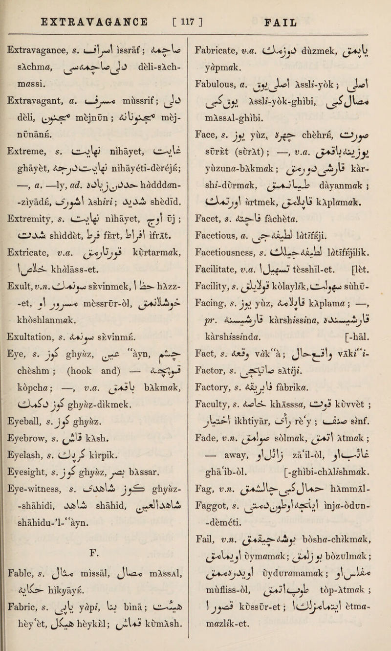 Extravagance, s. t-J!y\ issrâf; sAchma, . Ju) deli-sAch- W1 V W massi. Extravagant, a. miissrif; J deli, mejnün ; iUljjXs.'10 mbj- nünânjE. Extreme, 5. nihayet, ghâybt, tej-jJcu-o l$3 nihây6ti-dbrejE; —, a. —ly, ad. hadddan- -zıyâdE, lJjyti\ Ashzri; shedTd. Extremity, s. d-olgj nihayet, üj ; LUSJti shiddet, 1cjs fkrt, \s\j\ ifrÂt. Extricate, v.a. kurtarmak, kh^lâss-et. Exult, v.n. y sevinmek, I lir>- hAzz- -et, t\ j%mbssrür-öl, khdshl anmak. Exultation, s. <UskvinmE. Eye, 5. ghyîız, ayn, •• chbshm ; (hook and) — kopcha; —, v.a. bAkmak, J*£ ghyuj.-dikmek. Eyeball, s.jjs ghyaz. Eyebrow, s. ^15 kÂsh. Eyelash, s. kirpik. Eyesight, s.J S> ghyaz, yıi bÂssar, Eye-witness, 5. <-£tXkl * )£=> ghyaz- -shâhidi, JJbl-ij shahid, shâhidu-’l-^ayn. F. Fable, s. Jli^o missal, JLxo mAssAİ, hikyayu. Fabric, s. ^A yap«, ta bina; hby'et, heykkl; kumAsh. Fabricate, v.a. dhzmek, yapmak. Fabulous, a. J-A Assh’-ydk ; ^ssk-ybk-gbibi, mAssAİ-ghibi. Face, s. yiiz, chehrE, HJjya sürkt (sûrAt); —, v.a. <Jk*Aj yuzuna-bAkmak; kar- shî-durmak, dayanmak ; iertmek, kAplamak. Facet, 5. <&rsAi fachbta. v Facetious, a. yyteJkh lâtifiyi. Facetiousness, s. CJ'L^.A-k! latiflilik. Facilitate, v.a. ! tbsshil-et. [lbt. Facility, s. ki>layh‘k,uA}£~j sübü- Facing, s. yiiz, kAplama ; —, pr. karsbissma, kârshissmda. [-hâl. Fact, s. Axij vak“a; vÂki“i- Factor, s. ^ssAjL? sAtiji. Factory, s. fabrika. Faculty, 5. khAsssa, CUy kuvvet ; jLasA ikhtiyâr, lJ\j rb‘y ; l—h**a smf. Fade, v.n. solmak, ’\ Atmak; — away, zâ ‘il-öl, ghâ'ib-ol. [-ghibi-cbAlz’shmak. Fag, v.n. (JaJLjJ [aş*- hAmmÂİ- Faggot, s. inja-ddun- -dem^ti. Fail, v.n. (J.Aİbosba-chikmak, uymamak; bdzulmak; uyduramamak; mufliss-61, \c_-?A top-Atmak ; \ kussür-et; btma- mazh*k-et.