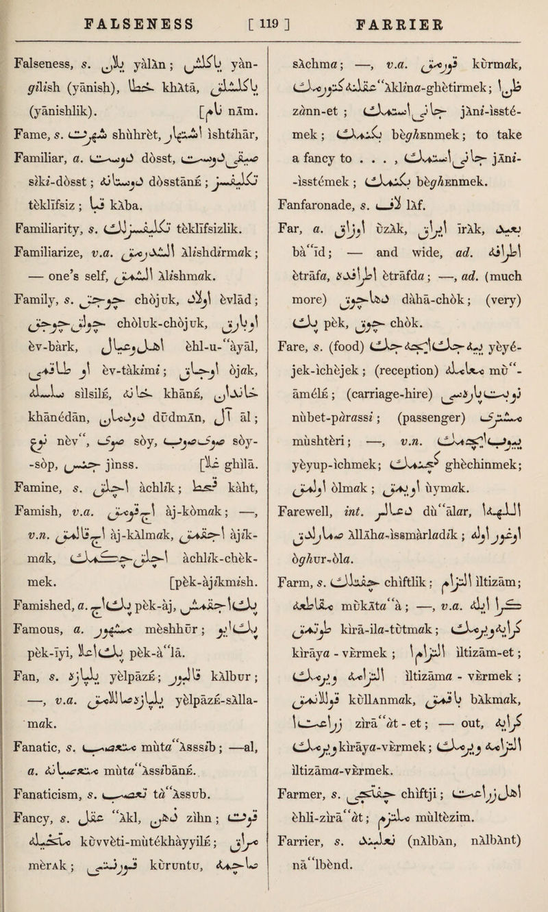 Falseness, s. Jk yailn; yân- grçKsh (yânish), lLrs- khXta, (yânishlik). nlm. Fame, s. shiihrbt, ishtzhâr, Familiar, a. dosst, sikî-dösst; <üL«î«J dosstânE ; j~JıA£j teklifsiz ; Li k.Xba. Familiarity, s. cXj~XJX> teklifsizlik. Familiarize, v.a. Âlishdîrmak; — one’s self, Ah'shmak. Family, s. chbjuk, Sİj\ bvlâd; choluk-chöjuk, bv-bârk, hhl-u-âyâl, ^j+İ A j\ ev-tâkimî; ^jLs-j^ ojak, SİİSİİE, <ü Ic*. khânE, khânbdân, düdmÂn, <J \ âl; V nbv*, lSyc soy, L—J^lS^*a soy- -söp, jınss. [^i- ghilâ. Famine, s. âchhk:; kâht, Famish, v.a. âj-kömak; —, v.n. jJK ^ âj-kAlmak, âjzk- mak, âchlzk-chek- v w y mek. [pbk-âjfkımsh. Famished, a. pbk-âj, Famous, a. mbshhür; y}LlXj pek-Iyi, XAdX pbk-â^lâ. Fan, s. üV^. yfelP âzE; kÂlbur; —, v.a. ^ilUşjLL yblpâzE-sÂlla- mak. Fanatic, s. muta“Xsss£b; —al, a. tüLa?*^ müta^ASSîbânE. Fanaticism, 5. c—-**ax3 ta^Âssub. Fancy, s. “iki, zilin; AJd so kuvvbti-mütbkhâyyiİE; mferAk; kuruntu, <U^L? sÂchma; —, v.a. (J-'Ojji kurmak, (jX^cjyjS4jjU“Âklma-ghetirmek; zann-et ; CX*-*X Ly jÂm’-isstb- mek; bbp^Enmek; to take a fancy to ... , cX^iJ^y Ly jln*- -isstemek; CX*^ bbp^Enmek. Fanfaronade, s. ı_:*İ lÂf. Far, a. uzÂk, Irik, <\+xj bâ“îd; — and wide, ad. <$3\Jb\ btr âfa, btrâfda; —, ad. (much more) dâhâ-chbk; (very) <^X pek, chok. Fare, s. (food) CiX>- cXsy ^ yeyb- jek-ichbjek ; (reception) cXcL^o mu *- âmbİE; (carriage-hire) niibet-parassi; (passenger) müshtbri; —, v.n. cXi£sHc-J*.o ybyup-ichmek; CX*:^ ghbchinmek; olmak ; uymak. Farewell, int. ^JLcJ dubalar, U^AJl ^X\j\a*q ÂlİÂha-dssmarladik; jy£j\ bghvr-bla. Farm, s. chiftlik; Xyi! iltizâm; &xb\sL< muklta'a ; —, v.a. <X! 1 S=z kırâ-ila-tutmak; cX^j^^ kırâya - vkrmek ; Vl^' iltizâm-et; LLX^ iltizâma - vkrmek ; İyi kullAnmak, ^*j\j bÂkmak, zirâ' at - et; — out, &j\J> i^X^ckirâya-vurmek; iltizâma-vkrmek. Farmer, 5. chiftji; bhli-zirâ^at; yjzXc multbzim. Farrier, s. SuAxj (nÂlbân, nÂİbÂnt) nâ'lbbnd.