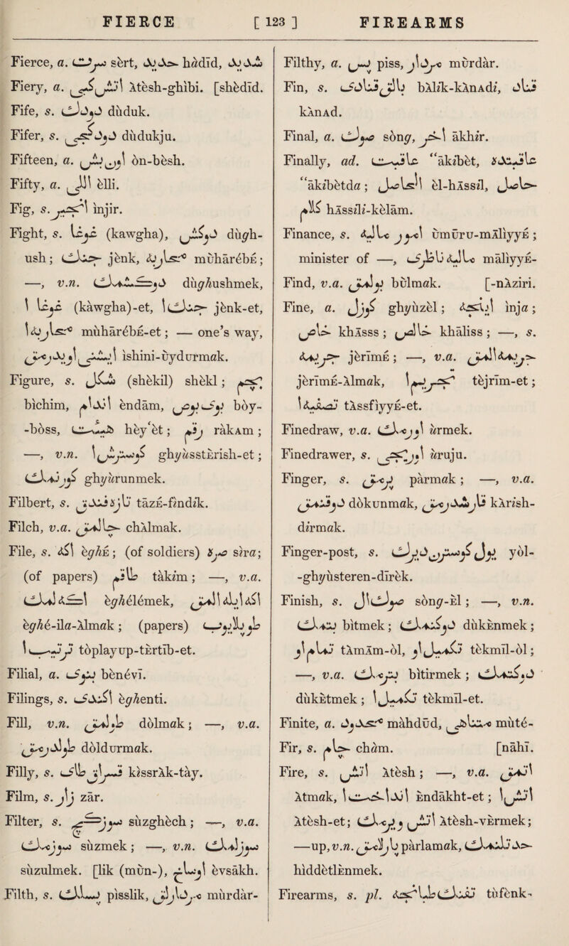 Fierce, a. sürt, hadld, JoJJj Fiery, a. Xtesh-ghibi. [shüdıd. Fife, s. cJjjJ diiduk. Fifer, s. düdukju. Fifteen, a. ön-büsh. Fifty, a. ^J]\ ülli. Fig, s.j+ssr\ injir. Fight, li*i (kawgha), dii^b- ush; (^Xi*>- jünk, muhârübE; —, v.n. dü^Aushmek, \ Uji (kawgha)-et, jünk-et, l&jl.s.'10 mühârübE-et; —one’s way, \ \ ishini - uy d ur mak. Figure, s. (sbükil) shükl; bichim, endam, ^y^Jy boy- -boss, hey'et; Xij râkAm; —, v.n. \(jL:^S ghyasstErish-et; i^X+jjy ghyarunmek. Filbert, s. ^Axisjb’ tazE-fmdzk. Filch, v.a. chklmak. File, s. bghû; (of soldiers) Xj*a sira; (of papers) tak/m; —, v.a. üy^ülümek, üy^ü-ila-Aİmak; (papers) 1 __<3y toplayup-tkrtib-et. Filial, a. iSyj bünüvî. Filings, s. ey^enti. Fill, v.n. b dolmak; —, \JsojSI^L> doldurmak. Filly, lJ\\s Xj~s kissrXk-tay. Film, s. j\j zar. Filter, s. süzghüch ; —, UX^ojj s*> süzmek ; —, v.n. cw>. süzülmek, [lik (mün-), ^L.^1 evsâkh. Filth, 5. pisslik, mürdar- *L * y> v.a. v.a. Filthy, a. ^j» piss, j\dyo murdar. Fin, s. ufjbJ^b bAbk:-kAnAd/, jbJ> kknAd. Final, a. cXya song, j^>~\ akbir. Finally, ad. ^âkzbüt, âkzbütda; \J\ el-hÂssd, \s>- hlsszK-kelam. Finance, s. <ÜL« j^\ umüru-mÂİiyyE ; minister of —, u^bbtübc maliyys- Find, v.a. bulmak. [-nÂziri. Fine, a. gbyüzel; inja; khlsss ; kbaliss ; —, s. jürimü ; —, v.a. jürîmE-Âlmak, tüjrîm-et; tlssfiyyE-et. Finedraw, v.a. <jX*>j»\ armek. Finedrawer, s. wruju. Finger, s. (J-^y parmak; —, v.a. dokunmak, yycjSj^Jbi kÂnsh- dzrmak. Finger-post, s. cXyy^y^fi<Jy, yol- -gbyüsteren-dırek. Finish, 5. sony-id ; —, v.n. CJ'-CJ bitmek; L^X+^jJ dükknmek; J^UJ tAmÂm-ol, tükmîl-ol; —, v.a. LLXxjZJ bitirmek; dükktmek; tükmîl-et. Finite, a. mahdûd, ^îbUı-« müte- Fir, s. ^bs- cham. [nahl. Fire, 5. jjAj] Âtesh; —, v.a. Atmak, kndâkht-et; Xtesh-et; ^ j\ Atüsh-vürmek; —up, v.n. b parlamak, hiddütlknmek. Firearms, 5. pi. teyUbtüfünk-