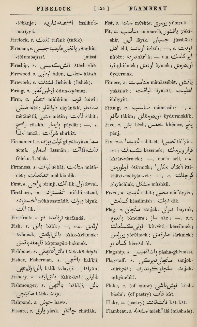 -tabAnja; bsslihe'i- -nâriyyE. Firelock, s. LLXusj tufenk (tüfek). Fireman, s. fascAb^j**3 b yanghzn- -tulumbajzssz. [missi. Fireship, s. Atesh-ghb- Firewood, s. ^bj] odun, hAtAb. Firework, s. (tX+ts fishenk (fishek). Firing, s, odun-kyümur. Firm, a. mâhkum, lJjJ kawi; szkz; jiij Lb dayanzklz, jli3 l*A~: mütânetli, mütln ; l^jIj sabit; ^\j râsikh, jLvb pâydâr; —, s. imza; Ljt shirkut. Firmament, s. ghyük-yüzu, I^-j semâ, âssmân; füleku-’l-bflâk. Firmness, 5. CL?bJ sebat, mbtâ- net; mühkumlzk. First, a. ^s^birinji, C-M ilk, evveI. Firstborn, a. <±\j nükhusstzâd, x£\jx~+2zr nukhusstzâdE, cJj+ş biyuk, CiJJl ilk. Firstfruits, s. pi. \sy türfAndu. Fish, 5. J^b bllik; —, v.n. Âvlamak, b bAlz’k-Avlamak; di/ijli kApmay/za-b Akmak. Fishbone, s. b bAlz’k-kzlchzp^z. Fisher, Fisherman, s. ^.s^b bAlz'kjz, bAlz’k-Avlayzjz. [dAlyAn, Fishery, s. LİjljSb bAlz'k-Avi; ^LHb Fishmonger, s. bXlikj*, b bAlz'k-sAtzjz. Fishpond, s. ^2*>- hawz. Fissure, s. Jjjb yarzk, chatlAk. Fist, s. fat.sc müshta, yumruk. Fit, a. münâssib, jjtA:\ jciki- shzr, layz'k, jussbln; Jjb! bhl, c—?bj\ ErbXb ; —, s. y nubbt; faj*s sir''a; —, v.a. y\ iyi-ghklmek ; yy4J y uymak ; uydurmak. Fitness, s. münâssebüt, J^k yakz’slizk; liyâkAt, ehliyyet. Fitting, a. wc münâssib; —, s. *3 lb tâkzm; uydurmaklzk. ’ ♦ Five, a. besh, khamss, penj. Fix, v.a. i c^-ob sâbit-et; \^*xj ta”ym- -et; kessmek ; <tXscy» J\y kârâr-vErmek; —, one’s self, v.n. yyc ^bjl oturmak ; l^lCc Jbkrl itti- khâzz - mükyân - et; —, s. Lt}]syy ghyüchluk, Jit sc mushkil. Fixed, a. L^ob sâbit; mü^ayyen, kessilmish ; Clb.O dik. Flag, s. sXnjak, bâyrak, SjSj b bândara; j\~i saz; —, v.n. cX*L~.£b^yy küvvbti - kbssilmek; yorulmak ; (J.4>£j\<a sarkmak ; 3\ JLS küssXd-ol. Flagship, s. pâsha-ghemissi. Flagstaff, 5. vl^sX«j sAnjak- -dırbghi ; lJj SİsAnjak- •=ghz/zmdEri. Flake, 5. (of snow) ^Ab^jJ kush- bAshz; (of pastry) Cjli kAt. Flaky, a. (pastry) culjC-?'i kAt-kAt. Flambeau, 5. mesh<fâİE (mAshAİa).