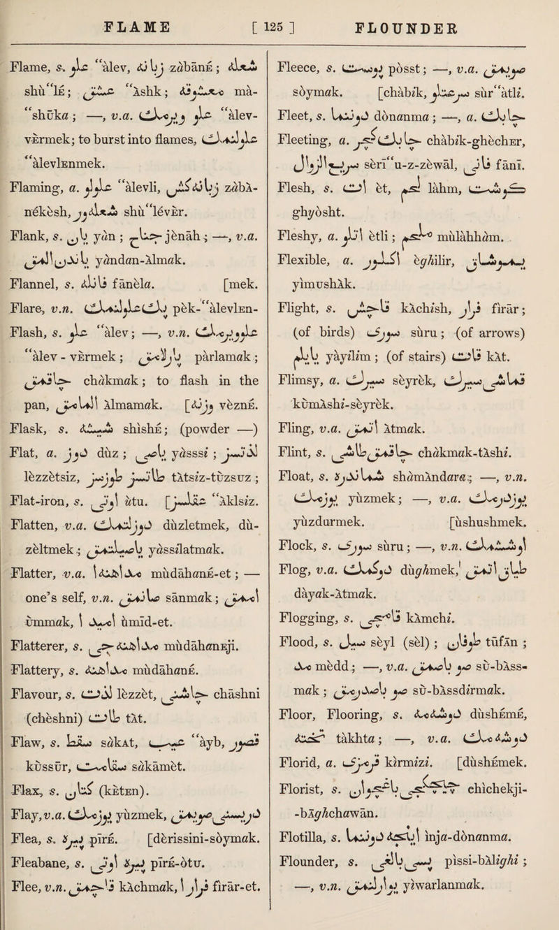 Flame, s. jLc ‘‘alev, 43 bj zaband ; <d*A shü“İE; “ishk; mâ- “shüka; —, v.a. dA^j “alev- vErmek; to burst into flames, dA*A “alevİEnmek. Flaming, a. ‘ ‘alevli, ^.£<0 IjJ zabÂ- neküsh, jjAİ*A shu“levEr. Flank, ^b yan ; jünâh^ —, v.a. yandan-Aİmak. Flannel, s. Aİjli fânela. [mek. Flare, v.n. dA^AjbcdAJ pük-“alevİEn- Flash, s. Ac ‘‘alev; —, v.ra. dA^jAc “alev - vkrmek; ^L^jb parlamak ; j^V chakmak; to flash in the pan, Âlmamak. [l3j^ vüznû. Flask, s. 4A-A shishfl; (powder —) Flat, a. düz ; ^^b yassse ; lüzzûtsiz, tltszz-tuzsuz ; Flat-iron, ütu. [J~Aü~ “iklsiz. Flatten, v.a. dA^J^ düzletmek, dü¬ zeltmek.; ^J^ixL^b yasszlatmak. Flatter, v.a. llLfcltX* müdâhanfl-et; — one’s self, v.n. sanmak; cl ummak, 1 Ju^cl ümıd-et. Flatterer, 5. müdâhanEji. Flattery, s. müdâhanü. Flavour, s. cl?A1 lüzzüt,, gAb>- chashni (cheshni) CL?lb tit. Flaw, 5. LiLo sakAt, “âyb, kussür, iCLvcl&-j sakâmüt. Flax, s. (jl^ (kktEn). Flay, v.a. dA^cjyüzmek, ^ Flea, s. pîrfl. [dûrissini-sûymak. Fleabane, 5. , plris-otu. Flee, v.n. klchmak, \j\j firar-et. Fleece, 5. posst; —, v.a. (jA)ya soymak. Fleet, s. LcJjJ Fleeting, a. ys [chabzk, sür“atlz. donanma ; —-, a. dJoU- ^CAj U- chabik-ghechEr, s&rı“u-z-züwâl, fânî. Flesh, s. CL?Î üt, lahm, ll-nAjİ=> ghyosht. Fleshy, a. ^j\ ütli; mülâhham. Flexible, a. ep'^ilir, jj LA yimushlk. Flight, s. klchzsh, firar; (of birds) sûru; (of arrows) ^bb yayzlzm; (of stairs) CL?U kit. Flimsy, a. seyrek, dJ^-j^AUi kumAshz-seyrek. Fling, v.a. Atmak. Flint, 5. chakmak-tlshz. Float, 5. A shamlndara.; —, v.«. dA^iy. yüzmek; —, v.a. dA^Jtj^ yüzdürmek. [üshushmek. Flock, 5. sûru; —, v.w. cAAAjI Flog, v.a. dA*A>»J dürmek,' dayak-ltmak. Flogging, s. klmchi. Flood, s. J.--J süyl (sül) ; ^lijb tüfln ; müdd; —, v.a. ^ su-blss- mak ; yo sû-bÂssdzrmak. Floor, Flooring, s. <C«4Ajl> düşkümü, &ckT takhta ; —, v. a. dA^s <*A^ J Florid, a. tkirmizz. [düshEmek. Florist, 5. chichekji- -bl^Achawan. Flotilla, 5. LcJjJ inja-donanma. Flounder, 5. pissi-bll^Az ; —, v.n. yzwarlanmak.