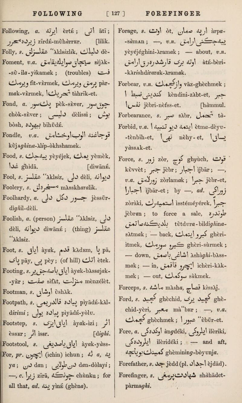 Following, a. &jj>\ brts ; \ âti; zîrdE-muharrEr. [lilik. Folly, 5. jljJiu f AklszzKk, cXJj db- Foment, v.a. szjAk- -su-ila-yıkamak ; (troubles) fit-vkrmek, LlX*oy^ pâr- mak-VErmek, icX tahrîk-et. Fond, a. pbk-skver, chok-SEver; dblissi; bosh, bîhüdE. Fondle, v.a. AiiU-y kuj Ay/^ma-AKp-okhshamak. Food, 5. cX^-4-j yby ejek, ybmbk, ghida. [diwanE. Fool, J-JjLc- “Aklsiz, dbli, Foolery, s. mAsskharalik. Foolhardy, a. jbssür- dh/M-dbli. Foolish, a. (person) “Aklsiz, dbli, 4ÜİjjJ diwanE ; (thing) J-Jüc 4 Aklsiz, Foot, 5. jjb! ayak, kldEm, b pâ, <-5b pay, ^ pby; (of hill) CXI etek. Footing, Jjbl âyak-bAssajak- < -ykr ; sefAt, menzelbt. Footman, 5. ushAk. Footpath, s. ^4JjXli *dl-J pıyâdE-kAİ- dinmi ; 2fjbj piyâdE-yblu. Footstep, o^Jjjbl ayak-izi; y \ bssEr; y\ issr. [dighi. Footstool, jV.' » yak-y^ss- iFor, pr. (ichin) ichun; dj a, <U ya ; dan ; dan-dblayi; ->c- Uj zira, chunku; for all that, acZ. diJ yinn (ghbna). Forage, s. Cl^ ot, arpa- -samAn; —, v.n. y by ejeghini-Aramak; — about, v.n. iJyC^^ljXjX&jXs lJj) wtE-bbri- -kArishdirarak-Âramak. Forbear, v.n. vâz-ghbchmek ; \ kbndini-zAbt-et, l^u,Â3 jbbri-nefss-et. [hammul. Forbearance, s. j~o sAbr, ta- Forbid, v.a. \ <U-oJ btma-deyu- -tbnbîh-et, nbhy-et, ljjb*J yaissAk-et. Force, s. JV zor, ghyuch, Ciy kuvvbt; j?>- jbbr; jbo-1 ijbar; —, v.a. zorlamak; jbbr-et, I^Lîş-1 ijbâr-et; by —, ad. * zoraki, lisstembyerek, \y>- jbbrcn ; to force a sale, JUJU tutdura-bildi^Aina- sAtmak; — back, cXi^X %ghbri- itmek, îjl:^ ghbri-sürmek ; — down, Asha^^i-bAss- mak; —in, ichbri-kAk- mak; — out, sakmek. Forceps, s. <LlUi mAsha, k?ssAj. Ford, s. ghbchid, ghb- chid-ybri, j?*~< ma^bEr ; —, v.a. ghbchmek ; \ 4<ubur-et. Fore, a. ^J>xd£j\ anideki, J,}p\ ilferiki, ilbrideki ; — and aft, gheminin^-bbyunja. Forefather, s. dc>- jbdd(pl. bjdâd). Forefinger, 5. shahâdet- parma^^/. ,