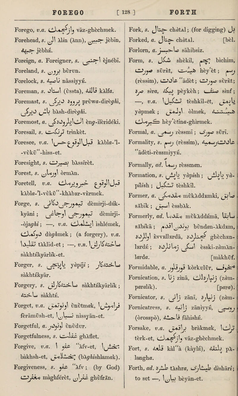 Forego, v.a. vaz-ghbchmek. Forehead, s. Xh’n (Ânn), jebln, *&>• jbhhE. Foreign, a. Foreigner, s. hjnebl. Foreland, s. ^ J burun. Forelock, s. nâssiyyE. Foreman, s. dU (ussta), XiJU kXlfa. Foremast, s. pruwa-dirby^i, bÂsh-direydi. Foremost, a. WcJl bny-ilbrideki. Foresail, s. trinkbt. Foresee, v.a. kXbla-’l- -yukü(<-hiss-et. Foresight, s. hlssiret. Forest, s. ormAn. Foretell, v.a. kXbla-l-vuku^-khXbEr-vErmek. Forge, s. ^jl£d^:>demirji-duk- kyânidemirji- -ojay^z; —, v.a. ishlemek, C-L^jd düyAmek; (a forgery), v.a. İ jJdü* tXklid-et; —, v.n. sakhtukyarhk-et. Forger, s. ^snju yapzjz ; sakhtukyar. Forgery, sakhtnkyarhk; torkLj sâkhtE. Forget, v.a. unutmak, ferâmüsh-et, nissyân-et. Forgetful, a. jAy»! unudur. Forgetfulness, s. liXjLc ghXflet* Forgive, v.a. \ *kz “xfv-et, l^İLckr: bâkhsh-et, (bXyfo‘shlamak). Forgiveness, s. ^kz “xfv; (by God) LUjkko mâghferbt, ^jkz ghufrÂn. Fork, s. J'o>- chatAİ; (for digging) Forked, a. chatAİ. [bbl. Forlorn, a.j~++>-\*£> sahihsiz. Form, s. <J.£-2b shbkil, bichim, ClJjya sürüt, hby'bt; (ressim), (Cddlc Xdet; sürüt; 'Hyo sira, aCj püykeh; smf; v.a. 1J-İ0J tüshkîl-et, yapmak; olmak, hüy'ütina-ghırmek. Formal, a. ressmî; sûrî. Formality, s. (ressim), ^jCJdlc “âdüti-rüssmıyyE. Formally, ad. \*~>j rhssman. Formation, 5. Lri^ yâpfeh; ya- pzlzsh ; (J-XlJ teshkll. Former, a. ^XcdXc mükÂddEmki, slbik ; db^ bssbXk. Formerly, ad. Uditc mukXddEma, UA sÂbî'kâ ; ^Ss\bundan-XkdEm, EVVEİİErdâ, ghüchEn- İErdh ; Jd^ljU>j üsski-zamXn- larda. [mâkhüf. «*? i Formidable, a. kürkulür, u-SjX'* Fornication, 5. l)j zina, (zam¬ paralık) . [para). Fornicator, s. zânî, *jLij (zam- Fornicatress, s. zânıyyü, (brosspo), fâhishü. Forsake, v.a. brakmak, IcJ^' tbrk-et, vâz-ghbchmek. Fort, 5. &x\3 kal'a (kâyİE), 4üıL pX- langha. Forth, ad. XjJLb tXshra, dishân; to set —, I^Uj bbyan-et.