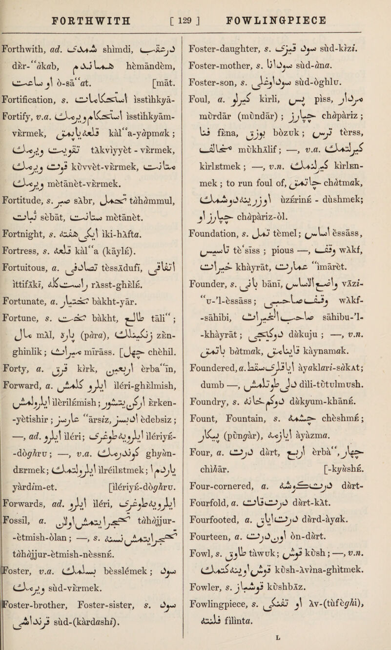 Forthwith, ad. > shimdi, dEr-“akab, ^JüLiJb hkmând&m, b-sa“at. [mat. Fortification, ısstihkyâ- Fortify, v.a. isstihkyâm- VErmek, kai'L-yapmak; Ll)^Jy l^-o jSu tlkviyyet - vkrmek, cX<jj cuy kuvvkt-vErmek, LLJ~<j)y metânkt-VErmek. Fortitude, s.j**£> sÂbr, tahammül, sebat, l^-JL%o m&tânkt. Fortnight, s. Jot iki-hlfta. Fortress, 5. <t*Lî kal''a (kâylfi). Fortuitous, a. L}^ t&ssldufi, JfUil ittiflkl, tJ\j rÂsst-ghkİE. Fortunate, a. j\+iss2 bâkht-yâr. Fortune, s. bâkht, ^JlL tali' *; JU mil, (para), zkn- ghinlik; lLj\j+*o mırâss. chbhil. Forty, a. ^ijs kirk, J\ drbaln, Forward, a. jUl? •)^j\ ileri-ghklmish, Jj^LJ il^rilfimish; Erken- -yetishir ; U^U “arsız, J—J Jİ kdebsiz; —, ad. jJb\ ileri; bj lleriyE- -doyfa-u; —, v.a. LLXojSiy* ghyan- dErmek; *J^]} ılreiİEtmek; v^ yardim-et. [ileriyE-doyfau. Forwards, ad. jjb\ ileri, LI Fossil, a. Jbj\j!L*si\ssf2^ tahajjur- -etmish-ölan ; —, 5. w/ • tahajjur-ktmish-nkssnE. Foster, v.a. cX*Lj bksslemek; dy^ (JlXojiy sud-VErmek. Foster-brother, Foster-sister, s. Ay*> I SiJi sud- (kârdashf). Foster-daughter, s. usud-kiz/. Foster-mother, s. l3^Jy«j sud-ana. Foster-son, s. ^£.j\<ly*3 sud-oghlu. Foul, a. kirli, piss, jİJy0 murdar (mundar) ; JjL>- chapâriz ; Li fkna, jijjJ bozuk; tbrss, (—alls'10 mukhllif; —, v.a. kirİEtmek ; —, v.n. kirİEn- mek ; to run foul of, l>- chatmak, üzErinE - dushmek; jljjL>- chapariz-ol. Foundation, 5. J**j‘ t&mel; Sssass, --b tk'sTss ; pious —, 1—cJj wÂkf, Lu\\jfX~ khayrât, L2Jj\as- ' imaret. Founder, 5. banı, vlzi- “u-’l-cîssâss ; i—Li* wlkf- -sâhibi, CLj\j~s^\sahibu-’l- -khâyrât; dakuju ; —, v.n. batmak, ^cL-'li kaynamak. Foundered, a. Lü-jl^ÜM ayaklarz’-sakAt; dumb —, ^jLvL' XJ dili-tutulmush. Foundry, 5. dakyum-khânE. Fount, Fountain, s. <U..L>- cheshmE; 7 v jI^Lj (punyâr), ayazma. Four, a. CUjJ dart, ^-)J\ ferba'^j'^^- chi^âr. [-kyashfi. Four-cornered, a. dart- Fourfold, a. CjliCL-'jJ dart-kit. Fourfooted, a. dard-âyak. Fourteen, a. on-dart. Fowl, s. tawuk; c^y kush; —, v.n. (jX+zS *3 kush-lvma-ghitmek. Fowler, s. jL-iy kushblz. Fowlingpiece, 5. Iv-(tüf^yAi), &Üİ filinta. L