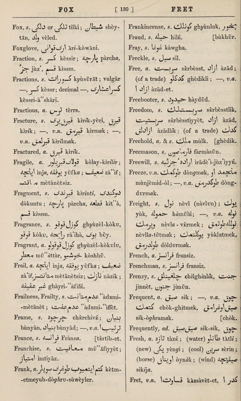 Fox, s. ^3 J or tilki; shüy- tÂn, <a!j vtded. Foxglove, ^3 y-j' Xn-kbwXni. Fraction, s. j~£ kessir; parcha, jPT juz', kzssm. Fractions, s. j *~£ kyüsürÂt; vulgar küssr; decimal—, yr küssri-â<£shârı. Fractious, a. (j~y türrs. Fracture, s. Liyjy-J kirîk-yüri, kirik; —, v.n. karmak; —, v.n. j^s kirilmak. Fractured, a. kink. Fragile, a. kolay-kirdir; inja, <ÜÜV yufka ; ujzâ^if; ***ül r< mütânütsiz. Fragment, s. lSSjjJs kirmtf, dakuntu ; parcha, kit* a, i kissm. Fragrance, s. yyjj/ ghyüzül-koku, yy koku, râ'ihâ, i-Sy buy. Fragrant, a. jiyy^Jy ghyüzül-kükulu, mukattar, köshbû. Frail, a. inja, x£iyufka ; zâ If,J«~sj ’o^c mütânütsiz; cJjlj nâzik ; &SU&S- pi. gbâyri- 'âfîfE. Frailness, Frailty, s. t^3l^^^“âdEmi- -mütânüt; “âdEmi-^iflüt. Frame, s. ^ chbrchivE; ^>L;j bünyân, jl-JJbünyâd; —, v.a.^^^JS 3 France, 5. Fransa. [turtıb-et. Franchise, s. mu^Âfiyyüt; imtiyaz. Frank, a.Jjy*s^ kütm- - etmeyub - dö^hvu - sü wüyler. Frankincense, s. cJJjjj ghyünluk, j Fraud, s. *L:>- hıİE. [bukbür. Fray, s*. kawgha. Freckle, s. J sil. Free, a. sürbesst, JİJİ âzâd; (of a trade) ghü dikli; —, v.a. \ Jİji âzâd-et. Freebooter, s. hâydüd. Freedom, s. SErbesstlik, sErbüsstiyyet, û\j\ âzâd, âzâdb’k: (of a trade) Freehold, a. & s. mülk, [ghedik. Freemason, s. fârmâsûn. Freewill, 5. a Jİ^ irâdü'ı-jüz'ıyyE. Freeze, v.n. v^Jv^L don^mak, Ju*jsXo münjümid-ol; —, v.a. dong- durmak. Freight, s. nüvl (navlun) ; yük, hamûİE; —, v.a. *!y nüvla - vkrmek ; (J.VJ*bA)y nüvlla-tutmak; yükİEtmek, doldurmak. French, a. j~j\J fransiz. Frenchman, y fransiz. Frenzy, 5. chilghznKk, jınnüt, jünün. Frequent, a. L*a sik; —, v.a. Jfy>- chok-ghıtmek, sik-op^ramak. [chok. Frequently, ad. sik-sik, Fresh, a. sj\j tâzE ; (water) tÂtK ; (new) ybugı; (cool) sürin; (horse) oynak; (wind) sikija. Fret, v.n. IcJjWj kXssâvüt-et, \