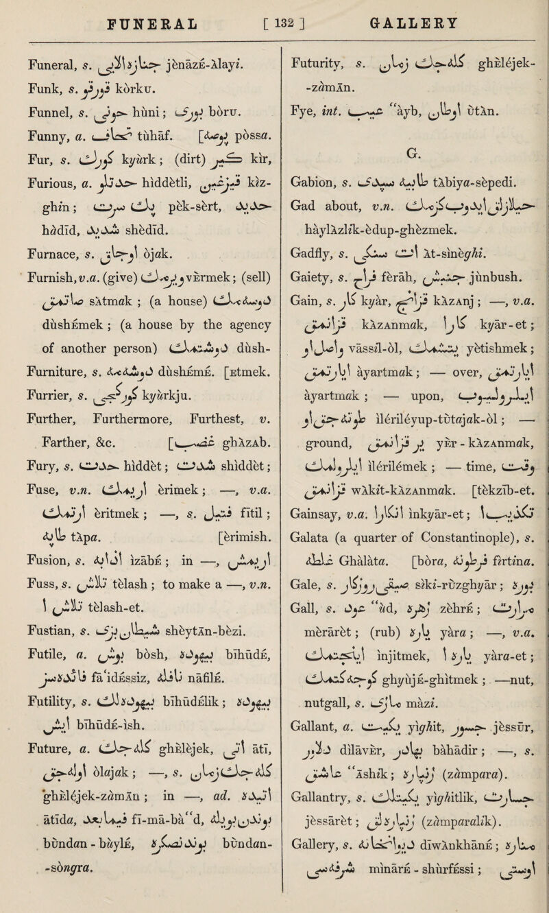 Funeral, 5. jknazE-Xlayz. Funk, korku. Funnel, s. huni; boru. Funny, a. i_*bs^ tuhaf. [X*^ possa. Fur, s. kyark ; (dirt) ^*i=> kir. Furious, a. jlj As>- hiddetli, kk- ghm; Clpkk-s&rt, h^dld, JoJJk shkdîd. Furnace, s. ojak. Furnish,u.a. (give) hrmek; (sell) sXtmak ; (a house) CX-cX^J dushEmek ; (a house by the agency of another person) düsh- Furniture, s. X^cXAjJ dushErıiE. [Etmek. Furrier, s. kyarkju. Further, Furthermore, Furthest, u. Farther, &c. ghXzAb. Fury, 5. hiddet; CU&JSi shiddet; Fuse, u.ra. LlX^j\ Erimek; —, u.a. Eritmek ; —, s. J fitil ; XjIL tXpa. [krimish. Fusion, s. fa\ö\ ızâbE ; in —, Fuss, t&lash ; to make a —, v.n. \ tiflash-et. Fustian, s. lJJi ^Ua-Jb sh&ytÂn-bkzi. Futile, a. çjty b6sh, bıhüdE, j~ıXdJ li fa idsssiz, xlib nâfiİE. Futility, 5. bıhüdEİik; bıhüdE-ish. Future, a. LlXf-xis ghklhjek, âti, jHj' blajak ; —, s. ^bc)CX>-xi£ ghEİbjek-zamÂiı ; in —, ad. JfJuîl âtıda, UJ fî-mâ-ba“d, xb bundan - bayİE, Jü^j bundan- -sbwyra. Futurity, .9. ^L;J <jX>*xi£ ghkldjek- -zamln. Fye, iwf. c—^ayb, utXn. G. Gabion, 5. lSX^s Up tXbiya-sepedi. Gad about, v.n. j^Ls>- haylXzlzk-edup-ghiizrnek. Gadfly, s. Cl^i Xt-slney4I. Gaiety, 5. ^\j fbrâh, (jL+'«s>- j ünbush. Gain, s. j\i ky ar, kXzAnj ; —, v.a. (J^ IP kXzAnmak, \j kyâr - et; vâsszi-öl, ctXiAjJ ybtishmek; ayartmak; — over, ayartmak ; — upon, L-Jy+ljjl.A yıl6ril6yup-tutajak-61; —• ground, \Js ^ ykr - kXzAnmak, cJJitjlA ilbrilemek ; — time, cı^ij j wXkzt-kXzAnmak. [thkzîb-et. , Gainsay, v.a. inkyar-et; Galata (a quarter of Constantinople), s. xLii. Ghâlâta. [bora, tijbjh fktma. Gale, s. sfcki-ruzghyar; Hjyi Gall, s. “ad, isjtbj zehru; Cl^L-c mbrarbt; (rub) *^b yâra ; —, v.a. CJvCssXjJ injitmek, \ £^b yara-et; ghyiijE-ghitmek ; —nut, nutgall, s. LijLc mazi. Gallant, a. yiy^it, jbssur, J dilâvEr, bâhâdir; —, s. (Jyt>lc “ishzk:; (zampara). Gallantry, 5. yiyAitlik, jâssârfet; ^îiŞybjj (z^mparalik). Gallery, XjbkrlJ diwXnkhans ; ^ll^o minarE - shurfüssi;