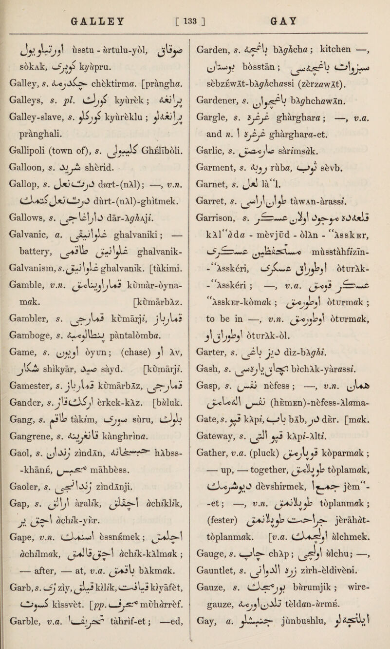 Jly^Liisstu - artulu-yol, sokAk, kywpru. Galley, s. <L<jsC.c*- chbktirma. [prângha. Galleys, s. pi. kyiirek; 4x3 \y Galley-slave, s. kyurbklu ; y&xAj prânghali. Gallipoli (town of), s. GhEİîbbli. Galloon, s. shbrid. Gallop, s. J^3 dart-(nXl); —, v.n. LlX+A<Jxj <J!jjJ durt- (nXl) -ghitmek. Gallows, s. dar-Xy^Ajz. Galvanic, a. ^iL3^1i. ghalvaniki; — battery, ^.»3^Lc ghalvanik- Galvanism, s. (J-A jlz ghalvanik. [tâkimi. Gamble, v.n. kumar-oyna¬ mak. [kumarbXz. Gambler, s. kumarjz, jbjUi Gamboge, s. 4*^1 Ua:j pântalömba. Game, s. oyun; (chase) *\ Xv, shıkyâr, sâyd. [kumarjz. Gamester, s. jl>^Ui kumarbXz, Gander, İLLX£j\ erkek-kXz. [bwluk. Gang, s. takzm, c_5y»~j sura, cJjİJ Gangrene, s. 4*j^x3li kânghrina. Gaol, s. i^J\ SjJ zindln, 43lsr*f;s“ hXbss- -khânk, mâhbess. Gaoler, 5. zindXnji. Gap, s. \J\ aralzk, achzklz'k, J , achzk-VEr. V** W v 17 Gape, v.n. essnEmek; achzlmak, achzk-kXlmak ; — after, — at, v.a. bXkmak. Garb,5. uJj ziy, kzlz'k, cı^iLj kzyafbt, kissvet. [pp. <—^..sr10 muharrbf. Garble, v.a. 'l—aija? tahrif-et; —ed, Garden, s. bXyAcha; kitchen —, bosstân ; sbbzEwlt-bXy^chassi (zbrzawlt). Gardener, 5. bXyhchawXn. Gargle, ghârghara; —, v.a. and n. \ Xfy-z gharghara-et. Garlic, 5. sânmsak. Garment, s. 4ruba, <—Jy sbvb. Garnet, s. Jxl lâ 1. Garret, s. y° tawAn-arassz. Garrison, s. *c>4x1j kxT'ada - mevjüd - olXn - ^XsskEr, musstahfz’zm- -^Assk^ri, lJJL*+c. jlyb' oturXk- - 'Xsskeri ; —, v.a. ^ASskEr-komak ; oturmak ; to be in —, v.n. oturmak, bturXk-ol. Garter, ^.cb j-O diz-bXyAz. Gash, s. bzchXk-yarassz. Gasp, s. ^r-A3 nefess ; —, v.n. ^J^cL:4Î\ ^£3 (hEmEn)-nbfess-Xlama- Gate, s. j+s kXpz, c—?b bÂb,jd dkr. [mak. Gateway, 5. ^jA\ kXpz-Xltz. Gather, v.a. (pluck) koparmak ; — up, — together, (jAA jb toplamak, dbvshirmek, jbm<£- -et; —, v.n. (J-a'Ata^h toplanmak; (fester) \j>- jbrâhat- toplanmak. [v.a. alchmek. Gauge, 5. chXp ; Mchu; —, Gauntlet, s. tj zirh-bldivbni. Gauze, s. bzzrumjik ; wire- gauze, 4teldan-wrmE. Gay, a. jünbushlu,