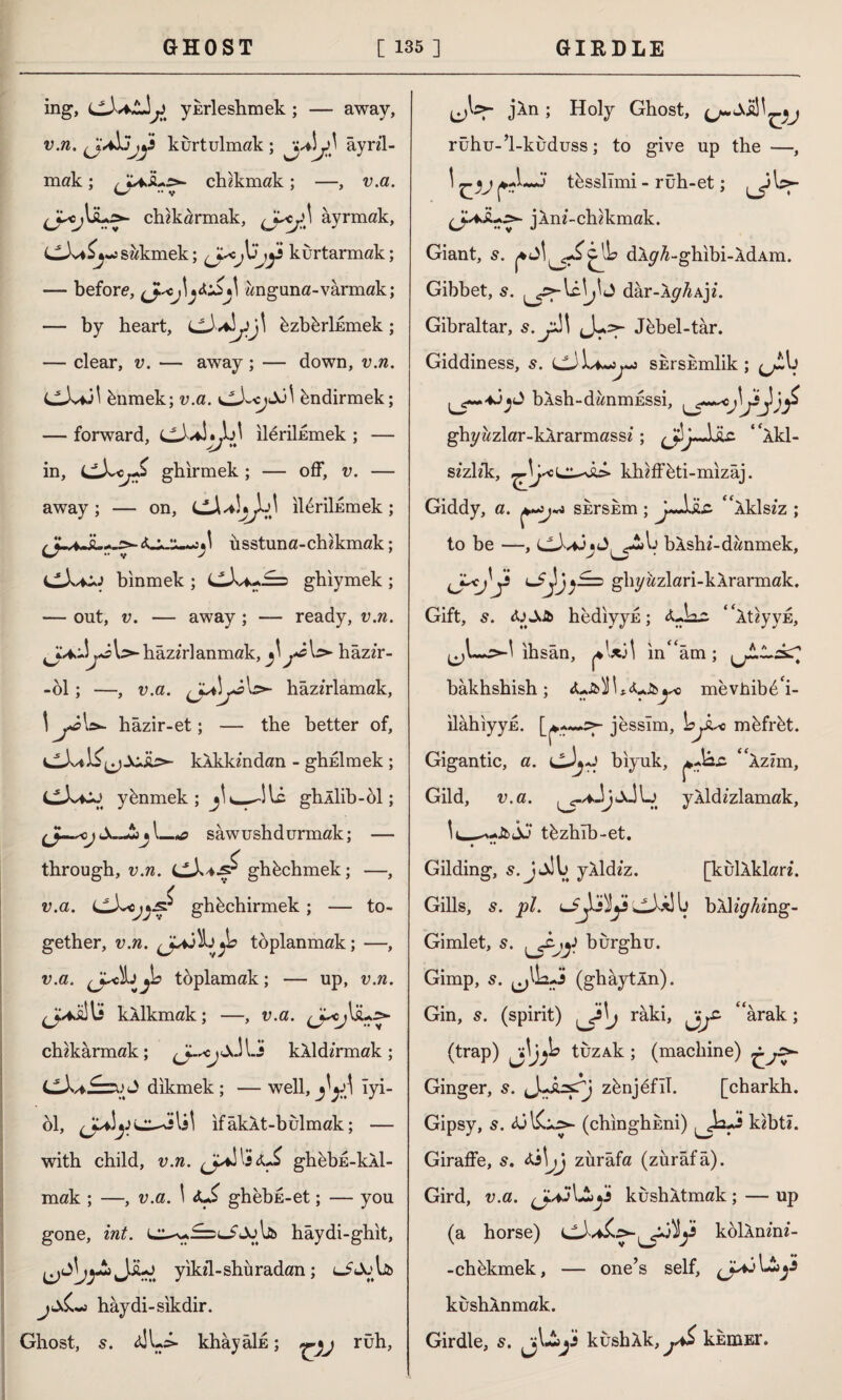 ing, (JXaZjj yhrleshmek; — away, v.n. kurtulmak ; ayrıl¬ mak ; chikmak; —, v.a. chikarmak, âyrmak, CJv*^~sakmek; jüjji kurtarmak; — before, çj*cangana-varmak; — by heart, üzbbrİEmek ; — clear, v. — away; — down, v.n. ünmek; v.a. bndirmek; — forward, ileriİEmek ; — in, ghirmek; — off, v. — away; — on, ıleriİEmek *\ üsstuna-chikmak CX+a> binmek ; cJvi.-J=5 ghiymek — out, v. — away ; — ready, v.n. l>- hazırlanmak, j*â\s>- hâzır- -ol; —, v.a. hazırlamak, \ j*â\>- hâzır-et; — the better of, klkkindan - ghnlmek ; CXcj ybnmek ; ghÂİib-bl; S-Jti»l_*? sawushdurmak; — through, v.n. ghüchmek; —, v.a. J ghbchirmek ; — to¬ gether, v.n. toplanmak; —, v.a. toplamak; — up, v.n. j*i!U kklkmak; —, v.a. chzkârmak; <Jk--cjjJLî kXld/rmok; CX*£=uJ dikmek ; — well, ^A Tyi- ol, ifakXt-bulmak; — with child, v.n. (jXXsiJ* ghübE-kÂl- mak ; —, v.a. \ ghebs-et; — you gone, int. hâydi-ghit, Jiu> yikil-shüradan ; jd&~> haydi-sikdir. Ghost, 5. <uL> khâyâİE; ruh, jXn ; Holy Ghost, rühu-’l-kuduss; to give up the —, \ -j tbssllmi - rüh-et; jlni-chikmak. Giant, 5. dlp^-glıibi-ÂdAm. Gibbet, s. dâr-A^/iAjı. Gibraltar, Jebel-târ. Giddiness, 5. SErshmlik ; (j!A) bXsh-danmESsi, ( ghyazlar-kÂrarmassı ; jljJjU “Akl- sizl/k, lilulîeti-mizâj. Giddy, a. shrsum; jjjic ‘ 'iklsiz ; to be —, ,-^Ij bAshi-danmek, ghyüzlari-kÂrarmak. Gift, s. hediyyE; * XtiyyE, (^1—&X ihsan, *\xA in''am ; bakhshish; mevhibe'i- ilâhiyyjE. jesslm, L>jXo müfrüt. Gigantic, a. biyuk, pAzz Âzım, Gild, v.a. yÂldızlamak, tbzhlb-et. • ** Gilding, yÂldız. [kullklari. Gills, s. pi. bÂ%4ıng- Gimlet, 5. burghu. Gimp, s. ^UxJ (ghaytln). Gin, s. (spirit) j râki, arak; (trap) tuzAk; (machine) Ginger, s. zbnjefil. [charkh. Gipsy, 5. (chinghEni) kıbtî. Giraffe, s. ^Ajj zürafa (zürafa). Gird, v.a. (J.AkushÂtmak ; — up (a horse) koİÂnı’nı- -chükmek, — one’s self, küshÂnmak. Girdle, s. kushAk, khniEr.