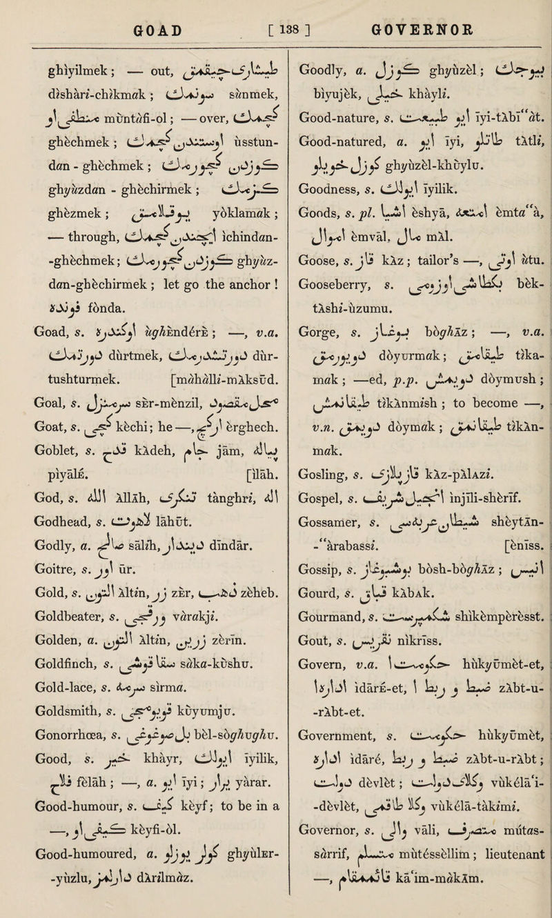 ghiyilmek ; — out, dishan’-chikmak ; cJvijj-j swnmek, muntafi-ol; —over, ghkchmek ; CJ ^\ üsstun- dan - ghüchmek ; ^Jj^S=> ghyazdan - ghechirmek ; ^^cj.£=> ghezmek; yoklamak ; — through, ^cX^srl ichindan- -ghfechmek; LL^^ojghywz- dan-ghüchirmek ; let go the anchor ! xSjj3 fonda. Goad, s. ay^End^ris ; —, v.a, dürtmek, dür- tushturmek. [mahalh’-mAksüd. Goal, s. sisr-münzil. Goat, s. ^s^kkchi; he—erghech. Goblet, s. ^Ss kXdeh, ^W- jam, pıyâİE. [ilâh. God, s. <d!l Aİllh, tanghr/, 4İI Godhead, 5. lUj&İ lâhüt. Godly, a. sâUh,jİJOJ J dindar. Goitre, s. ür. Gold, s. Aİtm, jj zkr, zhheb. *♦ Goldbeater, s. j varakjz. Golden, a. Aİü'n, ^ jj zerin. Goldfinch, s. ^-2^i Iü-j saka-kushu. Gold-lace, 5. sırma. Goldsmith, s. kuyumju. Gonorrhoea, s. bül-söy^uy^u. Good, 5. khâyr, LÜJjJİ iyilik, Ji felah ; —, a. y) iyi; j\;)t yarar. Good-humour, 5. keyf; to be in a —, j\^Ju£=> khyfi-ol. Good-humoured, a. y\jj) JjZ ghyüİEr- -yüzlu, dXnlm^z. Goodly, a. ghyüzül; bıyujük, khayK. Good-nature, s. y \ iyi-tXbi^at. Good-natured, a. *:\\ iyi, tÂtK, <Jj£ ghyüzül-khüylu. Goodness, s. cJi^\ iyilik. Goods, 5. pi. L-i! üshyâ, ümta^â, ümvâl, (JL-c mÂl. Goose, s. jlS kXz ; tailor’s —, wtu. Gooseberry, s. y bük- tAshi-üzumu. Gorge, s. jLcjJ boy^Âz; —, v.a. Cdoyurmak; ^jj^olaJs tıka¬ mak; —ed, p.p. ^ doymush ; (jt*j liub tikXnmzsh ; to become —, v.n. doymak; tikXn- mak. Gosling, s. lJjIb j\j kXz-pXlAze. Gospel, s. injili-shhrif. Gossamer, 5. sheytÂn- -“ârabass*. [ünîss. Gossip, 5. bosh-büyAÂz ; Gourd, kXbAk. Gourmand, s. shıkümpüresst. Gout, 5. nikriss. Govern, v.a. hükyümüt-et, \&j\ idârE-et, I j zlbt-u- -rXbt-et. Government, 5. hükyümüt, Xj\ ıdârü, 1aij j \±**£> zAbt-u-rXbt; düvlüt; vükülâ'i- -düvlüt, ^4-ilb Kj vük^lâ-tâkfmz. Governor, s. vali, t—mütas- sarrif, mütüssüllim; lieutenant —, ka‘im-makXm.