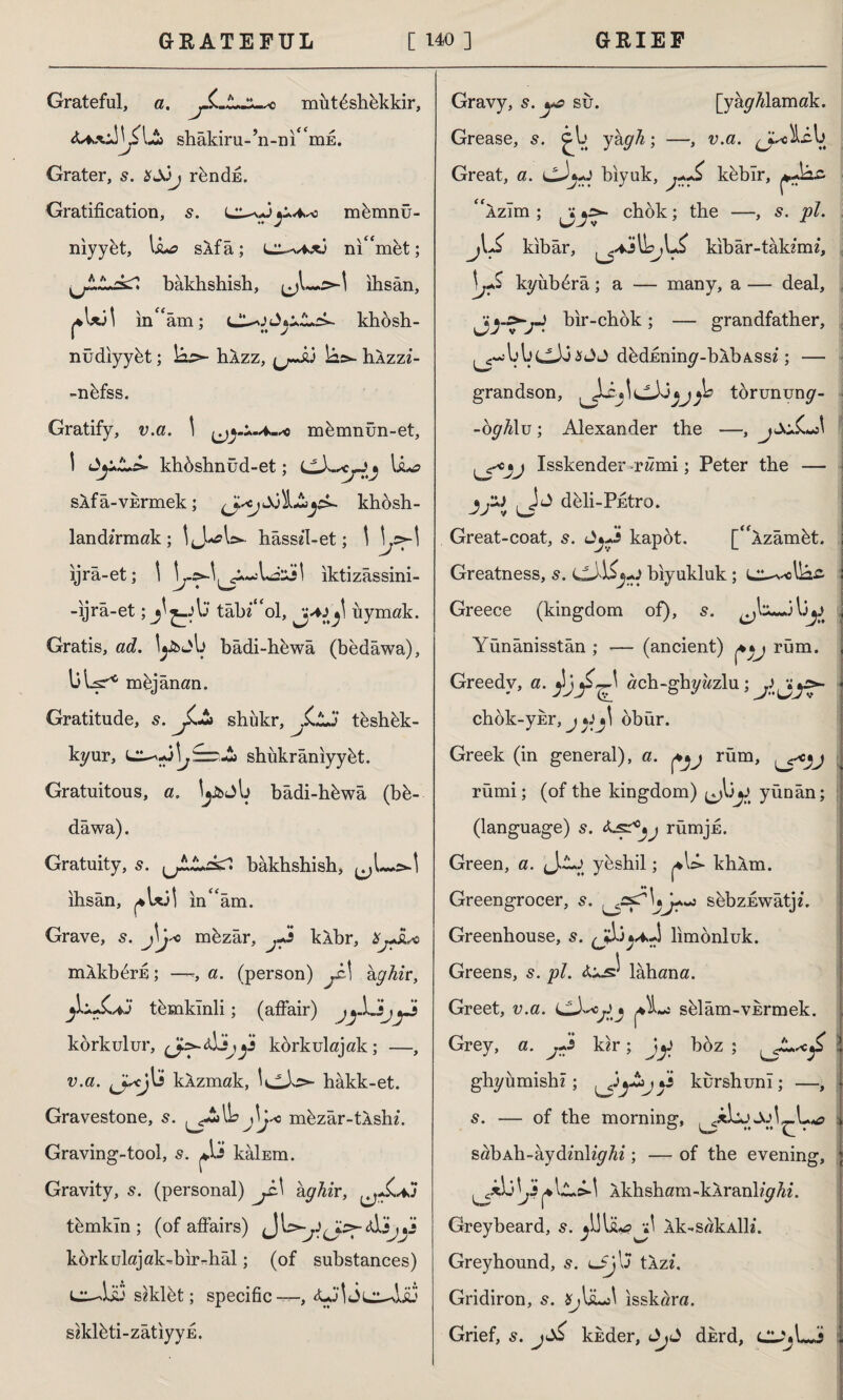 Grateful, a. mut^shekkir, shâkiru-’n-nı^mE. Grater, s. *â3j r&ndfi. Gratification, s. pA,^> mfemnü- niyyet, \sua sAf â; nic<met; bakhshish, ıhsan, in'am; khosh- nüdiyy&t; Sâ^- hAzz, u~aj îâs- hAzzz- -nkfss. Gratify, v.a. \ memnün-et, \ khdshnüd-et; j \&*a sAfa-vkrmek; J^JjLSay*. khbsh- landzrmak; hâssz'1-et; \ ijra-et; \ b-yl y^-LilXi\ iktizâssini- -ijrâ-et; j tabl'd, iiymak. Gratis, ad. ly&jb badi-hewa (bedawa), bljş* mej anan. Gratitude, s. shükr, tkshkk- kyur, shükrâniyy&t. Gratuitous, a. jybjb badi-hkwa (bk- dawa). Gratuity, s. ^LJLs+l bakhshish, .>-1 ıhsan, ^ l*3İ inam. Grave, s. J\j«o m&zâr, pi kAbr, XjJuc mAkb^rfi; —a. (person) yM kghir, temkinli; (affair) jp\Jijpi korkulur, kdrkulajak; —, v.a. kAzmak, hakk-et. Gravestone, s. ^-2»l& j\j* m&zar-tAshz. Graving-tool, s. kâİEm. Gravity, s. (personal) yM ay^zr, tfemkln ; (of affairs) Jb>yy^<djy.» körkulajak-bir-hâl; (of substances) Li—Lib szklkt; specific—, szkkti-zâtiyyE. Gravy, s.po su. [yay/zlamak. Grease, s. cb ykgh; —, v.a. ^JuLib Great, a. cJ*y biyuk, pŞ k&bîr, Azım ; chok; the —, s. pi. j\Js kibar, lh,L£ kibâr-tak imi, \jS kyübĞrâ; a — many, a — deal, yy.>>jJ bir-chok ; — grandfather, ^^jbbclbJsJJ d^diminy-bAbASsz; — grandson, torununy- -ogh\v ; Alexander the —, Isskender rami; Peter the — jJSJ ddi-Pfitro. Great-coat, s. Jyj* kapot. [Azamat. Greatness, s. (jJ\Spi biyukluk; i^-v-ebac : Greece (kingdom of), s. by J Yünânisstân ; -— (ancient) rum. , Greedy, a. \yf^ ach-ghyzzzlu ; y j;\y>- - chok-ykr, jtfj\ dbür. Greek (in general), a. rüm, rümi; (of the kingdom) ^by yünân; (language) s. <LsrrümjE. Green, a. y^shil; khAm. ♦♦« Greengrocer, s. sbbzEwatjz. Greenhouse, s. limonluk. Greens, 5. pi. Alahana. Greet, v.a. sdam-VErmek. Grey, a. pi kzr; iy boz ; ghyiimishz ; ykurshuni ; —, 1 s. — of the morning, , sabAh-aydmhy/zz; — of the evening, * \ji ^\L.s>~\ Akhsham-kAranlzyhi. Greybeard, s. Ak-sakAİK. Greyhound, s. lJ\\j tAzz. Gridiron, s. isskara. Grief, s. j^ kkder, djd dkrd, cy»LJ Î