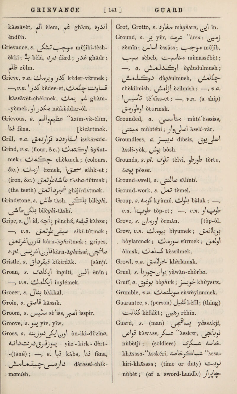 kÂssâvüt, jJ! elem, ghAm, ündüh. Grievance, s. i_mujibi-tesh- bkki; 5b bülâ, J dsrd ; jtXc ghAdr; zulm. Grieve, v.a. kkder-VErmek ; —,v.n. IjuXi kkder-et, 'jLJ kXssavbt-chbkmek, C-LiJ ghlm- -ybmek, j\ jmükEddEr-öl. Grievous, a. “XzIm-VE-bllm, Li fkna. [kızartmak. Grill, v.a. çJajj\Js XdXj\'suJ\ isskarada- Grind, v.a. (flour, &c.) ughxit- mek; chbkmek ; (colours, &c.) üzmek, sahk-et; (iron, &c.) (jAjyz&JtiWs tÂsha-tutmak; (the teeth) (JLaj\^^ ghzjz'rd Atmak. Grindstone, 5. tlsh, bilüyAi, bilüyAi-tÂshü Gripe, s. <J| e1, &sru pünchE, kAbza; —, v.a. shd-tutmak; kârn-ÂyAntmak ; gripes, s.pl. ijlikarn-AyAnssi, ^asr' L? Gristle, 5. JjiLi* kirdik. [slnp. Groan, s. inyilti, ünîn; —, v.n. CX^K-'I inylürnek. Grocer, s. Jliü bXkkll. Groin, s. li kÂssik. Gröom, 5. cIss,^J isspir. Groove, s.j^t ylv, yiw. Gross, s. bn-iki-duzina, <U ^ JlUj J•-.> y üz - k«rk - dart - -(tânE) ; —, a. Li’ klba, Li fkna, Xj 1J darass&-clnk- mamfsb. Grot, Grotto, s. Xj\x*3 mayAara, In. Ground, 5. y ykr, &Oj£ ‘‘arsa; zbmln; üssâss; i_^Ty6 mujib, L-—j sbbeb, münâssbbüt; • • • —, a. AyAudulmush; düyAulmush, chbkilmish, bzilmish ; —, v.a. tb'slss-et; —, v.n. (a ship) oturmak. Grounded, a. müt^üsssiss, mubteni; Assli-var. Groundless, a. -O dibsiz, Xssh’-ybk, bbsh. Grounds, s.pl. lJJü tblvi, *jojjb tbrtu, <U>y possa. Ground-swell, 5. sXlsntt. Ground-work, 5. Jtümel. Group, s. <L-c£ kyumE, cJjL baluk ; —, v.a. !l-JjL top-et; —, v.n. Grove, s. ormln. [top-bl. Grow, v.n. biyumek ; boylanmak ; sürmek ; blmak, cJ^L-i kessilmek. Growl, v.n. chh^ khhlamak. Gruel, s. IyawXn-chorba. Gruff, a. boy Auk; >• khuysuz. Grumble, v.n. CivilLu-j suwbylEnmek. Guarantee, 5. (person) kefil; (thing) küfâlüt; rehin. *» Guard, s. (man) yassAkji, Ilawass, f'lsskEr, Ls?^y nübetji ; (soldiers) <U?L^ khAsssa-^Âsskbri, tfAssa- kiri-khÂsssa; (time or duty) nübet; (of a sword-handle) jLA>-