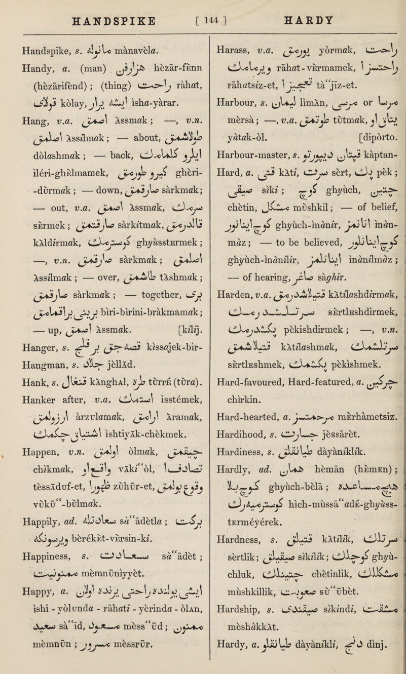 Handspike, 5. zJyUo manavela. Handy, a. (man) . hbzâr-fknn (hezârifünd) ; (thing) rahat, lJİj'İ kolay, &L.A isha-yârar. Hang, v.a. Assmak; —, v.n. Asszlmak; — about, \yo dolashmak; — back, ■sC ıl6ri-ghEİmamek, }J1^ Shferi- -durmak ; — down, (jXsj\*e sarkmak; — out, v.a. Assmak, sürmek; }*=> sarkıtmak, kıldırmak, ax*j S ghyasstErmek ; sarkmak; Asszlmak ; — over, (JaJ*lb tAshmak; sarkmak ; — together, lS£ j> biri-birini-brâkmamak; — up, Assmak. [kz’lzj. \ ** ♦» Hanger, s. ^J. i* kzssajek-bir- Hangman, s. Siz>- jüllld. Hank, s. JU:İ kAnghAİ, turrk (tura). Hanker after, v.a. LLXa’^\ isstdmek, tjj\ arzulamak, Aramak, ishtiyAk-chükmek. Happen, v.n. olmak, chzkmak, vAkz'££ol, !< İjLzj tüssÂduf-et, zuhur-et, vuku'-bulmak. Happily, ad. sa££âdütla ; berekEt-VErsin-ld. Happiness, 5. CJjl—*_«j sa££âdüt ; l^nmümnüniyyüt. Happy, a. \ >-\jX\ ishi - yolunda - râhatz - yerinda - üİAn, Jux~i sâ<£îd, mfess£<ud ; memnun ; mhssrür. Harass, v.a. yormak, I ^eUcjjj rahat - VErmamek, 'j—b rahatszz-et, \ tâ jlz-et. Harbour, s. (jl*J limAn, or ^ mürsa; —, v.a. tutmak, yatak-61. [dipörto. Harbour-master, s. J kâptan- Hard, a. kAtz, sürt, pek; szkz ; ^ ghyüch, chütin, mushkil; — of belief, jjjghyuch-inanzr, inan¬ maz ; — to be believed, ghyüch-inanzlzr, uL W inanzlmaz ; — of hearing,yha say^zr. Harden, v.a. çjsc i A»yj zLsj kAtzlashdzrmak, SErtİEshdirmek, v.n. (jJ^cpükishdirmek ; — kAtzlashmak, CiXfcîJjj«a skrtİEshmek, pükishmek. Hard-favoured, Hard-featured, a. jSy chirkin. Hard-hearted, a mErhametsiz. Hardihood, s. jüssârüt. Hardiness, s. dayanzldzk. Hardly, ad. hümân (hümEn); ghyüch-belâ; cJhich-müssâ£‘adE-ghyass- tErm^yürek. Hardness, s. J- kAtzlzk, . sertlik; szkzlzk; ghyü- chluk, chetinlik, .. v müshkillik, su££übüt. ’ -j Hardship, s. LSX£+*a szkzndz, L^ü^o müshakkAt. Hardy, a.^UüUL dayanzklz, dinj.