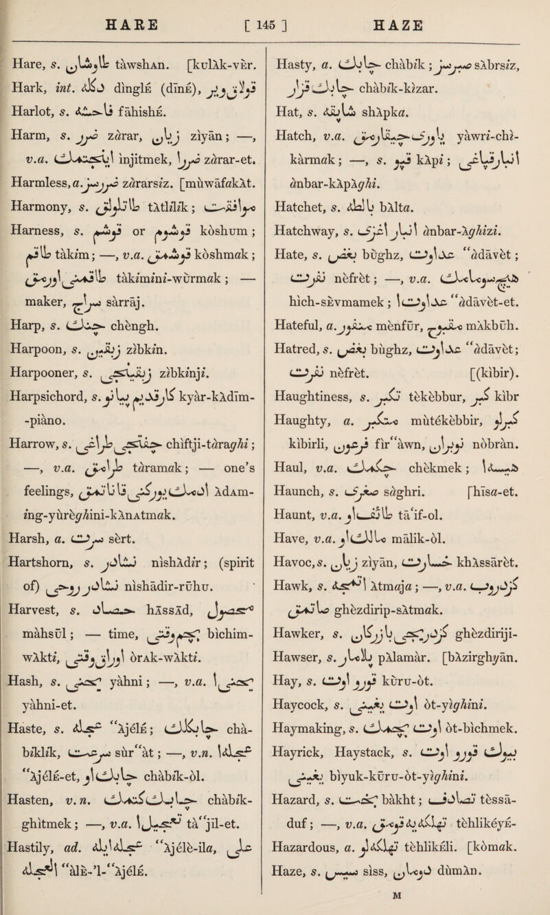 Hare, s. tawshAn. [kulAk-visr. Hark, int. dingİE (dink), y Harlot, s. fâhishE. Harm, s. jj*â zarar, ziyan; —, v.a. injitmek, \jj*â zarar-et. Harmless, a.-jytj+i zararsz'z. [muwafakAt. Harmony, s. jdjWL tAtlzlzk; ojiilyo Harness, y^y or pj~>y koshum ; j*jIL takzm; —, v.a. (J^&y koshmak ; takzmznz-wurmak ; — maker, sarrâj. Harp, 5. chbngh. Harpoon, zzbkzn. Harpooner, 5. zzbkznjz. Harpsichord, s.yLj kyâr-kldîm- -piâno. Harrow, s. Jb[ys\k>- chiftji-tara^z; —, v.a. taramak; — one’s feelings, li U y&jy LlX« ÂdAm- zhg-yürbc^ini-kÂnAtmak. Harsh, a. sbrt. > Hartshorn, s. jjlU nishÂdz’r; (spirit of) nishâdir-rühu. Harvest, 5. hÂssÂd, ^yasr0 mahsûl; — time, bichim- wAktz, brAk-wAktz. Hash, s. yahni; —, v.a. yahni-et. Haste, s. Ajsf- “AjeİE; châ- bz'klz’k, sur^at; —, v.n. “ijbİE-et, C-tab- chabzk;-bl. Hasten, v. n. chabzk- • v ghitmek; —, v.a. IJ.-jsl*-’ tâ* jil-et. Hastily, ad. zÜjldLsf “xjblb-ila, Jic “âİE-’l-f<ÂjeİE. Hasty, a. chabzk ; sAbrs/z, & chabzk-kzzar. • V Hat, Xİül£> shlpka. Hatch, v.a. lJjj y y awrz- ch z - karmak; —, ^y klpz; anbar-kÂpAy/zz. Hatchet, s. <da!b bXlta. Hatchway, s. lJJz\ j\y\ zznbar-Ay/zzzz. Hate, 5. (jÂÂJ bûghz, CU^İAc- “üdâvbt; CUjSÛ nefrbt; —, v.a. hich-SEvmamek; IcUjİAc. “üdâvbt-et. Hateful, a.j^ku* menfur, mÂkbûh. Hatred, s. büghz, ^adâvbt; CUjSü nbfrbt. [(kibir). Haughtiness, s. jJÜj tekbbbur, jS kıbr Haughty, a. jJLr~n mütekebbir, ^jS kibirli, ^yy fir“âwn, yy nobran. Haul, v.a. ch ekmek; J& V •• Haunch, 5. lSjX^s saghri. [hlsa-et. Haunt, v.a. jlujyUs tâ‘if-ol. Have, v.a.j\(J^\ mâlik-61. Havoc, 5. ^j\jJ ziyan, lUj\~+>- khÂssârbt. Hawk, 5. Âtmaja ; —, v.a. U? ghbzdirip-SAtmak. Hawker, s. ’y\\ghbzdiriji- Hawser, s. pAlamâr. [bÂzirghyân. Hay, s. cy,l yjf kûru-ot. Haycock, s. lUj\ bt-yıghim. Haymaking, 5. cJvfcasT CI2y ot-bichmek. Hayrick, Haystack, 5. CUj\ *jy cJ^J biyuk-küru-ot-yz^mz. Hazard, s. bâkht; < tbssâ- duf; —, v.a. tbhlikeyE- Hazardous, a. tbhlikEİi. [komak. Haze, s. siss, dümAn. M