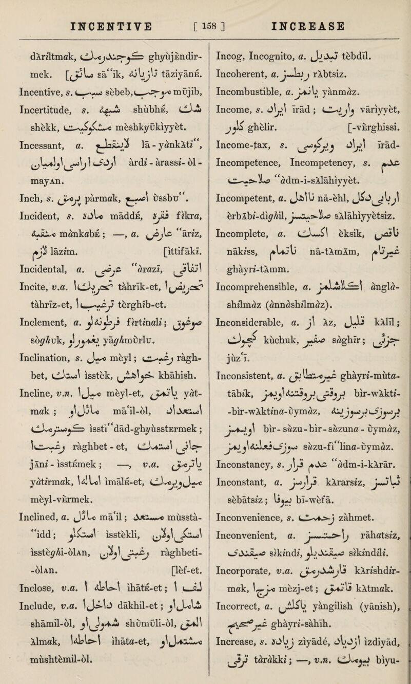 dlnltmak, ghyüjEndir- mek. [J^Lj sâ‘fik, tâziyând. Incentive, s. sbbebjU-^-sfj'* müjib. Incertitude, s. shubhE, shekk, mbshkyukiyyet. Incessant, a. la - yanklti**, 1^1 ^*»1j\ ârdi - ârass?- 61 - may An. Inch, 5. (Jaj* parmak, £_-.*?) ussbu“. Incident, s. *jLo mâddE, ^üi fikra, <Lüi,-o mankabd; ;S lazim. -, a. ^jOjIc âriz, [ittifak?. Incidental, a. \^js‘ ^razî, jitoi Incite, u.a. IcJy .as? tâhrîk-et. tâbrîz-et, tbrgh?b-et. Inclement, a. fzrt/nali; soy/wk, j!yâyAmurlu. Inclination, s. Ju* mhyl; ragh- bet, isstek, khâhish. Incline, u.ra. mbyl-et, yat¬ mak ; jl(J5Lo mâ‘il-61, JİtX«wJ issti^dad-gbyusstErmek; râgbbet - et, CtJviSuJ ^l;>- j*Âm - ısstEmek; —, v.a. yaü’rmak, İdlLcl imâİE-et, mbyl-VErmek. Inclined, a. <J5U> mâ'il; müsstâ- “idd; yiztaV ısstekli, ıssteyAi-6İAn, ırâghbeti- -61 An. [lbf-et. Inclose, v.a. \ ihâtE-et; 1 t-iJ Include, v.a. dâkhil-et; shâmil-61, shumuli-61, <j*ı\ Aİmak, ULW ihâta-et, mhshtbmil-61. Incog, Incognito, a. Jj Juj tbbdîl. Incoherent, a.jJhij rlbtsiz. Incombustible, yanmaz. Income, s. ırâd ; vâriyvet, jghblir. [-vkrghissi. Income-tax, s. îrâd- Incompetence, Incompetency, s. “adm-i-sAİâhiyyet. Incompetent, a. Jj&Ui nâ-bhl, brbÂbz-dıyM sil âhiyy etsiz. Incomplete, a. C-b—bksik, ^as 1) nâkzss, ^Ujl) nâ-tÂmÂm, ghâyn-tlmm. Incomprehensible, a. Ja^JS>İJ==\ angla- shilmaz (annashilmaz). Inconsiderable, a. j\ İz, (jAi kim; ^sT küchuk, sdghzr; juz 1* Inconsistent, a. ghâyn-muta- tâbik, blr-wÂktf- -bir-w!ktma-uymaz, &ZJjy*j3\*Sjy*aji j~*~l^ bir- sazu - bir - sazuna - uym<üz, j\<Uİxisazu-fi£Clina-uymaz. Inconstancy, s.J\Js |*A& “adm-i-klrâr. Inconstant, a. klrarsiz, jJj LS sbbâts?z; bı-w6fâ. Inconvenience, s. zahmet. Inconvenient, a. râhatszz, lS&usL*# sikzndi, Jjdcju«0 sikzndih*. Incorporate, v.a. klrishdir- mak, mbzj-et; 15 kAtmak. Incorrect, a. lAV. yângilish (yânish), ^.jsîPj+h. ghâyrz-sahih. Increase, s. *jl>J ziyâde, jbJj! izdiyâd, y tarakk?; —, v.n. biyu-
