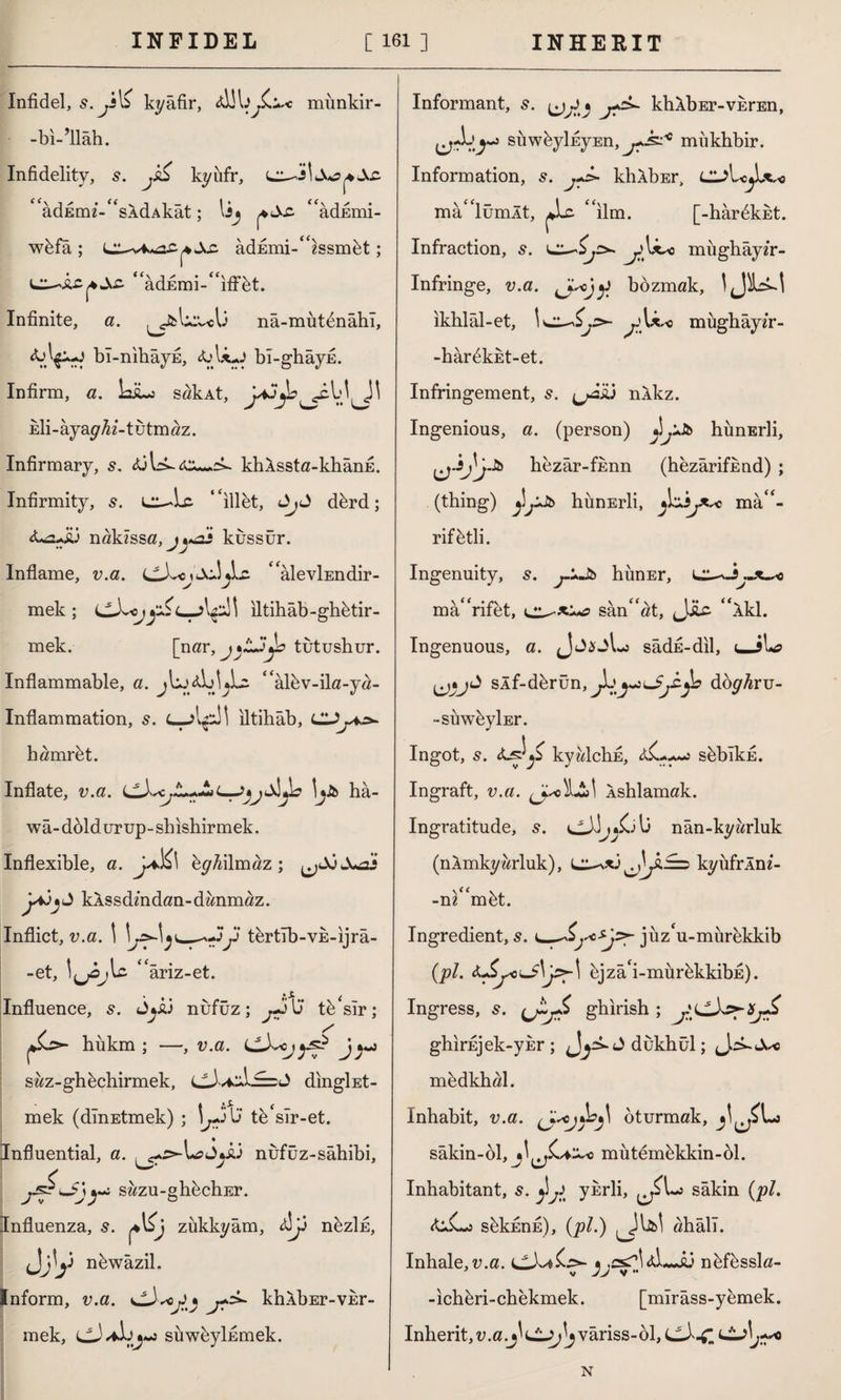 Infidel, kyâfir, münkir- -bi-’ilâh. Infidelity, jS& kyüfr, ‘ âdEmi-“sXdAkât; lij p&s- “âdEmi- wbfa ; adEmi-“issmbt; “adEmi-^iffbt. Infinite, a. ^fcu:v«0 nâ-mütdnâhî. bl-nihayE, &Ujj bl-ghayE. Infirm, a. LsLj sak At, Eİi-âyayfo’-tutmaz. Infirmary, s. khASsta-khânE. Infirmity, 5. ‘‘illet, dbrd; fLsJü nakıssa, kussür. Inflame, v.a. Lc “âlevİEndir- mek ; iltihab-ghbtir- mek. [nar, j*L3yo tutushur. Inflammable, a. “albv-ila-ya- Inflammation, s. iltihab, CDy.=w hamrbt. Inflate, v.a. L-J*jlX3ya ha- wâ- döld urup- sbishirmek. Inflexible, a. U.Ki byMmaz ; Jw2j kASsdmdan-danmaz. Inflict, v.a. \ j) tertlb-VE-ijrâ- -et, ‘ ariz-et. Influence, s. jyû nüfuz; y> U tb‘slr; hükm ; —, v.a. CL^cj^ J j-j saz-ghbchirmek, dıngİEt- mek (dlnEtmek) ; 1/ JU tb‘sir-et. Influential, a. nufüz-sâhibi, y sazu-ghbchEr. Influenza, s. zükkyâm, nezlfi, Inform, v.a. CD^oJy khAbEr-visr- mek, Cj/ilsuwbylnmek. Informant, s. J * khÂbEr-vkrEn, siiwfeylkyEn, mukbbir. Information, 5. jJ» khXbEr, Cl?Lo^U^o mâ“lümÂt, ^Lc. “ilm. [-harbkkt. Infraction, s. jmughâyfr- Infringe, v.a. bdzmak, ıkhlâl-et, \cc^y>- müghâyfr- -hârbküt-et. Infringement, s. ^âiü nlkz. Ingenious, a. (person) J .iJb hünErli, hezar-fknn (hezârifknd) ; (thing) j]jDb hünErli, ^zijXsc mâa¬ rif btli. Ingenuity, s. yJt> himEr, i^z^y.~x^c ma“rifet, san“at, JJLc “Xkl. Ingenuous, a. JjsjLs sadk-dil, u-5İ»a sÂf-derün, JbjvnJyjb doy^ru- -suwbylEr. Ingot, s. kyzdchE, &C. «a.a<m«2 süblkk. Ingraft, v.a. Xshlamak. Ingratitude, 5. nân-kyürluk (nXmky brink), CL^xj kyüfrÂm- -ni“mbt. Ingredient, s. jüz‘u-mürekkib (pi. bjzâ'i-mürbkkibE). Ingress, s. ghirish ; ghirEjek-yisr; J^^Jdukhul; mbdkhal. Inhabit, v.a. oturmak, sâkin-ol, ^^JLaDo mütemükkin-ül. Inhabitant, s. ykrli, sakin (pi. &X-o sükEnfi), (pi.) ahâli. Inhale, v.a. CLXa£z>- nbfbssla- -ichüri-chekmek. [mîrâss-yemek. Inherit, v.a.j^LiJ;^ variss-61, CLX^l \j+a N